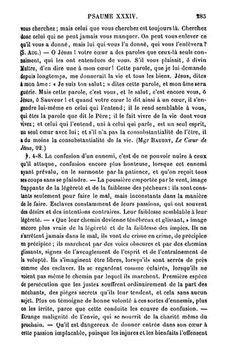 P S A U M E XXXIV.                                           885

TOUS  cherchez ; mais celui q u e vous cherchez est t o u j o u r s là. C h e r c h e z
donc celui qui ne p e u t j a m a i s vous m a n q u e r . On p e u t vous enlever ce
qu'il vous a d o n n é , mais lui qui-vous l'a d o n n é , qui vous l ' e n l è v e r a ?
(S. AUG.) — O J é s u s l votre c œ u r a des paroles que ceux-là seuls c o n -
naissent, qui les o n t e n t e n d u e s de vous. S'il vous plaisait, ô d i v i n
Maître, d'en dire u n e à m o n c œ u r ! Cette p a r o l e , q u e j e lui d e m a n d e
depuis l o n g t e m p s , m e d o n n e r a i t la vie et tous les b i e n s . J é s u s , d i t e s
à mon â m e : « J e suis ton s a l u t ; » dites cette p a r o l e , et mon â m e s e r a
guérie. Mais cette p a r o l e , c'est v o u s , et le s a l u t , c'est encore vous, ô
Jésus, ô S a u v e u r l et q u a n d v o t r e c œ u r le dit ainsi à un c œ u r , il s'en-
gendre l u i - m ê m e en celui q u i l ' e n t e n d ; il le r e n d s e m b l a b l e à v o u s ,
qui êtes la p a r o l e q u e dit le P è r e ; il le fait vivre de la vie d o n t vous
vivez; et celui q u i l ' e n t e n d , uni à celui qui p a r l e , est un seul esprit,
un seul c œ u r avec l u i ; et s'il n ' a pas la c o n s u b s t a n t i a l i t é de l'être, il
a du moins la consubstantialité de la vie. (Mgr B A U D I I Y , Le Cœur de
Jésus, 92.)
  f. 4 - 8 . L a confusion d ' u n e n n e m i , c'est de ne pouvoir n u i r e à c e u x
qu'il a t t a q u e , confusion encore plus h o n t e u s e , lorsque cet e n n e m i
ayant prévalu, on le s u r m o n t e p a r l a p a t i e n c e , et q u ' o n reçoit t o u s
ses coups sans se p l a i n d r e . — La poussière e m p o r t é e p a r le vent, i m a g e
frappante de la l é g è r e t é et de la faiblesse des p é c h e u r s : ils s o n t cons-
tants seulement p o u r faire le m a l , mais i n c o n s t a n t s d a n s la m a n i è r e
de le faire. Esclaves c o n s t a m m e n t de leurs passions, qui o n t souvent
des désirs et des i n t e n t i o n s c o n t r a i r e s . L e u r faiblesse s e m b l a b l e à l e u r
légèreté. — « Que l e u r c h e m i n d e v i e n n e t é n é b r e u x et glissant, » imago
encore plus vraie de la légèreté et de la faiblesse des i m p i c s . Ils n e
s'arrêtent j a m a i s d a n s le m a l , ils vont d e crime en crime, d e précipice
en précipice ; ils m a r c h e n t p a r des voies obscures et p a r des c h e m i n s
glissants, signes de l ' a v e u g l e m e n t de l'esprit et de l ' e n t r a î n e m e n t d e
la volupté. Us s ' i m a g i n e n t être libres, lorsqu'ils s o n t s e r r é s de p r è s
comme des esclaves. Us se r e g a r d e n t c o m m e éclairés, lorsqu'ils ne
voient pas m ê m e le c h e m i n p a r lequel ils m a r c h e n t . P r e m i è r e espèce
de persécution q u e les j u s t e s souffrent o r d i n a i r e m e n t de la p a r t des
méchants, des pièges secrets qu'ils leur t e n d e n t , e t cela s a n s a u c u n
sujet. Plus on t é m o i g n e de b o n n e volonlé à ces sortes d ' e n n e m i s , p l u s
on les i r r i t e , p a r c e q u e cette conduite les couvre de confusion. —
Etrange m a l i g n i t é de l'envie, q u i se n o u r r i t de la c h a r i t é m ô m e d u
prochain. — Qu'il est d a n g e r e u x de d o n n e r e n t r é e d a n s son c œ u r à
cette passion i m p l a c a b l e , p u i s q u e les injures et les bienfaits l'offensent
 