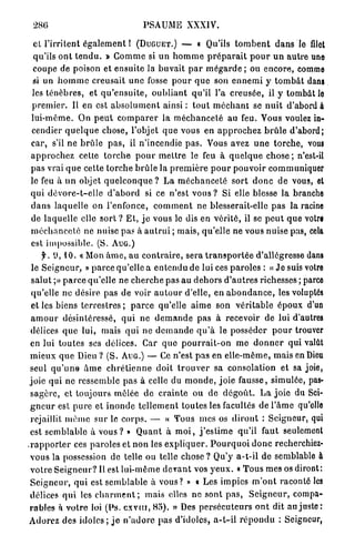 286                                   PSAUME XXXIV.

   cl l'irritent é g a l e m e n t ! ( D U G U E T . ) — « Qu'ils t o m b e n t d a n s le filet
   qu'ils o n t t e n d u . » G o m m e si un h o m m e p r é p a r a i t p o u r u n a u t r e une
   coupe de poison et ensuite la b u v a i t p a r m é g a r d e ; ou encore, comme
   si un h o m m e creusait u n e fosse p o u r q u e son e n n e m i y t o m b â t dans
  les t é n è b r e s , et q u ' e n s u i t e , o u b l i a n t qu'il l'a creusée, il y tombât le
  p r e m i e r . Il en est a b s o l u m e n t ainsi : t o u t m é c h a n t se n u i t d'abord à
  l u i - m ê m e . On p e u t c o m p a r e r la m é c h a n c e t é au feu. Vous voulez in-
  cendier q u e l q u e chose, l'objet q u e vous en a p p r o c h e z b r û l e d'abord;
  car, s'il ne b r û l e p a s , il n'incendie p a s . Vous avez u n e t o r c h e , vous
  a p p r o c h e z cette t o r c h e p o u r m e t t r e le feu à q u e l q u e c h o s e ; n'est-il
  pas vrai q u e cette t o r c h e b r û l e la p r e m i è r e p o u r p o u v o i r communiquer
  le feu à u n objet q u e l c o n q u e ? L a m é c h a n c e t é s o r t d o n c de vous, et
  q u i d é v o r e - t - e l l e d ' a b o r d si ce n'est vous ? Si elle blesse la branche
  d a n s laquelle on l'enfonce, c o m m e n t ne blesserait-elle p a s la racine
  de laquelle elle s o r t ? E t , j e vous le dis en v é r i t é , il se p e u t que votre
  m é c h a n c e t é ne nuise pas à a u t r u i ; mais, qu'elle ne vous nuise pas, cela
  est impossible. (S. A U G . )
       f. tl, 10. « Mon â m e , au c o n t r a i r e , sera t r a n s p o r t é e d'allégresse dans
  le S e i g n e u r , » p a r c e qu'elle a e n t e n d u de lui ces p a r o l e s : « J e suis votre
  s a l u t ;» p a r c e qu'elle ne c h e r c h e pas au d e h o r s d ' a u t r e s richesses ; parce
  qu'elle ne désire pas de voir a u t o u r d'elle, e n a b o n d a n c e , les voluptés
  et les biens t e r r e s t r e s ; p a r c e qu'elle a i m e son v é r i t a b l e é p o u x d'un
  a m o u r désintéressé, q u i ne d e m a n d e pas à recevoir de lui d'autres
 délices q u e lui, mais q u i ne d e m a n d e q u ' à le posséder p o u r trouver
 en lui t o u t e s ses délices. Car q u e p o u r r a i t - o n m e d o n n e r qui valât
 m i e u x q u e Dieu ? (S. AUG.) — Ce n'est p a s en e l l e - m ê m e , mais en Dieu
 seul q u ' u n e â m e c h r é t i e n n e doit t r o u v e r sa consolation et sa joie,
 joie qui ne ressemble pas à celle du m o n d e , joie fausse, simulée, pas-
 s a g è r e , et toujours mêlée d e c r a i n t e ou de d é g o û t . L a j o i e du Sei-
 g n e u r est p u r e et i n o n d e t e l l e m e n t toutes les facultés de l ' â m e qu'elle
 rejaillit m ê m e sur le c o r p s . — « Tous mes os d i r o n t : Seigneur, qui
 est s e m b l a b l e à v o u s ? » Q u a n t à m o i , j ' e s t i m e qu'il faut seulement
. r a p p o r t e r ces paroles et non les e x p l i q u e r . P o u r q u o i d o n c recherchiez-
 vous la possession de telle ou telle chose ? Qu'y a-t-il de semblable à
 v o t r e S e i g n e u r ? Il est lui-même d e v a n t vos y e u x . « T o u s m e s os diront:
 S e i g n e u r , q u i est s e m b l a b l e à vous? » « Les impies m ' o n t raconté les
 délices q u i les c h a r m e n t ; m a i s elles ne sont p a s , S e i g n e u r , compa-
 rables à v o t r e loi (Ps. exvttt, 85). » Des p e r s é c u t e u r s o n t dit au j u s t e :
 Adorez des i d o l e s ; j e n ' a d o r e pas d'idoles, a - t - i l r é p o n d u : Seigneur,
 
