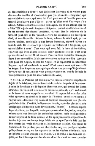 PSAUME XXXIV.                                                287

qui est s e m b l a b l e à v o u s ? « Ces idoles o n t des y e u x et n e voient p a s ;
elles ont des oreilles et n ' e n t e n d e n t pas (Ps. c x n i , 5). » S e i g n e u r , q u i
est semblable à vous, q u i avez fait l'œil p o u r voir et l'oreille p o u r e n -
tendre ? Jo n ' a d o r e pas d'idoles, p a r c e qu'elles sont l'ouvrage d ' u n
artisan. Adorez cet a r b r e et cette m o n t a g n e , est-ce u n artisan qui les
afaites? E t le j u s t e redit toujours : S e i g n e u r , qui e s t s e m b l a b l e à v o u s ?
On me m o n t r e des choses t e r r e s t r e s , et vous êtes le c r é a t e u r de l a
terre. E t p e u t - ê t r e se tourneront-ils vers des c r é a t u r e s d ' u n o r d r e p l u s
élevé, et m e diront-ils : Adorez la l u n e , a d o r e z le soleil qui, p a r s a
propre l u m i è r e , s e m b l a b l e à u n e l a m p e i m m e n s e , r é p a n d le j o u r d u
haut du ciel. E t ici encore j e r é p o n d s o u v e r t e m e n t : S e i g n e u r , q u i
estsemblable à v o u s ? C'est vous q u i avez fait la l u n e et les é t o i l e s ;
c'est vous q u i avez a l l u m é le soleil p o u r p r o d u i r e le j o u r ; c'est vous
qui avez formé le ciel. Il est encore d ' a u t r e s êtres invisibles bien s u p é -
rieurs à ces merveilles. Mais peut-être alors va-t-on me dire : Ayez u n
culte p o u r les A n g e s , adorez les Anges. E t je r é p o n d r a i de nouveau :
Seigneur, q u i est s e m b l a b l e à v o u s ? C'est encore vous q u i avez créé
h>s Anges. Les A n g e s ne sont q u e l q u e chose q u e p a r c e qu'ils j o u i s s e n t
de votre v u e . Il v a u t m i e u x vous posséder avec e u x , q u e de déchoir d e
votre possession p o u r les avoir a d o r é s . (S. A U G . )

  f. i l , 1 2 . Ce P s a u m e est c o m m e la vie, u n e a l t e r n a t i v e p e r p é t u e l l e
de joie et d e tristesse, d e confiance et de c r a i n t e , de paix et de g u e r r e .
A peine le P r o p h è t e a-t-il d é p e i n t l ' h e u r e u x sort q u i a t t e n d les j u s t e s
affranchis p a r la m o r t des misères du siècle p r é s e n t , qu'il redescend
sur la t e r r e et n o u s r a p p e l l e a u c o m b a t . Il expose ici u n e des plus
rudes é p r e u v e s a u x q u e l l e s le c œ u r de l ' h o m m e puisse ê t r e s o u m i s :
l'ingratitude, d e v e n u e t r o p souvent l ' u n i q u e r é c o m p e n s e des plus si-
gnalés bienfaits ; l'amitié, i n d i g n e m e n t t r a h i e , a p r è s les plus é c l a t a n t s
témoignages d'affection et de d é v o u e m e n t . (RENDU.) — S e c o n d e espèce
de persécution, p a r laquelle les im pics p e r s é c u t e n t les j u s t e s , non p l u s
seulement en l e u r d r e s s a n t des e m b û c h e s secrètes, mais p u b l i q u e m e n t ;
en leur i m p o s a n t d e faux crimes, et les a p p u y a n t s u r la déposition d e
témoins injustes. — I m a g e t r o p fidèle de ce q u e l'envie fait tous les
jours contre les vrais chrétiens et les h o m m e s de b i e n . On p r e n d la
résolution d e les p e r d r e , puis on cherche les m o y e n s , q u e l q u e injustes
qu'ils puissent ê t r e ; on les suppose ou on les d é c l a r e criminels, puis
on s'efforce de leur t r o u v e r des crimes. On c h e r c h e « d e s t é m o i n s i n -
justes, on les i n t e r r o g e s u r des choses d o n t ils n ' o n t a u c u n e c o n n a i s -
 