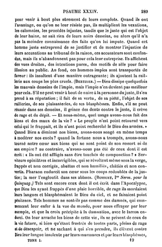 PSAUME XXXiY.                                                   289

 pour venir à b o u t plus s û r e m e n t de leurs c o m p l o t s . Q u a n d ils o n t
l'avantage, ou q u ' o n ne l e u r résiste p a s , ils multiplient les v e x a t i o n s ,
les calomnies, les procédés injustes, t a n d i s q u e le j u s t e qui est l'objet
de leur h a i n e , ne sait rien de leurs noirs desseins, ou alors qu'il n ' a
pas la m o i n d r e connaissance des faits q u ' o n lui i m p u t e . Q u a n d c e t
homme j u s t e e n t r e p r e n d d e se justifier et de m o n t r e r l'injustice d e
leurs accusations au t r i b u n a l de la r a i s o n , ces accusateurs sont confon-
dus, mais ils n ' a b a n d o n n e n t pas p o u r cela l e u r entreprise. Ils affichent
des vues d r o i t e s , des i n t e n t i o n s p u r e s , des motifs de zèle p o u r faire
illusion a u p u b l i c . Au fond, ces h o m m e s impies sont t r a n s p o r t é s d e
fureur: ils i n s u l t e n t d ' u n e m a n i è r e o u t r a g e a n t e ; ils a j o u t e n t la r a i l -
lerie a u x coups les plus cruels. ( B E R T I I I E R . ) — Dieu dissipe quelquefois
les mauvais desseins de l'impie, mais l'impie n'en devient pas meilleur
pour cela. S'il ne p e u t venir à b o u t de nuire à la p e r s o n n e du j u s t e , il s'en
prend à sa r é p u t a t i o n ; il fait de sa v e r t u , de sa p i é t é , l'objet de ses
railleries, de ses plaisanteries, de ses b l a s p h è m e s . Enfin, s'il ne p e u t
réussir d a n s ses d e s s e i n s , il grince des d e n t s c o n t r e le j u s t e , il crève
de rage et de d é p i t . — Et n o u s - m è m e , quel u s a g e a v o n s - n o u s fait des
biens et des m a u x de la v i e ? « Le p e u p l e n'est p o i n t r e t o u r n é vers
celui qui le frappait, et iis n ' o n t p o i n t r e c h e r c h é le Dieu d é s a r m é e s . »
Quand Dieu a d i m i n u é nos b i e n s , avons-nous songé en m ô m e t e m p s
à modérer nos e x c è s ? q u a n d la fortune n o u s a t r o m p é s , a v o n s - n o u s
tourné n o t r e c œ u r a u x biens q u i ne sont p o i n t de son ressort ni de
son empire ? au c o n t r a i r e , n ' a v o n s - n o u s pas été de ceux d o n t il est
écrit : « Us o n t été affligés sans ôtre touchés de componction ? » S e r -
viteurs o p i n i â t r e s et incorrigibles, q u i se r é v o l t e n t môme sous la v e r g e ,
frappés et n o n c o r r i g é s , a b a t t u s et non h u m i l i é s , châtiés et non c o n -
vertis. P h a r a o n e n d u r c i t son c œ u r sous les coups r e d o u b l é s de la j u s -
tice; la m e r l ' e n g l o u t i t d a n s ses abîmes. ( H O S S U E T , I Sewn. pour la
                                                                                    O R




Quinquag.) Tels sont encore ceux d o n t il est écrit d a n s l'Apocalypse,
que Dieu les a y a n t frappés d ' u n e plaie h o r r i b l e , de r a g e ils m o r d a i e n t
leurs langues et b l a s p h é m a i e n t le Dieu du ciel, e t n e faisaient p o i n t
pénitence. Tels h o m m e s ne sont-ils pas c o m m e des d a m n é s , q u i c o m -
mencent l e u r enfer à la vue du m o n d e , p o u r n o u s effrayer p a r leur
exemple, et q u e la croix précipite à la d a m n a t i o n , avec le l a r r o n e n -
durci. On l e u r a r r a c h e les biens de celte vie , ils se p r i v e n t de ceux d e
la vie future, si bien q u ' é t a n t frustrés de toutes p a r t s , pleins de r a g e
et de désespoir, et n e s a c h a n t à qui s'en p r e n d r e , ils élèvent contre
Dieu leur langue insolente p a r leurs m u r m u r e s et p a r leurs b l a s p h è m e s ,
          TOME i.                                                                               19
 