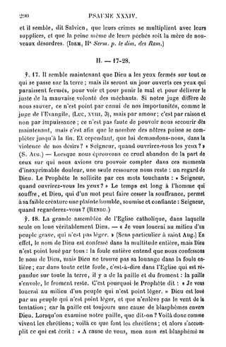 PSAUME XXXIV.

et il s e m b l e , dit S a l v i c n , q u e leurs crimes se m u l t i p l i e n t avec leurs
supplices, et q u e la p e i n e m ê m e de leurs p é c h é s soit la m è r e de nou-
                                       e
v e a u x d é s o r d r e s . (IDEM, I I Sewn. p. le dim. des Ram.)


                                           II. _    17-28.

     T. 1 7 . Il s e m b l e m a i n t e n a n t q u e Dieu a les y e u x fermés s u r tout ce
qui se passe s u r la t e r r e ; mais ils s e r o n t u n j o u r ouverts ces y e u x qui
 p a r a i s s e n t fermés, p o u r voir et p o u r p u n i r le m a l et p o u r délivrer le
j u s t e de la m a u v a i s e volonté des m é c h a n t s . Si n o t r e j u g e diffère de
 n o u s s a u v e r , ce n'est p o i n t p a r e n n u i de nos i m p o r t u n i t é s , comme le
j u g e de l'Evangile, (Luc, X V I I I , 3), mais p a r a m o u r ; c'est p a r raison et
n o n p a r i m p u i s s a n c e ; ce n'est p a s faute de p o u v o i r nous secourir dès
m a i n t e n a n t , mais c'est, afin q u e le n o m b r e des n ô t r e s puisse se com-
p l é t e r j u s q u ' à la fin. Et c e p e n d a n t , q u e lui d e m a n d o n s - n o u s , dans la
violence de nos d é s i r s ? « S e i g n e u r , q u a n d ouvrirez-vous les y e u x ? »
 ( S . AUG.) — L o r s q u e n o u s é p r o u v o n s ce cruel a b a n d o n de la p a r t de
 ceux sur q u i n o u s avions cru p o u v o i r c o m p t e r d a n s ces moments
d ' i n e x p r i m a b l e d o u l e u r , u n e seule ressource n o u s reste : u n regard do
Dieu. Le P r o p h è t e le sollicite p a r ces m o t s t o u c h a n t s : « Seigneur,
q u a n d o u v r i r e z - v o u s les y e u x ? » Le t e m p s est l o n g à l ' h o m m e qui
souffre, et Dieu, q u i d ' u n m o t p e u t faire cesser la souffrance, permet
à sa faible c r é a t u r e u n e p l a i n t e h u m b l e , soumise et confiante : Seigneur,
quand regarderez-vous ? (RENDU.)
     y. 18. L a g r a n d e assemblée de l'Eglise c a t h o l i q u e , d a n s laquelle
seule on loue v é r i t a b l e m e n t Dieu. — « J e vous l o u e r a i au milieu d'un
p e u p l e g r a v e , qui n'est pas léger. » (Sens p a r t i c u l i e r à saint Aug.) En
effet, le n o m de Dieu est confessé d a n s la m u l t i t u d e e n t i è r e , mais Dieu
n'est point loué p a r tous : la foule e n t i è r e e n t e n d q u e nous confessons
le nom de Dieu, mais Dieu ne trouve pas sa l o u a n g e d a n s la foule en-
t i è r e ; car d a n s toute cette f o u l e , c'est-à-dire d a n s l'Eglise q u i est ré-
p a n d u e s u r toute la t e r r e , il y a de la paille et du f r o m e n t : la paille
s'envole, le froment reste. C'est p o u r q u o i le P r o p h è t e dit : « Je vous
l o u e r a i au milieu d ' u n p e u p l e q u i n'est p o i n t léger. » Dieu est loué
p a r un peuple qui n'est point léger, et q u e n'enlève p a s le vent de la
t e n t a t i o n ; car la paille est toujours u n e cause de b l a s p h è m e s envers
D i e u . L o r s q u ' o n e x a m i n e n o t r e paille, q u e d i t - o n ? Voilà d o n c comme
v i v e n t les c h r é t i e n s ; voilà ce q u e font les c h r é t i e n s ; et alors s'accom-
plit ce q u i est écrit : « A cause de vous, m o n nom est b l a s p h é m é au
 