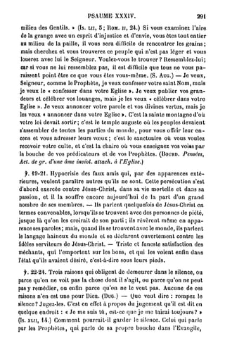 PSAUME XXXIV.                                                 291

 milieu des Gentils. » (Is. L U , 5 ; IIOM. ir, 2 4 . ) Si vous e x a m i n e z l ' a i r e
 de la g r a n g e avec u n e s p r i t d'injustice et d'envie, vous êtes tout e n t i e r
 au milieu de la paille, il vous sera difficile de r e n c o n t r e r les g r a i n s ;
 mais cherchez e t vous t r o u v e r e z ce p e u p l e qui n'est p a s l é g e r et v o u s
 louerez avec lui le S e i g n e u r . Voulez-vous le t r o u v e r ? Ressemblez-lui ;
 car si vous ne lui ressemblez p a s , il est difficile q u e tous ne vous p a -
 raissent p o i n t ê t r e ce q u e vous êtes v o u s - m ê m e . (S. AUG.) — J e v e u x ,
Seigneur, c o m m e le P r o p h è t e , j e v e u x confesser votre saint Nom, m a i s
je veux le « confesser d a n s v o t r e Eglise ». J e v e u x p u b l i e r vos g r a n -
deurs et c é l é b r e r vos l o u a n g e s , mais j e les veux « célébrer d a n s v o t r e
Eglise ». J e veux a n n o n c e r v o t r e p a r o l e et vos divines v e r t u s , mais j e
les veux « a n n o n c e r d a n s v o t r e Eglise ». C'est la sainte m o n t a g n e d ' o ù
votre loi devait s o r t i r ; c'est le t e m p l e a u g u s t e où les peuples d e v a i e n t
s'assembler de t o u t e s les p a r t i e s du m o n d e , p o u r vous offrir leur e n -
cens et vous a d r e s s e r leurs v œ u x ; c'est le s a n c t u a i r e où vous voulez
recevoir v o t r e c u l t e , et c'est la chaire où vous enseignez vos voies p a r
la b o u c h e de vos p r é d i c a t e u r s et de vos P r o p h è t e s . ( B O U R D . Pensées,
Act. de gr.      d'une âme inviol,         attach.    à     l'Eglise.)

   f. 1 9 - 2 1 . Hypocrisie des faux amis qui, p a r des a p p a r e n c e s e x t é -
rieures, v e u l e n t p a r a î t r e a u t r e s qu'ils ne s o n t . Cette persécution s'est
d'abord exercée c o n t r e Jésus-Christ, d a n s sa vie mortelle et d a n s sa
passion, et il la souffre e n c o r e a u j o u r d ' h u i de la p a r t d ' u n g r a n d
nombre de ses m e m b r e s . — Us p a r l e n t quelquefois de Jésus-Christ e n
termes c o n v e n a b l e s , lorsqu'ils se t r o u v e n t avec des p e r s o n n e s de piété,
jusque l à q u ' o n les croirait de son p a r t i ; ils r é v è r e n t m ê m e en a p p a -
rence ses p a r o l e s ; m a i s , q u a n d ils se t r o u v e n t avec le m o n d e , ils p a r l e n t
le langage h a i n e u x du m o n d e et se d é c l a r e n t o u v e r t e m e n t c o n t r e les
fidèles serviteurs d e Jésus-Christ. — Triste et funeste satisfaction des
méchants, q u i l ' e m p o r t e n t sur les b o n s , et q u i les voient enfin d a n s
l'état qu'ils a v a i e n t d é s i r é , c'est-à-dire sous leurs p i e d s .

   jr. 2 2 - 2 4 . Trois raisons qui obligent de d e m e u r e r d a n s le silence, ou
parce q u ' o n n e voit p a s la chose d o n t il s'agit, ou p a r c e q u ' o n ne p e u t
pas y r e m é d i e r , ou enfin parce q u ' o n ne le v e u t p a s . A u c u n e d e ces
raisons n'en est u n e p o u r Dieu. (DUG.) — Que v e u t dire : r o m p e z le
silence? Jugez-les. C'est en efTet à p r o p o s du j u g e m e n t qu'il est dit en
quelque e n d r o i t : « J e m e suis t û , est-ce q u e j e me tairai t o u j o u r s ? »
(îs. x u i , 1-4.) C o m m e n t p o u r r a i t - i l g a r d e r le silence. Celui qui parle
par les P r o p h è t e s , q u i p a r l e de sa p r o p r e b o u c h e d a n s l'Evangile,
 