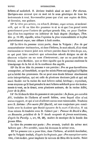 XXVII [                                      INTRODUCTION.

h é b r e u al makalath. S. J é r ô m e t r a d u i t ainsi ce m o t : Per chorum.
Quelques-uns c r o i e n t q u e ce m o t est le nom générique de tous les
i n s t r u m e n t s à vent, l t o s e n m u l l c r pense q u e c'est une espèce de flûte,
et Gesenius, une g u i t a r e .
     11° Le t i l r e p r o oclnva, ou selon S. J é r ô m e , super oefava,       alaschemi-
nilh, qui se lit a u titre des p s a u m e s vi et xi et q u e l'on p r e n d assez
g r a t u i t e m e n t p o u r l'octave de quelque g r a n d e fète, ou p o u r l'indica-
tion d ' u n ton s u p é r i e u r ou inférieur de h u i t degrés (Rœdiger, l'hes.
Ges. p . l i 39), signifie, selon l'opinion la plus v r a i s e m b l a b l e et la plus
g é n é r a l e m e n t reçue, une c i t h a r e à h u i t cordes.
     12° Le titre d u p s a u m e LXXIX p o r t e , d a n s l a V u l g a t e : Pro iis qui
 commutabuntur lestimonium, et d a n s l ' h é b r e u , le m o t edoulh, d'où vient
 lestimonium se t r o u v e j o i n t a u x m ê m e s paroles d a n s le titre d u ps. LIX,
 ce q u i p e u t faire c o n c l u r e q u e schouschan edoulh désigne u n air de
 c h a n s o n v u l g a i r e ou un n o m d ' i n s t r u m e n t ; c a r on n e p e u t dire a u
 littéral, avec Bcrthier, q u e ce titre signifie q u e le p s a u m e renferme le
 t é m o i g n a g e d e la foi et de l a confiance des captifs.
     13° On lit en tête du p s a u m e v ces p a r o l e s : Pro ea quœ hxreditalem
  consequilur, al hanekiloth, ce q u e les saints Pères o n t a p p l i q u é à l'Eglise
 qui a hérité des p r o m e s s e s . On ne p e u t sans d o u t e b l â m e r a b s o l u m e n t
 cette i n t e r p r é t a t i o n , q u i est celle de plusieurs d o c t e u r s juifs et qui est
 aussi fondée s u r la racine d u m o t h é b r e u nakal, h é r i t a g e ; cependant,
 n o u s c r o y o n s qu'il faut p r e n d r e le m o t h é b r e u nekilozth p o u r des instru-
 m e n t s à vent, en le tirant, avec plusieurs a u t e u r s , de la racine killel,
jouer de la flûte.
     14° On lit d a n s le titre d u p s a u m e ix ces p a r o l e s : In finem,pro occultis
filii, traduites de l ' h é b r e u al mouth labben, avec lequel elles n ' o n t
a u c u n r a p p o r t , et q u i n ' o n t d'ailleurs a u c u n sens r a i s o n n a b l e . T r a d u i r e
avec S. J é r ô m e : Pro morte filii (David), est u n e conjecture peu conci-
l i a i r e avec la d o u l e u r q u e David é p r o u v e de la m o r t d'Absalon. 11 est
d o n c m i e u x de t r a d u i r e avec D. Galmet p a r : Psaume de David à Ben,
ou Bananias, président de la 7° bande composée de jeunes                                    musiciennes,
d'après les Paralip. i, x v , 18, 20), m a î t r e de m u s i q u e de la b a n d e des
j e u n e s filles.
    Le titre d u p s a u m e XLV p o r t e : Pro arcaiiis, t r a d u i t d u m ê m e m o t
 hébreu q u e : Pro occultis ; n o u s lui d o n n o n s le m ê m e sens.
     15° Le p s a u m e xxi a p o u r litre, dans l'hébreu, al aielelh haschakar,
 q u e la Vulgate traduit, d ' a p r è s l c s S c p l a n l e , p a r : Pro susceplionematu-
 tina c'est-à-dire, p o u r i m p l o r e r le secours de Dieu dès le m a t i n . Saint
     f
 