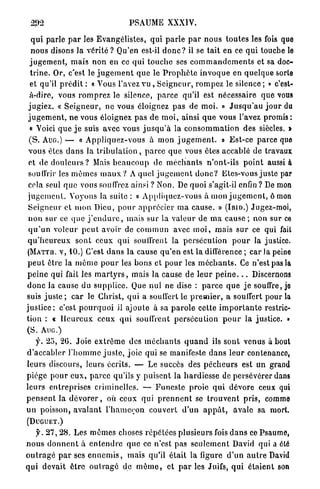 PSAUME XXXIV.

   q u i p a r l e p a r les E v a n g é l i s t e s , qui p a r l e p a r n o u s t o u t e s les fois que
   n o u s disons la vérité ? Qu'en est-il d o n c ? il se t a i t en ce qui touche le
  j u g e m e n t , m a i s n o n en ce qui touche ses c o m m a n d e m e n t s et sa doc-
   t r i n e . Or, c'est le j u g e m e n t q u e le P r o p h è t e i n v o q u e en quelque sorte
  et qu'il p r é d i t : « Yous l'avez vu , S e i g n e u r , r o m p e z le silence ; » c'est-
  à-dire, vous r o m p r e z le silence, p a r c e qu'il est nécessaire q u e vous
 j u g i e z . « S e i g n e u r , n e vous éloignez pas de m o i . » J u s q u ' a u j o u r du
 j u g e m e n t , n e vous éloignez p a s d e m o i , ainsi q u e vous l'avez promis :
  « Voici q u e j e suis avec vous j u s q u ' à la c o n s o m m a t i o n des siècles. »
  ( S . AUG.) — « A p p l i q u e z - v o u s à m o n j u g e m e n t . » E s t - c e p a r c e que
 vous êtes d a n s la t r i b u l a t i o n , p a r c e q u e vous êtes accablé de travaux
 et de d o u l e u r s ? Mais b e a u c o u p de m é c h a n t s n ' o n t - i l s p o i n t aussi à
 souffrir les m ê m e s m a u x ? A quel j u g e m e n t d o n c ? Etcs-vous j u s t e par
 cela seul q u e vous souffrez ainsi ? Non. De quoi s'agit-il enfin? De mon
 j u g e m e n t . Voyons la suite : « A p p l i q u e z - v o u s à mon j u g e m e n t , ô mon
 S e i g n e u r et m o n Dieu, p o u r a p p r é c i e r m a cause. » (IBTO.) Jugez-moi,
 n o n sur ce q u e j ' e n d u r e , mais sur la v a l e u r de m a c a u s e ; non sur ce
 q u ' u n voleur p e u t avoir de c o m m u n avec m o i , mais s u r ce qui fait
 q u ' h e u r e u x sont ceux q u i souffrent la p e r s é c u t i o n p o u r la justice.
 ( M A T T U . v, 10.) C'est d a n s la cause q u ' e n est la différence ; car Ja peine
 p e u t être la m ê m e p o u r les bons et p o u r les m é c h a n t s . Ce n'est pas la
 p e i n e qui fait les m a r t y r s , mais la cause de l e u r p e i n e . . . Discernons
d o n c la cause du s u p p l i c e . Que nul ne dise : p a r c e q u e j e souffre, jo
suis juste ; c a r le Christ, q u i a souffert le p r e m i e r , a souffert pour la
j u s t i c e ; c'est p o u r q u o i il ajoute à sa p a r o l e cette i m p o r t a n t e restric-
tion : « H e u r e u x ceux q u i souffrent p e r s é c u t i o n p o u r la justice. »
(S. AUG.)
     f. 2 5 , 2 0 . J o i e e x t r ê m e des m é c h a n t s q u a n d ils sont venus à bout
d'accabler l ' h o m m e j u s t e , joie q u i se manifeste d a n s l e u r contenanco,
l e u r s discours, leurs écrits. — Le succès des p é c h e u r s est un grand
p i è g e p o u r e u x , p a r c e qu'ils y p u i s e n t la h a r d i e s s e de persévérer dans
l e u r s e n t r e p r i s e s criminelles. — F u n e s t e proie q u i dévore ceux qui
p e n s e n t la d é v o r e r , où ceux qui p r e n n e n t se t r o u v e n t p r i s , comme
u n poisson, a v a l a n t l ' h a m e ç o n couvert d ' u n a p p â t , avale sa mort.
(DUGUET.)

    y. 2 7 , 28. Les m ê m e s choses r é p é t é e s plusieurs fois d a n s ce Psaume,
n o u s d o n n e n t à e n t e n d r e q u e ce n'est pas s e u l e m e n t David qui a été
o u t r a g é p a r ses e n n e m i s , mais qu'il é t a i t la figure d ' u n a u t r e David
qui d e v a i t ê t r e o u t r a g é de m ê m e , et p a r les Juifs, q u i é t a i e n t son
 