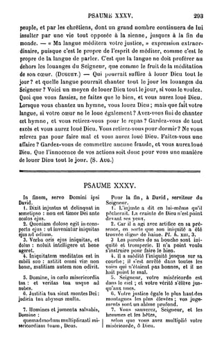 PSAUME XXXV.                                              293

peuple, et p a r les c h r é t i e n s , d o n t un g r a n d n o m b r e c o n t i n u e r a de l u i
insulter p a r u n e vie t o u t opposée à la s i e n n e , j u s q u e s à la fin d u
monde. — « Ma l a n g u e m é d i t e r a votre j u s t i c e , » expression e x t r a o r -
dinaire, p u i s q u e c'est le p r o p r e de l'esprit de méditer, c o m m e c'est lo
propre de la l a n g u e de p a r l e r . C'est q u e la l a n g u e ne doit proférer a u
dehors les l o u a n g e s du S e i g n e u r , q u e c o m m e le fruit do la m é d i t a t i o n
de son c œ u r . (DUGUET.) — Qui p o u r r a i t suffire à louer Dieu tout le
jour? et quelle l a n g u e p o u r r a i t c h a n t e r t o u t le j o u r les louanges d u
Seigneur? Voici u n m o y e n de louer Dieu t o u t le j o u r , si vous le voulez.
Quoi q u e vous fassiez, ne faites q u e le bien, et vous aurez loué Dieu.
Lorsque vous c h a n t e z u n h y m n e , vous louez Dieu ; mais q u e fait v o t r e
langue, si votre c œ u r ne le loue é g a l e m e n t ? Avez-vous fini de c h a n t e r
cet h y m n e , et vous retirez-vous p o u r le r e p a s ? Gardez-vous de t o u t
excès et vous aurez loué Dieu. Vous retirez-vous p o u r d o r m i r ? Ne vous
relevez p a s p o u r faire m a l et vous aurez loué Dieu. Eailcs-vous u n e
affaire ? Gardez-vous de c o m m e t t r e a u c u n e fraude, et vous aurez l o u é
Dieu. Que l'innocence de vos actions soit d o n c p o u r vous u n e m a n i è r e
de louer Dieu t o u t le j o u r . (S. AUG.)




                                   PSAUME XXXV.
  In finem, servo Domini ipsi                     Pour la fin, à David, serviteur du
David.                                         Seigneur.
   1. Dixit injustus ut delinquat in              1. L'injuste a dit en lui-même qu'il
semetipso : non est timor Dei ante             pécherait. La crainte de Dieu n'est point
oculos ejus.                                   devant ses yeux.
  2. Quoniam doloso egit in cons-                 2. Car il a agi avec artifice en sa pré-
pectu ejus : ut iuveniatur iniquitas           sence, en sorte quo son iniquité a été
ejus ad odium.                                 trouvée digne do haino. Pl. h. xni, 3.
  3. Verba oris ejus iniquitas, et                3 Les paroles do sa boucho sont ini-
dolus : noluit intelligere ut bene             quité et tromperie. 11 n'a point voulu
ageret.                                        s'instruire pour faire le bien.
  4. Iniquitatem meditatus est in                 4. Il a médité l'iniquité jusque sur sa
cubili suo : astitit omni viœ non              couche ; il s'est arrêté dans toutes les
borne, malitiam autem non odivit.              voies qui n'étaient pas bonnes, et il ne
                                               hait point le mal.
  5. Domine, in cœlo misericordia                 lî. Seigneur, votre miséricorde est
tua : et veritas tua usque ad                  dans lo ciel ; et votro vérité s'élève jus-
nubcs.                                         qu'aux nues.
  G. Justifia tua sicut montes Dei:               0. Voire justice égalo lo plus haut des
judicia tua abyssus mulla.                     montagnes les plus élevées ; vos juge-
                                               ments sont un abîme profond.
  7. Domines et jumenta salvabis,                 7. Vous sauverez, Seigneur, et les
Domine :                                       hommes et les bêtes,
  quemadmodum multiplioasti mi-                   selon (pie vous avez multiplié votre
sericordiam t u a m , Deus.                    miséricorde, ô Dieu.
 