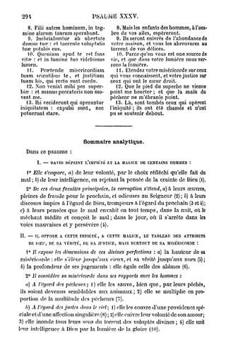 294                                PSAUME XXXV.

    8. Filii autem hominum, in teg-              8. Mais les enfants des hommes, à l'om-
 mine alarum tuarum sperabunt.                bre de vos ailes, espéreront.
    9. Inchriabuntur ab ubertate                 9. lisseront enivrés de l'abondance do
 domus tu.'e : et torrcntc voluptatis         votre maison, et vous les abreuverez au
 tuœ potabis eos.                             torrent do vos délices.
    10. Quoniam apud te est fons                 10. Parce qu'en vous est une source de
 vif.r : et in lumine tuo vidcbimus           vie, et que dans votre lumière nous ver-
lumen.                                       rons la lumière.
    11. Prsptende misericordiam                  11. Etendez votre miséricorde sur ceux
tuam seientibus t e , et justitiam           qui vous connaissent, et votre justice sur
tuam bis, qui recto sunt corde.              ceux qui ont le cœur droit.
    12. Non veniat mihi pes super-               12. Que le pied du superbe ne vienne
bivo : et manus peccatoris non mo-           point me heurter ; et que la main du
veat me.                                     péchenr ne m'ébranle point.
   13. Ibi ceciderunt qui operantur             13. Là, sont tombés ceux qui opèrent
iniquitatem : expulsi sunt, nec              l'iniquité ; ils ont été chassés et n'ont
potuerunt stare.                             pu se soutenir debout.




                                Sommaire analytique.
   Dans ce p s a u m e :
        I. — DAVID DÉPEINT L'iMHÉTÉ ET LA MALICE DE CERTAINS HOMMES :
  1° Elle s'empare, a) de leur volonté, p a r le choix réfléchi qu'elle fait du
 mal ; 6) de leur intelligence, en rejetant la pensée de la crainte de Dieu (i).
   2° De ces deux facultés principales,       la corruption    s'étend, a) à leurs œuvres,
pleines de fraude pour le prochain, et odieuses au Seigneur (2); b) à leurs
discours impies à l'égard de Dieu, trompeurs à l'égard d u prochain (3 et 4);
c) à leurs pensées que le m a l envahit en tout t e m p s , dans la nuit, où le
méchant médite et conçoit le m a l ; dans le jour, où il s'arrête dans les
voies mauvaises et j persévère (4).

II. — IL OrPOSE A CETTE IMPIÉTÉ, A CETTE MALICE, LE TABLEAU DES ATTRIBUTS
    DE DIEU, DE SA VÉRITÉ, DE SA JUSTICE, MAIS SURTOUT DE SA MISÉRICORDE
   1° Il expose les dimensions     de ces divines perfections      : a) la hauteur de sa
miséricorde : elle s'élève j u s q u ' a u x cieux, et .sa vérité j u s q u ' a u x nues (fi);
b) la profondeur de ses jugements : elle égale celle des ahimes (6).
   2° II considère sa miséricorde     dans ses rapports       avec les hommes :
   a) A l'égard des pécheurs ; I ) elle les s a u v e , bien q u e , p a r leurs péchés,
ils soient devenus semblables aux a n i m a u x ; 2) elle se multiplie en pro-
portion de la multitude des pécheurs (7).
   b) A l'égard des justes dans le ciel; 1 ) elle les couvre d'une providence spé-
ciale et d'une affection singulière (8) ; 2) elle enivre leur volontédc son amour;
3) elle inonde tous leurs sens d u torrent des voluptés divines ; 4) elle unit
leur intelligence à Dieu p a r la lumière de la gloire (10).
 