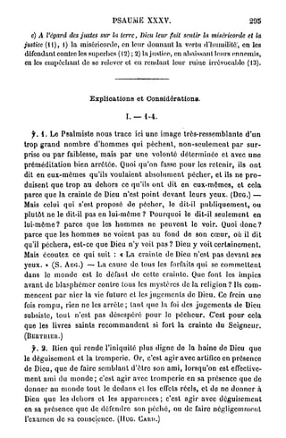 PSAUME          XXXV.                                       295

   c) A l'égard des justes sur la terre, Dieu leur fait sentir la miséricorde                     et la
justice (11), 1) la miséricorde, en leur donnant la vertu d'humilité;, en les
défendant contre les superbes (12) ; 2) la justice, en abaissant leurs ennemis,
 en les empêchant de se relever ot on rendant leur rniuo irrévocable (13).




                             Explications et Considérations.

                                             I. — 1-4.

    f. 1. Le P s a l m i s t e n o u s t r a c e ici u n e i m a g e très-ressemblante d ' u n
trop g r a n d n o m b r e d ' h o m m e s q u i p è c h e n t , n o n - s e u l e m e n t p a r s u r -
prise ou p a r faiblesse, m a i s p a r u n e volonté d é t e r m i n é e et avec u n e
p r é m é d i t a t i o n bien a r r ê t é e . Quoi q u ' o n fasse p o u r les r e t e n i r , ils o n t
dit en e u x - m ê m e s qu'ils v o u l a i e n t a b s o l u m e n t p é c h e r , et ils ne p r o -
duisent q u e t r o p au d e h o r s ce qu'ils o n t dit en e u x - m ê m e s , et cela
parce q u e la c r a i n t e de Dieu n'est p o i n t d e v a n t leurs y e u x . ( D U G . ) —
Mais celui q u i s'est p r o p o s é de p é c h e r , le dit-il p u b l i q u e m e n t , ou
plutôt n e le dit-il pas en l u i - m ê m e ? P o u r q u o i le dit-il s e u l e m e n t e n
l u i - m ê m e ? p a r c e q u e les h o m m e s ne p e u v e n t le voir. Quoi d o n c ?
parce q u e les h o m m e s n e voient pas au fond de son c œ u r , où il dit
qu'il p é c h e r a , est-ce q u e Dieu n ' y voit p a s ? Dieu y voit c e r t a i n e m e n t .
Mais écoutez ce q u i suit : « L a c r a i n t e do Dieu n'est p a s d e v a n t ses
yeux. » ( S . AUG.) — L a cause de tous les forfaits q u i se c o m m e t t e n t
dans le m o n d e est le défaut de cette c r a i n t e . Quo font les impies
a v a n t de b l a s p h é m e r contre tous les m y s t è r e s de la r e l i g i o n ? Us c o m -
mencent p a r n i e r la vie future et les j u g e m e n t s de Dieu. Ce frein u n e
fois r o m p u , rien ne les a r r ê t e ; t a n t q u e la foi des j u g e m e n t s de Dieu
subsiste, t o u t n'est pas désespéré p o u r le p é c h e u r . C'est p o u r cela
que les livres saints r e c o m m a n d e n t si fort la c r a i n t e d u S e i g n e u r ,
(BliftTIUËtt.)
   f. 2. Rien q u i r e n d e l'iniquité plus digne de la h a i n e de Dieu q u e
le d é g u i s e m e n t et l a t r o m p e r i e . Or, c'est a g i r avec artifice en présence
de Dieu, q u e de faire s e m b l a n t d'être son a m i , lorsqu'on est effective-
ment ami du m o n d e ; c'est a g i r avec t r o m p e r i e en sa p r é s e n c e q u e de
d o n n e r a u m o n d e t o u t le d e d a n s et les effets réels, et de ne d o n n e r à
Dieu q u e les d e h o r s et les a p p a r e n c e s ; c'est a g i r avec d é g u i s e m e n t
en sa p r é s e n c e q u e de défendre son p é c h é , ou de faire n é g l i g e m m e n t
l'examen d e sa conscience. (HUG. C A U U . )
 