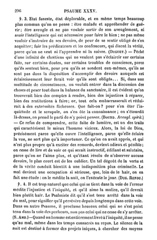 290                                      PSAUME XXXV.

     f. 3 . E t a t funeste, é t a t d é p l o r a b l e , et en m ê m e t e m p s beaucoup
  p l u s commun q u ' o n ne p e n s e : être m a l a d e et a p p r é h e n d e r de gué-
 rir ; êlre aveugle et ne p a s vouloir sortir de son a v e u g l e m e n t , ni
 avoir l'intelligence qui est nécessaire p o u r faire le bien ; ne p a s mémo
 vouloir s'instruire de ses devoirs, de p e u r de se s e n t i r obligé de s'en
 a c q u i t t e r ; fuir les p r é d i c a t e u r s et les confesseurs, qui disent la vérité,
 parce q u ' o n ne veut ni l ' a p p r e n d r e ni la suivre. (DUGUET.) — Péché
 d ' u n e infinité de c h r é t i e n s q u i ne v e u l e n t p a s s'éclaircir s u r certains
 faits, sur c e r t a i n s d o u t e s , sur certains t r o u b l e s de conscience, parco
 qu'ils s e n t e n t b i e n , p o u r p e u qu'ils se s o n d e n t e u x - m ê m e s , qu'ils ne
 sont pas d a n s la disposition d ' a c c o m p l i r des devoirs a u x q u e l s cet
 éclaircissement l e u r ferait voir qu'ils s o n t o b l i g é s . . . Si, d a n s une
 m u l t i t u d e de c i r c o n s t a n c e s , on voulait e n t r e r d a n s la discussion des
 choses et peser t o u t d a n s la b a l a n c e du s a n c t u a i r e , il est évident qu'on
 t r o u v e r a i t bien des c o m p t e s à r e n d r e , bien des injustices à r é p a r e r ,
 bien des r e s t i t u t i o n s à f a i r e ; o r , t o u t   cela e m b a r r a s s e r a i t et rédui-
 r a i t à des e x t r é m i t é s fâcheuses. Que fait-on ? p o u r s'en                     ôter l'in-
 q u i é t u d e et le s c r u p u l e , on s'en ôte la c o n n a i s s a n c e ; on s'étourdit
 là-dessus, on p r e n d le p a r t i de n ' y point p e n s e r . (Bouno. Avcugl.                spi'rit.)
 — Ce refus de c o m p r e n d r e , celte fuite de l u m i è r e , est u n des traits
 q u i c a r a c t é r i s e n t le m i e u x l ' h o m m e vicieux. Alors, la loi de Dieu,
p r é c i s é m e n t p a r c e qu'elle o u v r e l'intelligence, p a r c e qu'elle éclaire
la v u e , ne sert p l u s q u ' à i m p o r t u n e r . Ce q u ' o n en a v a i t a p p r i s , et qui
n'est plus p r o p r e q u ' à exciter des r e m o r d s , d e v i e n t o d i e u x e t p é n i b l e ;
on cesse de lire et d e voir ce q u i serait instructif, édifiant et salutaire,
p a r c e q u ' o n ne l ' a i m e p l u s , et q u ' é t a n t résolu de n ' o b s e r v e r aucuns
devoirs, le plus c o u r t est de les oublier. Un tel d é g o û t de la vertu et
de la vérité c o n d u i t b i e n t ô t à u n e indisposition p l u s criminelle. Le
m a l devient u n e occupation si sérieuse, q u e , loin de le h a ï r , on en
fait u n e é t u d e : on le m é d i t e la nuit, on l'exécute le j o u r . (DuG.              RENDU.)

    y. 4. Il est t r o p n a t u r e l q u e celui q u i se t i e n t d a n s la voie de l'erreur
m é d i t e l'injustice et l'iniquité, et qu'il a i m e l a m a l i c e , qu'il devrait
b i e n p l u t ô t h a ï r . Le Psalmiste dit qu'il s'est t e n u a r r ê t é d a n s la voie
d u m a l , p o u r signifier qu'il persévère d e p u i s l o n g t e m p s d a n s cette voie.
D a n s un a u t r e P s a u m e , il p r o c l a m e h e u r e u x celui q u i n e s'est point
tenu d a n s la voie des p é c h e u r s , n o n pas celui q u i n e cesse de s'y a r r ê t e r .
(S. A M D . ) — Q u a n d un h o m m e e s t e n t i è r e m e n t l i v r é à l'iniquité, il ne pense
q u ' a u m a l , m ê m e d a n s les t e m p s consacrés a u r e p o s . L e silence de la
n u i t est d e s t i n é à f o r m e r des p r o j e t s i n i q u e s , à c h e r c h e r des moyens
 