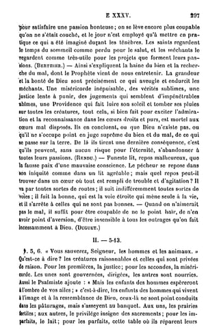 E XXXV.                                         597

"pour satisfaire u n e passion h o n t e u s e ; on se lève encore plus c o u p a b l e
qu'on ne s'était c o u c h é , et le j o u r n'est e m p l o y é q u ' à m e t t r e en p r a -
tique ce q u i a été i m a g i n é d u ç a n t les t é n è b r e s . Les saints r e g a r d e n t
le temps du sommeil c o m m e p e r d u p o u r le salut, et les m é c h a n t s le
regardent c o m m e très-utile p o u r les projets q u e forment leurs p a s -
sions. (BERTniER.) — Ainsi s'expliquent la h a i n e du bien et la r e c h e r -
che du m a l , d o n t le P r o p h è t e vient de nous e n t r e t e n i r . La g r a n d e u r
et la b o n t é de Dieu s o n t p r é c i s é m e n t ce q u i aveugle et endurcit les
méchants. U n e miséricorde i n é p u i s a b l e , des vérités s u b l i m e s , u n e
justice l e n t e à p u n i r , des j u g e m e n t s qui s e m b l e n t d ' i m p é n é t r a b l e s
abîmes, u n e P r o v i d e n c e qui fait luire son soleil cl t o m b e r ses pluies
sur toutes les c r é a t u r e s , t o u t cela, si bien fait p o u r exciter l ' a d m i r a -
tion et la reconnaissance d a n s les c œ u r s droits et p u r s , est mortel a u x
cœurs m a l disposés. Ils en concluent, ou q u e Dieu n'existe p a s , o u
qu'il ne s'occupe p o i n t en j u g e s u p r ê m e du bien et du m a l , de ce q u i
se passe s u r la t e r r e . De là ils tirent u n e d e r n i è r e c o n s é q u e n c e , c'est
qu'ils p e u v e n t , sans a u c u n risque p o u r l ' é t e r n i t é , s ' a b a n d o n n e r à
toutes leurs passions. (RENDU.) — F u n e s t e lit, repos m a l h e u r e u x , q u e
la fausse p a i x d ' u n e mauvaise conscience. Le p é c h e u r se repose d a n s
son iniquité c o m m e d a n s un lit a g r é a b l e ; mais q u e l repos peut-il
trouver d a n s un c œ u r où t o u t est r e m p l i d e t r o u b l e et d ' a g i t a t i o n ? Il
va par t o u t e s sortes de r o u t e s ; il suit indifféremment toutes sortes de
Voies ; il fuit la b o n n e , q u i est la voie é t r o i t e qui m è n e seule à la vie,
et il s'arrête à celles q u i ne sont pas b o n n e s . — Q u a n d on n ' a i m e r a i t
pas le m a l , il suffit p o u r ê t r e c o u p a b l e de ne le p o i n t h a ï r , de n'en
avoir p o i n t d'aversion, d'être insensible à tous les o u t r a g e s q u ' o n fait
incessamment à Dieu. ( D U G U E T . )

                                          IL — 5-13.

  y . 5, 6. « Vous sauverez, S e i g n e u r , les h o m m e s ot les a n i m a u x . »
Qu'est-ce à d i r e ? les c r é a t u r e s raisonnables et celles q u i sont privées
de raison. P o u r les p r e m i è r e s , la j u s t i c e ; p o u r les secondes, la miséri-
corde. Les u n e s sont g o u v e r n é e s , dirigées, les a u t r e s sont n o u r r i e s .
Aussi le P s a l m i s t e ajoute : « Mais les enfants des h o m m e s e s p é r e r o n t
âl'ombre de vos ailes ; » c'est-à-dire, les enfants des h o m m e s q u i vivent
à l'image et à la ressemblance de Dieu, ceux-là ne s o n t p o i n t c o n d u i t s
dans les p â t u r a g e s , mais s'asseyent au b a n q u e t . Aux u n s , les prairies
fertiles; a u x a u t r e s , le privilège insigne des s a c r e m e n t s ; p o u r les im-
parfaits, le l a i t ; p o u r les parfaits, cette table où ils r é p a r e n t leurs
 