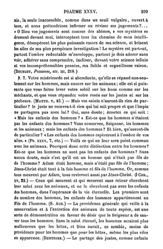 PSAUME XXXV.                                                  299

nie, la seule inaccessible, c o m m e d a n s un seuil v u l g a i r e , o u v e r t à
tous, et n o u s p r é t e n d r i o n s infirmer ou réviser ses j u g e m e n t s ? . . .
• 0 Dieu vos j u g e m e n t s sont c o m m e des abîmes, » vos mj'stôres se
dressent d e v a n t moi, i n t e r c e p t e n t tous les chemins de mon i n t e l l i -
gence, d é s e s p è r e n t les plus puissants essors de m a science, et b r i s e n t
les ailes d e m a p l u s perspicace investigation 1 L e m y s t è r e est p a r t o u t ,
partout l ' o m b r e r e d o u t a b l e m ' e n v e l o p p e , p a r t o u t j e dois a d o r e r s a n s
voir, a d h é r e r sans c o m p r e n d r e , incliner, d e v a n t v o t r e science infinie
et vos i n c o m p r é h e n s i b l e s p e n s é e s , m a faible et orgueilleuse r a i s o n .
(DOUBLET, Psaumes, etc. m , 218.)

  f. 7 . Votre miséricorde est si a b o n d a n t e , qu'elle se r é p a n d n o n - s e u -
lement s u r les h o m m e s , mais encore s u r les a n i m a u x ; elle est si p u i s -
sante q u e vous faites lever v o t r e soleil s u r les b o n s c o m m e sur les
méchants, et q u e vous r é p a n d e z votre rosée s u r les j u s t e s et sur les
pécheurs. ( M A T T H . V , 4 5 . ) — Mais vos saints n'auront-ils rien de p a r -
ticulier? le j u s t e n e recevra-t-il rien q u i lui soit p r o p r e et q u e l'impie
ne p a r t a g e r a p a s avec l u i ? Oui, sans d o u t e ; écoutez ce q u i suit :
« Mais les enfants des h o m m e s ? » Est-ce q u e les h o m m e s n ' é t a i e n t
pas les e n f a n t s des h o m m e s ? Vous conservez, S e i g n e u r , les h o m m e s
et les a n i m a u x ; mais les enfants des h o m m e s ? E t b i e n , q u ' a u r o n t - i l s
de p a r t i c u l i e r ? « Les enfants des h o m m e s e s p é r e r o n t à l ' o m b r e de vos
ailes. » (Ps. xxxv, 7 , etc.) — Voilà ce q u i n e l e u r sera p o i n t c o m m u n
avec les a n i m a u x . P o u r q u o i d o n c cette distinction e n t r e les h o m m e s ?
Est-ce q u e les h o m m e s ne s o n t p a s les enfants des h o m m e s ? S a n s
aucun d o u t e , mais c'est qu'il est u n h o m m e q u i n'était pas fils d e
de l ' h o m m e ? A d a m était h o m m e , mais n ' é t a i t pas fils de l ' h o m m e ;
Jésus-Christ é t a i t t o u t à la fois h o m m e et fils de l ' h o m m e . O r , c o m m e
tous m e u r e n t p a r A d a m , tous revivront aussi p a r Jésus-Christ. (ICon.,
XV, 2 2 . ) — Ceux q u i m e u r e n t et qui m e u r e n t sans r e t o u r c h e r c h e n t
leur salut avec les a n i m a u x , et ne le c h e r c h e n t pas avec les enfants
des h o m m e s , d a n s l'espérance de la vie é t e r n e l l e . Les p r e m i e r s s o n t
du n o m b r e des h o m m e s , les enfants des h o m m e s a p p a r t i e n n e n t a u
Fils de l ' h o m m e . (S. AUG.) — La providence g é n é r a l e q u i veille à la
conservation et à l'entretien des a n i m a u x de t o u t e espèce, est u n e
sorte de d é m o n s t r a t i o n en faveur du désir q u e le S e i g n e u r a de s a u -
ver tous les h o m m e s . Sans le salut é t e r n e l , les h o m m e s seraient plus
malheureux q u e les b ê t e s , et Dieu a u r a i t , ce s e m b l e , moins d e
providence p o u r les h o m m e s q u e pour les b ê t e s , m ê m e les plus viles
en a p p a r e n c e . ( B E R T U I E R . ) — Le p a r t a g e des j u s t e s , c o m m e enfants
 