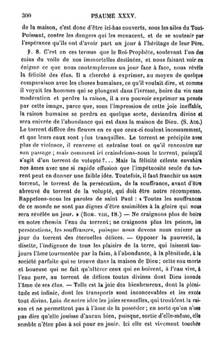 300                                     PSAUME XXXV.

  de la maison, c'est d o n c d ' ê t r e ici-bas c o u v e r t s , sous les ailes du Tout-
  Puissant, c o n t r e les d a n g e r s qui les m e n a c e n t , et de se soutenir par
  Pespérance qu'ils o n t d'avoir p a r t un j o u r à l ' h é r i t a g e de leur Pèro.
       f. 8 . C'est en ces t e r m e s q u e le R o i - P r o p h è t e , s o u l e v a n t l'un des
   coins du voile de nos i m m o r t e l l e s destinées, et nous faisant voir en
   énigme ce q u e nous c o n t e m p l e r o n s un j o u r face à face, nous révèle
  la félicité des élus. Il a c h e r c h é à e x p r i m e r , au m o y e n de quelque
  c o m p a r a i s o n avec les choses h u m a i n e s , ce qu'il voulait dire, et comme
  il voyait les h o m m e s qui se p l o n g e n t d a n s l'ivresse, boire du vin sans
  m o d é r a t i o n et p e r d r e la r a i s o n , il a cru p o u v o i r e x p r i m e r sa pensée
  p a r cette i m a g e , p a r c e q u e , sous l'impression de cette joie ineffable,
  la raison h u m a i n e se p e r d r a en q u e l q u e s o r t e , d e v i e n d r a divine et
  sera enivrée de l ' a b o n d a n c e q u i est d a n s la maison de Dieu. (S. AUG.)
  Le t o r r e n t diffère des fleuves en ce q u e ceux-ci coulent incessamment,
  et q u e leurs e a u x sont plus tranquilles. Le t o r r e n t se précipite avec
  p l u s de violence, il renverse et e n t r a î n e t o u t ce qu'il r e n c o n t r e sur
  son passage ; mais c o m m e n t ici c r a i n d r i o n s - n o u s le t o r r e n t , puisqu'il
  s'agit d ' u n t o r r e n t de v o l u p t é ? . . . Mais la félicité céleste envahira
  nos â m e s avec u n e si r a p i d e effusion q u e l'impétuosité seule du tor-
 r e n t p e u t en d o n n e r u n e faible idée. Toutefois, il faut franchir un autre
 t o r r e n t , le t o r r e n t de la persécution, de la souffrance, a v a n t d'être
 a b r e u v é du t o r r e n t de la v o l u p t é , q u i doit ê t r e n o t r e r é c o m p e n s e
 R a p p e l o n s - n o u s les p a r o l e s de saint P a u l : a T o u t e s les souffrances
 d e ce m o n d e n e sont pas dignes d ' ê t r e assimilées à la gloire qui nous
s e r a révélée un j o u r . » ( R O M . V I I I , 1 8 . ) — Ne c r a i g n o n s plus de boire
en n o t r e c h e m i n l'eau d u t o r r e n t ; n e c r a i g n o n s plus les peines, les
 persécutions, les souffrances, p u i s q u e n o u s d e v o n s nous enivrer un
j o u r du t o r r e n t des éternelles délices. — O p p o s e r la p a u v r e t é , la
 disette, l'indigence d e tous les plaisirs de la t e r r e , q u i laissent tou-
j o u r s l'âme t o u r m e n t é e p a r la faim, à l ' a b o n d a n c e , à la p l é n i t u d e , à la
société parfaite q u i se t r o u v e d a n s la maison de Dieu ; cette eau morte
et b o u e u s e q u i ne fait q u ' a l t é r e r ceux qui en boivent, à l'eau vive, à
l'eau p u r e , au t o r r e n t de délices t o u t e s divines d o n t Dieu inonde
l ' â m e de ses élus. — Telle est la joie des b i e n h e u r e u x , d o n t la pléni-
t u d e est infinie, d o n t les t r a n s p o r t s sont inconcevables et les excès
t o u t divins. Loin de n o i r e idée les joies sensuelles, q u i t r o u b l e n t la rai-
son et ne p e r m e t t e n t pas à l ' â m e de la p o s s é d e r ; en sorte q u ' o n n'ose
p a s dire qu'elle jouisse d ' a u c u n bien, p u i s q u e , sortie d'elle-même, elle
s e m b l e n ' ê t r e plus à soi p o u r en j o u i r . Ici elle est vivement touchée
 