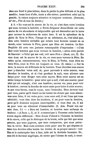 PSAUME XXXV.                                             301

  dans son fond le plus i n t i m e , d a n s l a p a r t i e la plus délicate et la p l u s
  sensible; toute h o r s d'elle, t o u t e à elle-même ; p o s s é d a n t celui q u i la
  possède, la raison toujours a t l e n l i v e et toujours c o n t e n l e . ( B O S S U E T ,
  IIP Ser., Fête de tous les Saints.)
      f. 9. « E n vous est la source d e la vie, et c'est d a n s votre l u m i è r e
   que nous v e r r o n s la l u m i è r e . » N o t r e - S e i g n e u r Jésus-Christ est c e t t e
   source de vie a b o n d a n t e et inépuisable q u i est descendue s u r la t e r r e
   pour a r r o s e r la sécheresse d e n o t r e â m e . Il est la s p l e n d e u r de l a
   gloire de Dieu le P è r e , l'image de sa s u b s t a n c e , et, c'est ainsi q u e ,
  dans cette l u m i è r e véritable qui éclaire t o u t h o m m e v e n a n t en ce
  monde, nous v e r r o n s le P è r e , p a r c e q u e Dieu est l u m i è r e . Le R o i -
  Prophète dit avec u n e j u s t e s s e r e m a r q u a b l e d'expression : « C'est
  dans votre l u m i è r e q u e n o u s v e r r o n s la l u m i è r e , » selon cette p a r o l e
  du Sauveur : « Celui qui m e voit, voit mon Père » ( J E A N , X I V , 9). E n
  vous donc est la source de la vie, en vous nous v e r r o n s le P è r e . De
  même q u ' a u c o m m e n c e m e n t , vous le Dieu, le V e r b e , vous étiez e n
 votre P è r e , ainsi lo P è r e est toujours en vous. (S. AMBR.) — S u r l a
  terre, la source est différente d e la l u m i è r e . Vous cherchez u n e source
 pour y é t a n c h e r v o t r e soif, e t , p o u r p a r v e n i r à c e t t e s o u r c e , vous
 cherchez la lumière, et si c'est p e n d a n t la n u i t , vous allumez u n e
 lampe p o u r vous diriger vers cette source. Mais cette source est e n
 môme t e m p s la l u m i è r e : p o u r celui q u i a soif, c'est u n e s o u r c e ; p o u r
 celui qui est a v e u g l e , c'est u n e l u m i è r e ; ouvrez vos y e u x p o u r voir
 la lumière ; ouvrez la b o u c h e de votre c œ u r p o u r boire à cette source ;
 ce que vous b u v e z , vous le voyez, vous l'entendez. Dieu devient t o u t
 pour vous, p a r c e qu'il r é u n i t en lui toutes les choses q u e vous a i m e z :
vous avez faim, il est votre p a i n ; vous avez soif, il est l'eau q u i vous
 rafraîchit ; vous êtes d a n s les t é n è b r e s , il est p o u r vous la l u m i è r e ,
 parce qu'il d e m e u r e toujours i n c o r r u p t i b l e ; si vous êtes n u , il est
est pour vous u n v ê t e m e n t d ' i m m o r t a l i t é . (S. A U G . Traité X I I I sur
taint Jean, 5.) — « Dieu est l u m i è r e , et l u m i è r e s a n s m é l a n g e d e
ténèbres. » (I J E A N , I , 5), e t il c o m m u n i q u e à l ' h o m m e cette l u m i è r e
à trois degrés différents : Dieu d o n n e d ' a b o r d à l ' h o m m e la l u m i è r e
de la raison, celle q u i le distingue de la b r u t e , celle q u i fait q u e nous
pensons, q u e n o u s j u g e o n s , q u e nous c o m p a r o n s , q u e n o u s p e r c e -
vons la vérité. Mais nous s o m m e s créés p o u r u n e fin q u i dépasse e t
laisse loin d e r r i è r e elles toutes les limites d e sa p r o p r e n a t u r e : voir
Dieu et le c o n t e m p l e r face à face, telle est la d e s t i n é e h u m a i n e . O r ,
nous dit le D o c t e u r a n g ô l i q u c , de m ê m e q u e l'oiseau d e n u i t , à cause
 