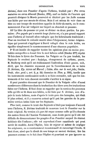 INTRODUCTION.                                          XXIX.

Jérôme, d a n s son P s a u t i e r d ' a p r è s l'hébreu, t r a d u i t p a r : Pro cervo
matutino ou cerva diluculi (Danko, 276), cerf ou biche de l ' a u r o r e q u i
p o u r r a i t désigner le Messie poursuivi et d é c h i r é p a r les Juifs c o m m e
une biche p a r u n e m e u t e de chiens. Mais il est m i e u x de voir d a n s ce
titre ou u n e t r o u p e d e musiciens appelée la biche du matin, ou le c o m -
mencement d'un air vulgaire s u r lequel on c h a n t a i t ce p s a u m e .
   16° Le titre du p s a u m e LV p e u t se diviser en d e u x p a r t i e s . La p r e -
mière : Pro populo qui a sanctis longe faclus esl, n ' a p a s g r a n d r a p p o r t
avec l ' h é b r e u al iounath alam rakoqim q u e les h é b r a ï s a n t s t r a d u i s e n t :
Pour ou louchant la colombe muette dans l'éloignement, t e r m e é n i g m a -
Uque qui p o u r r a i t s'appliquer à David réfugié chez le rois Achis, o u
signifier s i m p l e m e n t le c o m m e n c e m e n t d ' u n e c h a n s o n p o p u l a i r e .
   i ° Il est inutile de r a p p e l e r toutes les opinions plus ou moins p r o -
bables auxquelles a d o n n é lieu le m o t h é b r e u selah (Danko 277) répété
70 fois d a n s le Livre des P s a u m e s . La V u l g a t e n e l'a p a s t r a d u i t , les
Septante le r e n d e n t p a r : Sta^eO^xu, c h a n g e m e n t de r y t h m e , p a u s e .
M. S t o l b c r g croit qu'il est é v i d e m m e n t l'indication d ' u n e p a u s e , soit,
dit-il, que les c h a n t r e s reçussent p a r là l'avertissement de se t a i r e
(S. J é r ô m e , Ep. x x v m ad Marcel. ; Galm. diss. sur le motjela;                   Smits.
Psalt. eluc. prol. i, art. 2, p. 52; Gesenius in Thes. p . 956), tandis q u e
les i n s t r u m e n t s continuaient seuls à se faire e n t e n d r e , soit q u e les ins-
truments et les v o i x dussent ensemble s'arrêter à ce signe.
   Il p e u t p a r a î t r e é t o n n a n t q u e le P s a u t i e r de la Vulgate offre d'aussi
nombreuses diflôrenccs d a n s la t r a d u c t i o n des titres avec les t r a d u c t i o n s
faites sur l'hébreu. Il faut d o n c se r a p p e l e r que la version des p s a u m e s
telle qu'elle se lit d a n s nos bibles, a été faite p a r S. J é r ô m e , n o n d ' a -
près le texte h é b r e u , mais d ' a p r è s le texte grec des h e x a p l e s , q u i é t a i t
le plus estimé, et il y conserva a u t a n t qu'il p u t les p a r o l e s de la p r e -
mière version latine faite sur les S e p t a n t e .
   P l u s t a r d , c o m m e le texte des S e p t a n t e n'était pas toujours d ' a c c o r d
avec l'hébreu, S. J é r ô m e traduisit de n o u v e a u t o u t le P s a u t i e r s u r le
texte original. Sa version n ' a pas été reçue c o m m e celle qu'il a d o n n é e
des a u t r e s livres de l'Ancien T e s t a m e n t , sans d o u t e p a r c e qu'il eut été
difficile de d é s a c c o u t u m e r les peuples d ' u n P s a u t i e r a u q u e l ils étaient
habitués dès l'enfance ; elle est c e p e n d a n t d ' u n e e x a c t i t u d e qui p e u t
servir de m o d è l e . Aussi l'Eglise, loin de rejeter ni m ê m e de négliger
les o r i g i n a u x , en a c o n s t a m m e n t r e c o m m a n d é et e n c o u r a g é l'étude. Il
faut donc, ainsi q u e le disait de son t e m p s ce s a v a n t d o c t e u r , lire les
p s a u m e s c o m m e on le fait d a n s l'église et p o u r t a n t ne p a s i g n o r e r ce
 