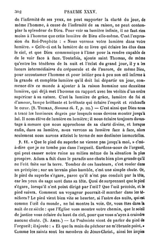 PSAUME XXXV.

 d e l'infirmité de ses y e u x , n e p e u t s u p p o r t e r l a clarté d u j o u r , do
 m ê m e l ' h o m m e , à cause de l'infirmité de sa raison, n e p e u t contem-
p l e r la s p l e n d e u r d e Dieu. P o u r voir sa l u m i è r e infinie, il ne faut rien
moins à l ' h o m m e q u e cette l u m i è r e de Dieu e l l e - m ê m e . C'est l'expres-
sion du R o i - P r o p h è t e : « Nous v e r r o n s v o t r e l u m i è r e d a n s votre
l u m i è r e . » Celle-ci est la l u m i è r e de ce livre q u i éclaire les élus dans
le ciel, et q u e Dieu c o m m u n i q u e à l ' â m e p o u r la r e n d r e capable de
de le voir face à face. Toutefois, ajoute s a i n t T h o m a s , de môme
q u ' e n t r e les t é n è b r e s de la n u i t et l'éclat d u g r a n d j o u r , il y a les
l u e u r s i n t e r m é d i a i r e s d u crépuscule et de l ' a u r o r e , d e m ê m e Dieu,
p o u r a c c o u t u m e r l ' h o m m e et p o u r initier peu à peu son œil infirme à
la g r a n d e et c o m p l è t e l u m i è r e qu'il doit lui d é p a r t i r un j o u r , com-
m e n c e dès ce m o n d e à a j o u t e r à l a raison h u m a i n e u n e deuxième
l u m i è r e , q u i déjà m e t l ' h o m m e en r a p p o r t avec les vérités d'un ordre
s u p é r i e u r à sa n a t u r e . C'est la l u m i è r e de g r â c e , l u m i è r e d e foi et
d ' a m o u r , l a m p e b r i l l a n t e et b r û l a n t e q u i éclaire l'esprit et réchauffe
le c œ u r . (S. T H O M A S , Summa th. I , p. m . ) — C'est ainsi q u e Dieu nous
a tracé les l u m i n e u x d e g r é s p a r lesquels nous d e v o n s m o n t e r jusqu'à
lui. Il nous élève de l u m i è r e en l u m i è r e ; il nous éclaire t o u j o u r s davan-
t a g e à m e s u r e q u e nous a p p r o c h o n s de sa c l a r t é divine, et lorsque
enfin, d a n s sa l u m i è r e , n o u s v e r r o n s sa l u m i è r e face à face, alors
seulement n o u s a u r o n s a t t e i n t le t e r m e de nos destinées immortelles.
     f. 11. « Que le pied d u s u p e r b e ne vienne p a s j u s q u ' à m o i , » c'est-
à-dire q u e j e n e t o m b e p a s d a n s l'orgueil. G a r d o n s - n o u s de l'orgueil,
q u i p e u t c a u s e r n o t r e r u i n e a u milieu m ê m e de la situation la plus
p r o s p è r e . A d a m a fait d a n s le paradis u n e c h u t e bien plus g r a n d e qu'il
n e l'eût faite sur la t e r r e . T o m b e r de ces h a u t e u r s , c'est rouler dans
u n précipice ; s u r u n t e r r a i n plus h u m b l e , c'est u n e s i m p l e chute. Or,
le pied du s u p e r b e s ' é g a r e , p a r c e qu'il n ' e s t pas c o n d u i t p a r la lôte,
car les y e u x du sage sont d a n s sa t ê t e . Quoi de s u r p r e n a n t q u e le pied
s ' é g a r e , lorsqu'il n'est p o i n t dirigé p a r l ' œ i l ? Que l'œil précède, et le
pied suivra. C o m m e n t un v o y a g e u r p o u r r a i t - i l m a r c h e r d a n s les té-
n è b r e s ? L e pied vient bien vite se h e u r t e r , si l'astre des n u i t s , qui est
c o m m e l'œil d u m o n d e , n e lui m o n t r e l a voie. Or, vous êtes dans la
n u i t de ce siècle : q u e l'Eglise vous m o n t r e votre c h e m i n , q u e le soleil
de justice vous éclaire du h a u t du ciel, p o u r q u e vous n ' a y e z à craindre
a u c u n e c h u t e . ( S . AMBR.) — Le P s a l m i s t e vient de p a r l e r du pied de
l'orgueil ; R a j o u t e : « E t q u e l a m a i n du p é c h e u r n e m ' é b r a n l e poinl. »
C o m m e les s a i n t s sont les m e m b r e s de J é s u s - C h r i s t , ainsi les impies
 