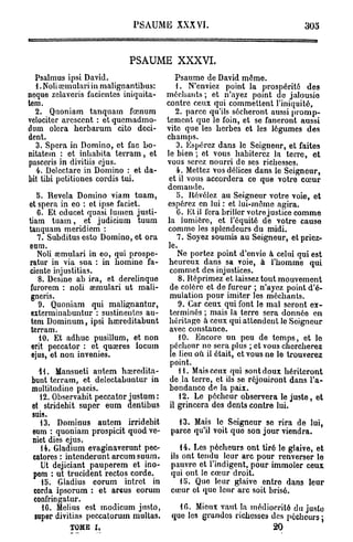 PSAUME XXXVI.                                    30o



                           PSAUME XXXVI.
  Psalmus ipsi David.                    Psaume de David môme.
  1. Noli œmulari in malignantibus:      1. N'enviez point la prospérité des
ncque zelaveris facicntcs iniquita-   méchants ; et n'ayez point de jalousie
tem.                                  contre ceux qui commettent l'iniquité,
  2. Quoniam tanquam fœnum               2. parce qu'ils sécheront aussi promp-
vclociter arcsccnt : etquemadmo-      tement que le foin, et se faneront aussi
dum olora herbarum cito déci-         vite que les herbes et les légumes des
dent.                                 champs.
  3. Spcra in Domino, et fac bo-          3. Espérez dans le Seigneur, et faites
nitatem : et inbabita tevram, et      le bien ; et vous habiterez la terre, et
pasceris in divitiis ejus.            vous serez nourri de ses richesses.
   4. Delectaro in Domino : et da-        4. Mettez vos délices dans le Seigneur,
bit tibi petitiones cordis tui.        et il vous accordera ce que votre cœur
                                      demande.
   5. Révéla Domino viam tuam,            5. Révélez au Seigneur votre voie, et
et spera in eo : et ipse faciet.      espérez en lui : et lui-même agira.
   6. Et cducet quasi lumen justi-        0. Et il fera briller votre justice comme
tiam t u a m , et judicium tuum       la lumière, et l'équité de votre cause
tanquam meridiem :                     comme les splendeurs du midi.
   7. Subditus esto Domino, et ora        7. Soyez soumis au Seigneur, et priez-
eum.                                   le.
   Noli amrmlari in eo, qui prospe-       Ne portez point d'envie à celui qui est
ratur in via sua : in nomine fa-       heureux dans sa voie, à l'homme qui
ciente injustitias.                    commet des injustices.
   8. Desine ab ira, et derelinque         8. Réprimez et laissez tout mouvement
 furorem : noli semulari ut mali-      de colère et de fureur ; n'ayez point d'é-
 gneris.                               mulation pour imiter les méchants.
   9. Quoniam qui malignantur,             9. Car ceux qui font le mal seront ex-
 exterminabuntur : sustinentes au-     terminés ; mais la terre sera donnée en
 tem Dominum, ipsi haireditabunt       héritage à ceux qui attendent le Soigneur
 terram.                               avec constance.
    10. Et adhuc pusillum, et non          10. Encore un peu de temps, et le
 erit peccator : et quœres locum       pécheur ne sera plus ; et vous chercherez
 ejus, et non invenies.                le lieu où il était, et vous ne le trouverez
                                        point.
   41. Mansueti autem haïrodita-           11. Mais ceux qui sont doux hériteront
 bunt terram, et delectabuntur in      de la terre, et ils so réjouiront dans l'a-
 multitudine pacis.                    bondance do la paix.
    12. Observabit peccator justum:        12. Le pécheur observera le juste, et
 et stridebit super eum dentibus       il grincera dos dents contre lui.
 suis.
    13. Dominus autem irridebit          13. Mais le Seigneur se rira de lui,
 eum : quoniam prospicit quod ve-      parce qu'il voit que son jour viendra.
 niet dies ejus.
    14. Gladium evaginaverunt pec-        14. Les pécheurs ont tiré le glaive, et
 catores : intenderunt arcum suum.     ils ont tendu leur arc pour renverser le
    Ut dejiciant pauperem et ino-      pauvre et l'indigent, pour immoler ceux
 pom : ut trucident rectos corde.      qui ont le cœur droit.
    15. Gladius eorum intrct in           lfi. Que leur glaive entre dans leur
 corda ipsorum : et areus eorum        cœur et que leur arc soit brisé.
  confringatur.
    10. Mclius est modicum justo,        10. Mieux vaut la médiocrité du juste
  super divitias peccatorum multas,    que les grandes richesses des pécheurs j
           TOME I,                                               20
 