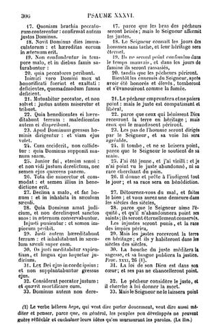 300                            PSAUME         XXXVI.

       17. Quoniam brachia pcceato-          17. parce que les bras des pécheurs
  rum contercntur : confirmât autem       seront brisés ; niais le Seigneur affermit
  justos Dominus.                         les justes.
       18. Novit Dominus dics imma-          18. Le Seigneur connaît les jours des
  culatorum : et hœreditas eorum          hommes sans tache, et leur héritage sera
  in œternum erit.                        éternel.
       19. Non confundentur in tcrn-         19. Ils ne seront point confondus dans
 pore malo, et in diebus faillis sa-      le temps mauvais, et dans les jours do
 turabuntur :                             famine ils seront rassasiés,
      20. quia pcccatores peribunt.          20. tandis que les pécheurs périront.
      Inimici vero Domini mox ut             Bientôt les ennemis du Seigneur, après
 honorificati fuerint et exaltati :       avoir été honorés et élevés, tomberont
 déficientes, quemadmodum fumus           et s'évanouiront comme la fumée.
 déficient.
     21. Mutuabitur peccator, et non         21. Le pécheur empruntera etne paiera
 solvet : justus autem miseretur et        point : mais Je juste est compatissant et
 tribuet.                                 libéral,
     22. Quia benedicentes ei hœre-          22. parce que ceux qui bénissent Dieu
 ditabunt terram : maledicentes           recevront la terre en héritage ; mais
autem ei disperibunt,                     ceux qui le maudissent périront.
     23. Apud Dominum gressus ho-            23. Les pas de l'homme seront dirigés
minis dirigentur : et viam ejus           par le Seigneur, et sa voie lui sera
volet.                                    agréable.
     24. Cum ceciderit, non collide-         24. U tombe , et ne se brisera point,
tur : quia Dominus supponit ma-           parce que le Seigneur le soutient do sa
num suam.                                 main.
     25. Junior fui, etenirn scnui :         25. J'ai été jeune , et j'ai vieilli : et je
et non vidi justum derelictum, nec        n'ai point vu le juste abandonné, ni sa
semen ejus quœrens pancm.                 race cherchant du pain.
     20. Tota die miseretur et com-          20. Il donne et prêle à l'indigent tout
modat : et semen illius in bene-          le jour ; et sa race sera en bénédiction.
dictione erit.
     27. Déclina a malo, et fac bo-          27. Détournez-vous du mal, et faites
num : et in inhabita in sa)culum          10 bien ; et vous aurez une demeure dans
sopculi.                                  les siècles des siècles,
     28. Quia Dominus amat judi-             28. parce que le Seigneur aime l'é-
cium, et non derelinquet sanctos          quité, et qu'il n'abandonnera point ses
suos : in œternum conservabuntur.         saints ; ils seront éternellement conservés.
     Injusti punicntur : et semen im-        Les injustes seront punis, et la raco
piorum pcribit.                           des impics périra,
     29. Justi autem bœrcditabunt            29. Mais les jnstes recevront la terre
terram : et inhabitabunt in sœcu-         en héritage ; et ils y habiteront dans les
lum sa?culi super eam.                    siècles des siècles.
     30. Os justi moditabitur sapien-        30. La bouche du juste méditera la
t i a m , et lingua ejus loquetur ju-     sagesse, et sa langue publiera la justice.
dicium.                                   Prov. xxxi, 20 (1).
     31. Lcx Dei ejus in corde ipsius :      31. La loi de son Dieu est dans son
et non supplantabuntur gressus            cœur ; et ses pas ne chancelleront point.
ejus.
     32. Considérât peccator justum :        32. Le pécheur considère le juslo, et
et quarit mortificaro cum.                11 cherche à lui donner la mort.
     33. Dominus autem non dere-             33. Mais le Seigneur ne le laissera point

  (i) Le verbe hébreu hega, qui veut dire parler doucement, veut dire aussi mé-
diter et penser, parce que, en général, les peuples peu développés ne peuvent
guère réfléchir et enchaîner leurs idées qu'en murmurant les paroles. (LE Hm.)
 