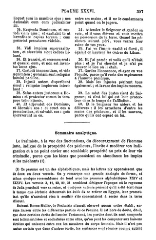 PSAUME XXXVI.                                     307
linquet eum in manibus ejus : nec       entre ses mains, et il ne le condamnera
damnabit eum cum judicabitur            point quand on le jugera.
illi.
   34. Exspccta Dominum, et cus-          34. Attendez le Seigneur et gardez sa
todi viam ejus : et. exaltabit to ut    voie, et il vous élèvera et vous mettra
hœreditate capias terram : cum          en possession de la terre. Quand los pé-
pericrint pcccatorcs videbis.           cheurs auront péri , vous verrez leur
                                        ruine de vos yeux.
   35. Vidi impium superexalta-           35. J'ai vu l'impie exalté et élevé, il
tum, et clevatum sicut cedros Li-       égalait en hauteur les cèdres du Liban.
bani.
  36. Et transivi, et eccenon erat :       36. Et j'ai passé ; et voilà qu'il n'était
et quœsivi eum, et non est inven-       plus : et je l'ai cherché et je n'ai pu
tus locus ejus.                         trouver le lieu où il était.
  37. Gustodi innocentiam, et vide         37. Gardez l'innocence, et ayez en vue
œquitatem : quoniam sunt reliquiœ       l'équité, parce qu'il reste des espérances
homini pacifico.                        à l'homme pacifique.
  38. Injusti autem disperibunt            38. Mais les injustes périront tous
simul : reliquiaî impiorum interi-      également ; et la race des impies mourra.
bunt :
  39. Saius autem justorum a Do-          39. Le salut des justes vient du Sei-
mino : et protector eorum in tem-       gneur; et c'est lui qui est leur protec-
pore tribulalionis.                     teur clans le temps de l'affliction.
  40. Et adjuvabit eos Dominus,           40. Et le Seigneur les aidera et les
et liberabit eos : et eruet eos a       délivrera : il les arrachera d'entre les
peccatoribus, et salvabit eos : quia    mains des pécheurs, et il les sauvera,
speraverunt in eo.                      parce qu'ils ont espéré en lui.



                           Sommaire analytique.

   Le Psalmiste, à la vue des fluctuations, d u découragement de l'homme
juste, indigné de la prospérité des pécheurs, l'invite à modérer son indi-
gnation et à ne point envier une semblable prospérité au prix de leur vie
criminelle, parce que les biens que possèdent en abondance les impies
et les méchants (1).

  (1) Ce psaume est un des alphabétiques, mais les lettres n'y apparaissent que
de deux en deux versets. On y remarque une grande analogie de forme, et
môme quelque ressemblance tic fond avec les psaumes alphabétiques XXIV et
XXXIV. Les versets 3, 11, 22, 29, 34 semblent désigner l'époque où le royaume
de Juda penchait vers sa ruine, et quelques auteurs pensent qu'il a été écrit dans
le temps que Jérémie détournait les Juifs de se retirer en Egypte, leur promet-
tant qu'ils n'auraient rien à souffrir s'ils consentaient h rester dans la terre
d'Israël.
   Suivant Itosen-Muller, le Psalmiste n'aurait observé aucun ordre établi, au-
cune liaison entre les différentes parties de co Psaume. U est hors de doute, dit-il,
quo dans certains écrits de l'ancien Testament, les parties dont ils sont composés
•ont tellement liées et enchaînées entre elles, qu'on peut les comparer aux liaisons
étroites qui unissent entre eux les membres du corps humain. Mais il n'est pas
 moins certain que dans d'autres écrits, les sentences sout réunies couimç autant
 