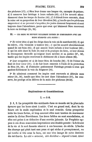 PSAUME XXXVI.                                          309

des pécheurs (17) ; c) Dieu leur donne une longue vie, exempte de p e i n e s ;
d) il conserve leur héritage à leurs enfants (18) ; c) il les nourrit a b o n -
damment dans les temps de famine (19); f) il détruit leurs ennemis, dont
la ruine est en proportion de leur élévation (20) ; g) tandis que les pécheurs
empruntent et ne peuvent s'acquitter, les justes donnent largement et sont
toujours dans l'abondance, parce que ceux qui bénissent Dieu recevront
la terre en héritage (21, 22).

  III.   —   C E S BIENS NE PEUVENT NULLEMENT ENTRER EN COMPARAISON AVEC LES
                             BIENS R É S E R V É S AUX JUSTES

   1° Ils voient Dieu a) qui les dirige dans la voie où ils marchent (23) ; b) qui
les relève, s'ils viennent à tomber (24) ; c) qui les nourrit a b o n d a m m e n t
quand ils ont faim (25) ; d) qui associe leurs enfants à leur bonheur (26) ;
c) qui les aide d a n s la fuite d u m a l et la pratique d u bien, et leur d o n n e
la récompense éternelle qu'exigent leurs mérites et sa justice (27, 28),
tandis que les impies recevront le châtiment dû. à leurs crimes (29).
  2° Leur occupation est a) de louer Dieu de bouche (30) ; 6) de l'aimer d u
fond do leur cœur (31) ; c) de fuir leurs ennemis à l'aide de la protection
de Dieu (32, 33) ; d) d'attendre patiemment l'héritage promis à ceux qui
gardent fidèlement la voie d u Seigneur (3i).
  3° Ils admirent comment les impies sont renversés et détruits sans
retour (35, 36), tandis que Dieu les met dans l'abondance (37), les con-
serve, les protège et les délivre de la main des pécheurs (38-40).




                         Explications et Considérations.

                                        I. — 1-8.

   f. 1, 2. L a prospérité des m é c h a n t s d a n s ce m o n d e est l a plus r u d e
épreuve q u e les b o n s a i e n t à subir. C'est u n g r a n d m a l , d o n t l a vie
future est la seule explication et le seul r e m è d e . Cette p r o s p é r i t é
irrite les â m e s fortes, et t r o p souvent elles sont t e n t é e s de m u r m u r e r
contre la divine P r o v i d e n c e . Les ames faibles en s o n t scandalisées, et
elles ont peine à se défendre d ' u n e secrète j a l o u s i e . Le P r o p h è t e o p -
pose à ces d e u x mauvaises impressions u n e d o u b l e pensée : la brièveté
de la vie et le sort funoste réservé à ces h e u r e u x du siècle. L ' h e r b e
dos c h a m p s q u i plaît t a n t a u x y e u x et q u i sèche si p r o m p l e m e n t , ou
qui tombe si vile sous la faux, est une vive i m a g e de celte destinée
des m é c h a n t s . Le cita « aresccnl,       cilù décident » r é p o n d à tout. Ainsi
 