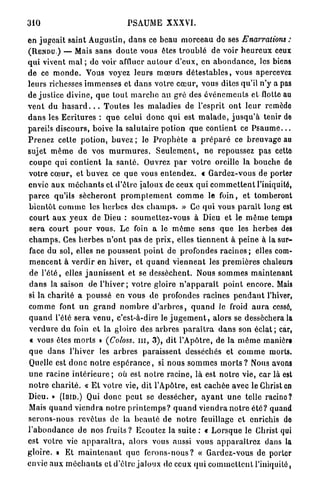 310                                    PSAUME XXXVI.

e n j u g e a i t saint A u g u s t i n , d a n s ce b e a u m o r c e a u de ses Enarrations :
( R E N D U . ) — Mais s a n s d o u t e vous êtes t r o u b l é de voir h e u r e u x ceux
q u i vivent mal ; do voir affluer a u t o u r d ' e u x , e n a b o n d a n c e , les biens
d e ce m o n d e . Vous voyez leurs m œ u r s d é t e s t a b l e s , vous apercevez
leurs richesses i m m e n s e s et d a n s v o t r e c œ u r , vous dites qu'il n'y a pas
de justice divine, q u e t o u t m a r c h e a u g r é des é v é n e m e n t s et flotte au
v e n t du h a s a r d . . . T o u t e s les maladies de l'esprit o n t l e u r remède
d a n s les E c r i t u r e s : q u e celui d o n c q u i est m a l a d e , j u s q u ' à tenir de
pareils discours, boive la s a l u t a i r e p o t i o n q u e contient ce P s a u m e . . .
P r e n e z cette p o t i o n , buvez ; le P r o p h è t e a p r é p a r é ce b r e u v a g e au
sujet m ê m e de vos m u r m u r e s . S e u l e m e n t , n e repoussez p a s cette
 c o u p e q u i c o n t i e n t l a s a n t é . Ouvrez p a r v o t r e oreille la b o u c h e de
votre c œ u r , et b u v e z ce q u e vous e n t e n d e z . « G a r d e z - v o u s de porter
envie a u x m é c h a n t s et d ' ê t r e jaloux de ceux q u i c o m m e t t e n t l'iniquité,
p a r c e qu'ils s é c h e r o n t p r o m p l e m e n t c o m m e le foin, et tomberont
b i e n t ô t c o m m e les h e r b e s des c h a m p s . » Ce q u i vous p a r a i t long est
 c o u r t a u x y e u x de Dieu : s o u m e t t e z - v o u s à Dieu et le m ê m e temps
 s e r a c o u r t p o u r vous. Le foin a le m ê m e sens q u e les h e r b e s des
c h a m p s . Ces h e r b e s n ' o n t pas de p r i x , elles t i e n n e n t à p e i n e à la sur-
face du sol, elles n e p o u s s e n t p o i n t de profondes r a c i n e s ; elles com-
 m e n c e n t à v e r d i r en h i v e r , et q u a n d v i e n n e n t les p r e m i è r e s chaleurs
 de l ' é t é , elles j a u n i s s e n t et se dessèchent. Nous s o m m e s m a i n t e n a n t
 d a n s la saison de l ' h i v e r ; votre gloire n ' a p p a r a î t p o i n t e n c o r e . Mais
si la c h a r i t é a p o u s s é en v o u s de profondes racines p e n d a n t l'hiver,
c o m m e font u n g r a n d n o m b r e d ' a r b r e s , q u a n d le froid a u r a cessé,
q u a n d l'été s e r a v e n u , c'est-à-dire le j u g e m e n t , alors se desséchera la
v e r d u r e d u foin et la gloire des a r b r e s p a r a î t r a d a n s son éclat ; car,
 « vous êtes m o r t s » (Coloss. m , 3 ) , dit l'Apôtre, de la m ê m e manière
q u e d a n s l'hiver les a r b r e s p a r a i s s e n t desséchés et c o m m e morts.
Quelle est d o n c n o t r e e s p é r a n c e , si n o u s s o m m e s m o r t s ? Nous avons
u n e r a c i n e i n t é r i e u r e ; où est n o t r e racine, là est n o t r e vie, car là est
n o t r e c h a r i t é . « E t votre vie, dit l'Apôtre, est cachée avec le Christ en
Dieu. » (IBID.) Qui d o n c p e u t se dessécher, a y a n t u n e telle racino?
Mais q u a n d v i e n d r a n o t r e p r i n t e m p s ? q u a n d v i e n d r a n o t r e é t é ? quand
s e r o n s - n o u s r e v ê t u s de la b e a u t é de n o t r e feuillage et enrichis do
l ' a b o n d a n c e de nos fruits ? Ecoutez la suite : « L o r s q u e le Christ qui
est v o t r e vie a p p a r a î t r a , alors vous aussi vous a p p a r a î t r e z dans la
g l o i r e , a Et m a i n t e n a n t q u e f e r o n s - n o u s ? « Gardez-vous de porter
envie a u x m é c h a n t s et d'être j a l o u x de ceux q u i c o m m e t t e n t l'iniquité,
 