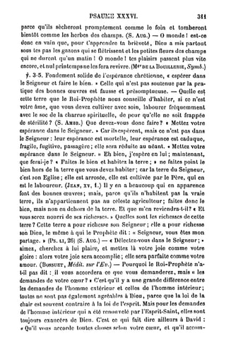 PSAUME XXXVI.                                               311

parce qu'ils s é c h e r o n t p r o m p l e m e n t c o m m e lo foin et t o m b e r o n t
bientôt c o m m e les h e r b e s des c h a m p s . ( S . A U G . ) — O m o n d e ! e s t - c e
donc en vain q u e , p o u r t ' a p p r e n d r c ta b r i è v e t é , Dieu a mis p a r t o u t
sous tes pas les gazons qui se flétrissent et les petites fleurs des c h a m p s
qui ne d u r e n t q u ' u n matin l O m o n d e l tes plaisirs passent p l u s vite
encore, et nul p r i n t e m p s ne les fera revivre. (M& DE LA BOUILLERIE, Sy?nù.)
                                                                   r




    f. 3-5. F o n d e m e n t solide de l'espérance c h r é t i e n n e , « espérer d a n s
le Seigneur et faire le b i e n . » Celle q u i n'est pas soutenue p a r la p r a -
tique des b o n n e s œ u v r e s est fausse et p r é s o m p t u e u s e . — Quelle est
cette t e r r e q u e le R o i - P r o p h è t e nous conseille d ' h a b i l e r , si ce n ' e s t
votre â m e , q u e vous devez cultiver avec soin, l a b o u r e r f r é q u e m m e n t
avec le soc de la c h a r r u e spirituelle, de p e u r qu'elle ne soit f r a p p é e
de s t é r i l i t é ? ( S . AMBR.) Que devez-vous donc faire? « Mettez v o t r e
espérance d a n s le S e i g n e u r . » Car ils e s p è r e n t , mais ce n'est p a s d a n s
le Seigneur : l e u r espérance est m o r t e l l e , leur e s p é r a n c e est c a d u q u e ,
fragile, fugitive, p a s s a g è r e ; elle sera r é d u i t e au n é a n t . « Mettez v o t r e
espérance d a n s le S e i g n e u r . » E h b i e n , j ' e s p è r e en l u i ; m a i n t e n a n t ,
que ferai-je? « F a i t e s le bien et habitez la t e r r e ; » ne faites p o i n t le
bien h o r s de la t e r r e q u e vous devez h a b i t e r ; car la t e r r e du S e i g n e u r ,
c'est son Eglise ; elle est a r r o s é e , elle est cultivée p a r le P è r e , q u i e n
est le l a b o u r e u r . ( J E A N , X V , 1.) Il y en a b e a u c o u p q u i en a p p a r e n c e
font des b o n n e s œ u v r e s ; m a i s , p a r c e qu'ils n ' h a b i t e n t p a s la v r a i e
terre, ils n ' a p p a r t i e n n e n t pas a u céleste a g r i c u l t e u r ; faites d o n c le
bien, mais n o n en d e h o r s de la t e r r e . E l q u e m'en revicndra-t-il? c E t
vous serez n o u r r i de ses richesses. » Quelles sont les richesses de c e t t e
terre ? Cette t e r r e a p o u r richesse son S e i g n e u r ; elle a p o u r richesse
son Dieu, le m ô m e à q u i le P r o p h è t e dit : « Seigneur, vous êtes m o n
partage. » (Ps. LI, 26) (S. AUG.) — « Délectez-vous d a n s le S e i g n e u r ; »
aimez, cherchez à lui p l a i r e , et mettez là votre j o i e c o m m e v o t r e
gloire : alors v o t r e joie sera accomplie ; clic sera parfaite c o m m e v o t r e
amour. ( B O S S U E T , Médit, sur l'JEv.) — P o u r q u o i le R o i - P r o p h è t e n'a-
t-il pas dit : il vous a c c o r d e r a ce q u e vous d e m a n d e r e z , mais « les
demandes de v o t r e c œ u r ? » C'est qu'il y a u n e g r a n d e différence e n t r e
les d e m a n d e s de l ' h o m m e extérieur et celles d e l ' h o m m e i n t é r i e u r ;
toutes ne sont pas é g a l e m e n t agréables à D i e u , p a r c e q u e la loi de la
chair est souvent c o n t r a i r e à la loi de l'esprit. Mais p o u r les d e m a n d e s
de l'homme i n t é r i e u r qui a été r e n o u v e l é p a r l'Esprit-Saint, elles sont
 toujours exaucées de Dieu. C'est ce qui fait dire ailleurs à David :
 « Qu'il vous accorde toutes choses selon votre c œ u r , et qu'il a c c o m -
 