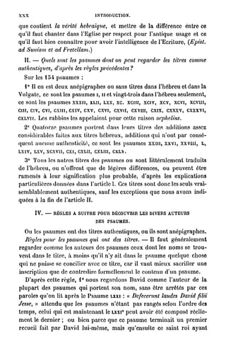 XXX                                        INTRODUCTION.


q u e contient la vérité hébraïque, et m e t t r e de la différence entre ce
qu'il faut c h a n t e r d a n s l'Eglise p e r respect p o u r l'antique usage et ce
qu'il faut bien c o n n a î t r e p o u r avoir l'intelligence de l ' E c r i t u r e , (Epist.
ad Sum'am et ad Fretellam.)
   II. — Quels sont les psaumes dont on peut regarder                             les titres      comme
authentiques,       d'après les règles j)récédentes ?
   S u r les 154 p s a u m e s :
   1° Il en est d e u x a n é p i g r a p h e s ou sans titres d a n s l ' h é b r e u et dans la
Vulgate, ce sont les p s a u m e s i, 11 et vingt-trois d a n s l ' h é b r e u seulement,
ce sont les p s a u m e s x x x n , XLII, LXX, xc. xeni, xciv, xcv, xevi, x c v m ,
c m , civ, evi, c x m , exiv, cxv, cxvi, cxvu, cxvm, exix, cxxxv, cxxxvi,
cxLVir. Les r a b b i n s les a p p e l a i e n t p o u r cette r a i s o n orphelins.
   2° Quatorze p s a u m e s p o r t e n t dans leurs titres des additions assez
considérables faites a u x titres h é b r e u x , a d d i t i o n s q u i n ' o n t p a r consé-
q u e n t a u c u n e a u t h e n t i c i t é , ce sont les p s a u m e s x x m , x x v i , x x v n i , L ,
LX1V, LXV, XCXVII, CXI, CXLH, CXLIII, C X L  .
    3° T o u s les a u t r e s titres des p s a u m e s o u sont l i t t é r a l e m e n t t r a d u i t s
de l ' h é b r e u , o u n'offrent q u e de légères différences, o u p e u v e n t être
r a m e n é s à l e u r signification plus p r o b a b l e , d'après les explications
particulières données d a n s l'article I. Ces titres sont d o n c les seuls vrai-
s e m b l a b l e m e n t a u t h e n t i q u e s , sauf les exceptions q u e n o u s avons indi-
quées à l a fin de l'article II.

         IV. — RÈGLES A SUIVRE POUR DÉCOUVRIR LES DIVERS AUTEURS
                              DES PSAUMES.
    Ou les p s a u m e s o n t des titres a u t h e n t i q u e s , o u ils sont a n é p i g r a p h e s .
    Règles pour les psaumes qui ont des litres. — Il faut g é n é r a l e m e n t
r e g a r d e r c o m m e les a u t e u r s des p s a u m e s ceux d o n t les n o m s se t r o u -
v e n t d a n s le titre, à m o i n s qu'il n'y ait dans le p s a u m e q u e l q u e chose
q u i ne puisse se concilier avec ce titre, car il v a u t m i e u x sacrifier u n e
inscription q u e de contredire formellement le contenu d'un p s a u m e .
    D'après cette r è g l e , 1° nous r e g a r d o n s David c o m m e l ' a u t e u r de la
p l u p a r t des p s a u m e s q u i p o r t e n t son n o m , sans être arrêtés p a r ces
p a r o l e s q u ' o n lit a p r è s le P s a u m e LXXI : « Defecerunt laudes David filii
Jesse, » a t t e n d u q u e les p s a u m e s n ' é t a n t p a s rangés selon l ' o r d r e des
t e m p s , celui q u i est m a i n t e n a n t le LXXI p e u t avoir été c o m p o s é réelle-
                                                           0




m e n t le d e r n i e r ; o u bien p a r c e que ce p s a u m e t e r m i n a i t u n p r e m i e r
recueil fait p a r David l u i - m ê m e , mais qu'ensuite co saint r o i a y a n t
 