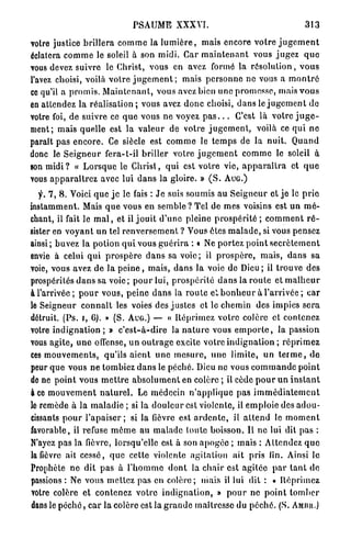 PSAUME XXXVI.                                                313

votre justice brillera c o m m e la l u m i è r e , mais encore v o t r e j u g e m e n t
éclatera c o m m e le soleil à son midi. Car m a i n t e n a n t vous j u g e z q u e
vous devez suivre le Christ, vous en avez formé la r é s o l u t i o n , v o u s
l'avez choisi, voilà v o t r e j u g e m e n t ; mais p e r s o n n e ne vous a m o n t r é
ce qu'il a p r o m i s . M a i n t e n a n t , vous avez bien u n e promesse, mais v o u s
en attendez la r é a l i s a t i o n ; vous avez d o n c choisi, d a n s le j u g e m e n t d e
votre foi, de suivre ce q u e vous n e voyez p a s . . . C'est là votre j u g e -
ment; mais quelle est la v a l e u r de votre j u g e m e n t , voilà ce qui n e
paraît pas e n c o r e . Ce siècle est c o m m e le t e m p s de la nuit. Q u a n d
donc le S e i g n e u r fera-t-il b r i l l e r votre j u g e m e n t c o m m e le soleil à
son m i d i ? « L o r s q u e le C h r i s t , qui est votre vie, a p p a r a î t r a et q u e
vous a p p a r a î t r e z avec lui d a n s la gloire. » ( S . A U G . )
  y. 7, 8. Voici q u e j e le fais : J e suis soumis au S e i g n e u r et jo le p r i e
instamment. Mais q u e vous en semble ? Tel de mes voisins est u n m é -
chant, il fait le m a l , et il j o u i t d ' u n e pleine p r o s p é r i t é ; c o m m e n t r é -
sister en v o y a n t u n tel r e n v e r s e m e n t ? Vous êtes m a l a d e , si vous pensez
ainsi; buvez la p o t i o n q u i vous g u é r i r a : « Ne portez p o i n t s e c r è t e m e n t
envie à celui q u i p r o s p è r e d a n s sa voie; il p r o s p è r e , m a i s , d a n s sa
voie, vous avez de l a p e i n e , m a i s , d a n s la voie de Dieu ; il trouve des
prospérités d a n s sa voie ; p o u r lui, p r o s p é r i t é d a n s la r o u t e et m a l h e u r
à l'arrivée; p o u r vous, p e i n e d a n s la r o u t e ei. b o n h e u r à l ' a r r i v é e ; car
le Seigneur c o n n a î t les voies des j u s t e s et le chemin des impies s e r a
détruit. (Ps. i, 6). » (S. AUG.) — « Réprimez v o t r e colère et contenez
votre i n d i g n a t i o n ; » c ' e s t - à - d i r e la n a t u r e vous e m p o r t e , la passion
vous agite, u n e offense, u n o u t r a g e excite v o t r e i n d i g n a t i o n ; r é p r i m e z
ces m o u v e m e n t s , qu'ils aient u n e m e s u r e , u n e limite, un t e r m e , d e
peur q u e vous n e tombiez d a n s le péché. Dieu ne vous c o m m a n d e point
de ne p o i n t vous m e t t r e a b s o l u m e n t en colère ; il cède p o u r u n i n s t a n t
à ce m o u v e m e n t n a t u r e l . Le médecin n ' a p p l i q u e pas i m m é d i a t e m e n t
le remède à la m a l a d i e ; si la d o u l e u r est violente, il e m p l o i e des a d o u -
cissants p o u r l ' a p a i s e r ; si la fièvre est a r d e n t e , il a t t e n d le m o m e n t
favorable, il refuse m ô m e au m a l a d e toute boisson. Il ne lui dit pas :
N'ayez pas la fièvre, lorsqu'elle est à son a p o g é e ; mais : Attendez q u e
la fièvre ait cessé, q u e cette violente agitation ait pris lin. Ainsi le
Prophète n e dit p a s à l ' h o m m e d o n t la c h a i r est agilée p a r t a n t d e
passions : Ne vous m e t t e z pas en colère ; niais il lui dit : « R é p r i m e z
votre colère et contenez votre i n d i g n a t i o n , » p o u r ne p o i n t t o m b e r
dans le p é c h é , c a r la colère est la g r a n d e maîtresse du p é c h é . (S. AMIIII.)
 