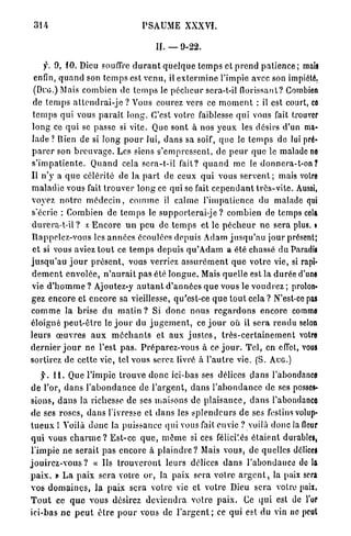 314                                     PSAUME XXXVÏ.

                                              II. — 9-22.

      f. 9, 10. Dieu souffre d u r a n t q u e l q u e t e m p s et p r e n d p a t i e n c e ; mais
 enfin, q u a n d son t e m p s est v e n u , il e x t e r m i n e l'impie avec son impiété,
 (Duo.) Mais combien de t e m p s le p é c h e u r scra-t-il florissant? Combien
 de t e m p s a t t e n d r a i - j e ? Vous courez vers ce m o m e n t : il est court, co
 t e m p s qui vous p a r a î t l o n g . C'est votre faiblesse q u i vous fait trouver
l o n g ce q u i se passe si vite. Que sont à nos y e u x les désirs d'un ma-
lade ? Rien de si long p o u r lui, d a n s sa soif, q u e le t e m p s de lui pré-
p a r e r son b r e u v a g e . Les siens s'empressent, de p e u r q u e le malade ne
s ' i m p a t i e n t e . Q u a n d cela s e r a - t - i l fait? q u a n d me le d o n n e r a - t - o n ?
Il n ' y a q u e célérité de la p a r t de ceux q u i vous s e r v e n t ; mais voire
m a l a d i e vous fait t r o u v e r l o n g ce qui se fait c e p e n d a n t t r è s - v i t e . Aussi,
voyez n o t r e m é d e c i n , c o m m e il calme l ' i m p a t i e n c e du malade qui
s'écrie : Combien de t e m p s le supporterai-je ? combien de temps cela
d u r e r a - t - i l ? x E n c o r e u n p e u de t e m p s et le p é c h e u r n e sera plus, t
Rappelez-vous les a n n é e s écoulées depuis Adam j u s q u ' a u jour présent;
 et si vous aviez t o u t ce t e m p s depuis q u ' A d a m a été chassé du Paradis
j u s q u ' a u j o u r p r é s e n t , vous verriez a s s u r é m e n t q u e votre vie, si rapi-
d e m e n t envolée, n ' a u r a i t pas été l o n g u e . Mais quelle est la d u r é e d'une
vie d ' h o m m e ? Ajoutez-y a u t a n t d ' a n n é e s q u e vous le v o u d r e z ; prolon-
gez encore et encore sa vieillesse, qu'est-ce q u e t o u t cela ? N'est-ce pas
c o m m e la brise du m a t i n ? Si d o n c nous r e g a r d o n s encore comme
éloigné p e u t - ê t r e le j o u r du j u g e m e n t , ce j o u r où il sera rendu selon
leurs œ u v r e s a u x m é c h a n t s et aux j u s t e s , t r è s - c e r t a i n e m e n t votre
d e r n i e r j o u r ne l'est p a s . P r é p a r e z - v o u s à ce j o u r . T e l , en effet, vous
sortirez d e cette vie, tel vous serez livré à l ' a u t r e vie. (S. A U G . )

     y. 1 1 . Que l'impie t r o u v e d o n c ici-bas ses délices d a n s l'abondance
d e l'or, d a n s l ' a b o n d a n c e de l ' a r g e n t , d a n s l ' a b o n d a n c e de ses posses-
sions, d a n s la richesse de ses maisons de p l a i s a n c e , d a n s l'abondance
de ses roses, d a n s l'ivresse et d a n s les s p l e n d e u r s de ses festins volup-
t u e u x l T o i l à d o n c la puissance qui vous fait envie ? voilà donc ia fleur
q u i vous c h a r m e ? E s t - c e q u e , m ê m e si ces félici.és é t a i e n t durables,
l'impie ne s e r a i t p a s encore à p l a i n d r e ? Mais vous, de quelles délices
j o u i r e z - v o u s ? « Us t r o u v e r o n t leurs délices d a n s l'abondance d e l à
p a i x . » La p a i x sera votre o r , la paix sera votre a r g e n t , la paix sera
vos d o m a i n e s , la p a i x sera votre vie et votre Dieu sera votre paix.
T o u t ce q u e vous désirez d e v i e n d r a votre p a i x . Ce q u i est de l'or
ici-bas n e p e u t ê t r e p o u r vous de l ' a r g e n t ; ce qui est du vin ne peut
 