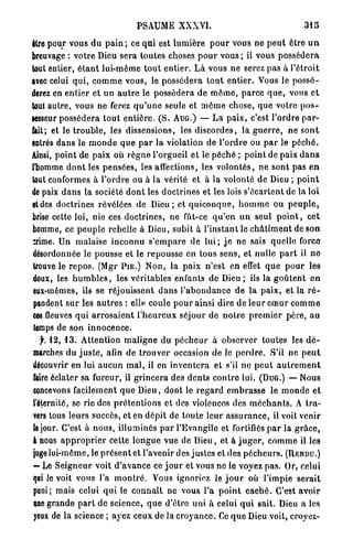 PSAUME XXXVI.                                              315

être pour vous d u p a i n ; ce q u i est l u m i è r e p o u r vous ne p e u t être u n
breuvage : v o t r e Dieu sera toutes choses p o u r vous ; il vous p o s s é d e r a
tout entier, é t a n t lui-même t o u t e n t i e r . L à vous ne serez pas à l ' é t r o i t
avec celui q u i , c o m m e vous, le p o s s é d e r a t o u t entier. Vous le p o s s é -
derez en e n t i e r et u n a u t r e le possédera de m ô m e , p a r c e q u e , vous e t
tout a u t r e , vous ne ferez q u ' u n e seule et m ô m e chose, q u e votre p o s -
sesseur p o s s é d e r a t o u t e n t i è r e . ( S . A U G . ) — L a paix, c'est l'ordre p a r -
lait; et le t r o u b l e , les dissensions, les d i s c o r d e s , la g u e r r e , ne s o n t
entrés dans le m o n d e q u e p a r la violation de l ' o r d r e ou p a r le p é c h é .
Ainsi, p o i n t de p a i x où r è g n e l'orgueil et le p é c h é ; p o i n t de paix d a n s
l'homme d o n t les p e n s é e s , les affections, les v o l o n t é s , ne sont pas e n
tout conformes à l ' o r d r e ou à la vérité et à la volonté de Dieu ; p o i n t
de paix d a n s la société d o n t les doctrines et les lois s'écartent de la loi
etdes doctrines révélées de D i e u ; et q u i c o n q u e , h o m m e ou p e u p l e ,
brise cette loi, nie ces d o c t r i n e s , ne fût-ce q u ' e n u n seul p o i n t , c e t
homme, ce p e u p l e rebelle à Dieu, subit à l'instant le c h â t i m e n t de s o n
crime. Un malaise i n c o n n u s ' e m p a r e de l u i ; j e ne sais quelle force
désordonnée le pousse et le repousse en tous s e n s , et nulle p a r t il n e
 trouve le r e p o s . (Mgr P I E . ) N o n , la paix n'est en effet q u e p o u r les
doux, les h u m b l e s , les véritables enfants de Dieu ; ils la g o û t e n t e n
eux-mêmes, ils se réjouissent d a n s l ' a b o n d a n c e de la paix, et la r é -
 pandent s u r les a u t r e s : elle, coule p o u r ainsi dire de leur c œ u r c o m m e
ces fleuves q u i a r r o s a i e n t l ' h e u r e u x séjour do n o t r e p r e m i e r p è r e , a u
 temps de son i n n o c e n c e .
    f. 1 2 , 1 3 . Attention m a l i g n e du p é c h e u r à observer toutes les d é -
 marches du j u s t e , afin d e t r o u v e r occasion de le p e r d r e . S'il n e p e u t
découvrir en lui a u c u n m a l , il en i n v e n t e r a et s'il ne p e u t a u t r e m e n t
 faire éclater sa fureur, il g r i n c e r a des d e n t s c o n t r e lui. (DUG.) — Nous
 concevons facilement q u e D i e u , dont le r e g a r d e m b r a s s e le m o n d e e t
 l'éternité, se rie des p r é t e n t i o n s et des violences des m é c h a n t s . A tra-
 vers tous leurs succès, et en d é p i t de toute leur a s s u r a n c e , il voit venir
 le jour. C'est à nous, illuminés p a r l'Evangile et fortifiés p a r la g r â c e ,
 I nous a p p r o p r i e r cette l o n g u e vue de Dieu, et à j u g e r , c o m m e il les
 juge lui-même, le p r é s e n t et l'avenir des justes e t d e s p é c h e u r s . ( R E N D U . )
 — Le S e i g n e u r voit d ' a v a n c e ce j o u r et vous ne le voyez p a s . Or, celui
 qui le voit vous l'a m o n t r é . Vous ignoriez le j o u r où l'impie serait
 puni; mais celui q u i le c o n n a î t n e vous l'a p o i n t c a c h é . C'est avoir
 une g r a n d e p a r t de science, q u e d'être uni à celui q u i sait. Dieu a les
 yeux de la science ; ayez ceux de la c r o y a n c e . Ce q u e Dieu voit, croyez-
 