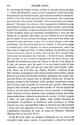 310                                   P S A U M E XXXVI.

l e ; car le j o u r de l'impie v i e n d r a , et Dieu le voit p a r a v a n c e . (S. Auo.)
— « Dieu, dit T e r t u l l i c n , a y a n t remis le j u g e m e n t à la fin des siècles,
il ne précipite pas le d i s c e r n e m e n t , q u i en e s t i m e condition nécessaire»:
c'est la vérité e l l e - m ê m e qui lui a dicté cette p e n s é e . Car n'avez-vous
pas r e m a r q u é cette p a r o l e a d m i r a b l e : Dieu ne p r é c i p i t e pas le discer-
n e m e n t ? P r é c i p i t e r les affaires, c'est le p r o p r e de la faiblesse qui est
c o n t r a i n t e de s ' e m p r e s s e r d a n s l'exécution de ses desseins, p a r c e qu'elle
d é p e n d des occasions, et q u e ces occasions sont c e r t a i n s m o m e n t s dont
la fuite s o u d a i n e cause u n e nécessaire p r é c i p i t a t i o n à ceux qui sont
obligés de s'y a t t a c h e r . Mais Dieu, qui est l ' a r b i t r e de tous les temps,
q u i du c e n t r e de son é t e r n i t é d é v e l o p p e t o u t l'ordre des siècles, qui
c o n n a î t sa t o u t e - p u i s s a n c e , et q u e rien ne p e u t é c h a p p e r à ses mains
s o u v e r a i n e s , a h ! il ne précipite pas ses conseils. Il sait q u e la sagesse
n e consiste pas a faire toujours les choses p r o m p l e m e n t , mais à les
faire d a n s le t e m p s qu'il faut. U laisse c e n s u r e r ses desseins aux fous
et aux t é m é r a i r e s , m a i s il n e t r o u v e p a s à p r o p o s d'en a v a n c e r l'exé-
cution p o u r les m u r m u r e s des h o m m e s . « Ce lui est assez, chrétiens,
q u e ses amis et ses serviteurs r e g a r d e n t de loin venir son j o u r avec
h u m i l i t é et t r e m b l e m e n t ; p o u r les a u t r e s , il sait où il les attend, et
le j o u r est m a r q u é p o u r les p u n i r ; il ne ne s ' é m e u t p o i n t de leurs
r e p r o c h e s , p a r c e qu'il voit q u e son j o u r doit venir b i e n t ô t . » ( B O S -
S U E T , Serm.         sur le 3° Dùn. ap. Pâques, Provid.) — Sortons de nos
idées étroites, p r o l o n g e o n s n o t r e r e g a r d c o m m e celui de Dieu, jugeons
Dieu tel q u e le fait son é t e r n i t é i m m o b i l e , possesseur des t e m p s , créa-
t e u r des siècles, les v o y a n t t o u s se d é r o u l e r d e v a n t lui, lui jeter en
p a s s a n t , c o m m e le flot follement i r r i t é , q u e l q u e i m p u i s s a n t e écume,
p u i s se b r i s e r , p u i s se p e r d r e et s'évanouir p o u r j a m a i s . Elevons-nous
j u s q u ' a u Dieu v é r i t a b l e , j u s q u ' a u Dieu é t e r n e l . Il voit les iniquités de
 l a t e r r e , son œil suit le travail pervers de ses e n n e m i s , le développe-
 m e n t victorieux de leurs desseins, leurs c o m p l o t s s a v a n t s , leurs entre-
 prises a u d a c i e u s e s , toujours c o u r o n n é e s d e s u c c è s ; ils font la guerre
 à D i e u ; ils v o n t a n é a n t i r son E g l i s e ; déjà l'édifice chancelle; ils
 t r i o m p h e n t ; ils p r é d i s e n t la d é c h é a n c e t o u t e p r o c h a i n e du Christ,
 l'avenir est à eux ! Que fait Dieu ? Dieu se rit d'eux t o u s . E t pourquoi?
  « P a r c e qu'il voit a p p r o c h e r son j o u r . » Voilà le m o l révélateur, voilà
 l'explication l u m i n e u s e de r o u t e la t r a m e de l'histoire. ( D O U B L E T ,
 Psaumes élud. en vue de la Préd.)

  f. 14, 1 5 . Il est facile a u m é c h a n t d ' a t t e i n d r e d e son a r m e ou de
son glaive v o t r e c o r p s , c o m m e le p e r s é c u t e u r a a t t e i n t le corps des
 