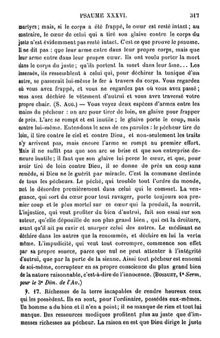 PSAUME           XXXVI.                                          317

martyrs; m a i s , si le corps a été frappé, le c œ u r est resté i n t a c t ; a u
contraire, le c œ u r de celui q u i a tiré son glaive c o n t r e le corps d u
juste n'est é v i d e m m e n t pas resté i n t a c t . C'est ce quo p r o u v e le p s a u m e ,
line dit pas : q u e l e u r a r m e e n t r e d a n s l e u r p r o p r e corps, mais q u e
leur a r m e e n t r e d a n s l e u r p r o p r e c œ u r . Us o n t voulu p o r t e r la m o r t
dans le corps du j u s t e ; qu'ils p o r t e n t la m o r t d a n s leur â m e . . . L e s
insensés, ils r e s s e m b l e n t à celui q u i , p o u r d é c h i r e r la t u n i q u e d ' u n
autre, se p a s s e r a i t lui-môme le fer à t r a v e r s du corps. Vous r e g a r d e z
où vous avez f r a p p é , et vous ne r e g a r d e z p a s où vous avez passé ;
vous avez d é c h i r é le v ê t e m e n t d ' a u t r u i et vous avez traversé v o t r e
propre chair. ( S . AUG.) — Vous voyez d e u x espèces d ' a r m e s entre les
mains du p é c h e u r : un a r c p o u r tirer de loin, u n glaive p o u r f r a p p e r
de près. L ' a r c se r o m p t et est inutile ; le glaive p o r t e le c o u p , m a i s
contre l u i - m ê m e . E n t e n d o n s le sens de ces p a r o l e s : le p é c h e u r tire do
loin, il tire c o n t r e le ciel et c o n t r e D i e u , et n o n - s e u l e m e n t les t r a i t s
 n'y a r r i v e n t p a s , mais encore l ' a r m e se r o m p t a u p r e m i e r effort.
Mais il ne suffit pas q u e son a r c se brise et q u e son e n t r e p r i s e d e -
 meure i n u t i l e ; il faut q u e son glaive lui p e r c e le c œ u r , et q u e , p o u r
 avoir tiré de loin c o n t r e Dieu, il se d o n n e de p r è s u n coup s a n s
 remède, si Dieu ne le g u é r i t p a r m i r a c l e . C'est la c o m m u n e destinée
 de tous les p é c h e u r s . Le p é c h é , q u i t r o u b l e t o u t l ' o r d r e du m o n d e ,
 met le d é s o r d r e p r e m i è r e m e n t d a n s celui q u i le c o m m e t . L a v e n -
 geance, q u i s o r t du c œ u r p o u r t o u t r a v a g e r , p o r t e toujours son p r e -
 mier coup et le plus m o r t e l s u r ce c œ u r q u i la p r o d u i t , la n o u r r i t .
 L'injustice, q u i veut profiter d u bien d ' a u t r u i , fait son essai sur son
 auteur, qu'elle dépouille de son plus g r a n d bien , q u i est la d r o i t u r e ,
 avant qu'il ait p u ravir et u s u r p e r celui des a u t r e s . Le m é d i s a n t n e
 déchire d a n s les a u t r e s que la r e n o m m é e , et d é c h i r e en lui la v e r t u
 même. L ' i m p u d i c i t é , q u i veut tout c o r r o m p r e , c o m m e n c e son effet
 par sa p r o p r e source, p a r c e q u e nul ne p e u t a t t e n t e r à l ' i n t é g r i t é
 d'autrui, q u e p a r la p e r t e de la s i e n n e . Ainsi tout p é c h e u r est e n n e m i
 de soi-même, c o r r u p t e u r en sa p r o p r e conscience du p l u s g r a n d b i e n
 de la n a t u r e r a i s o n n a b l e , c'est-à-dire de l ' i n n o c e n c e . ( B O S S U E T , 1 Serm.
                                                                                                E




              E
 pour le 3 Dim. de l'Av.)

   f. 1 7 . Richesses d e la t e r r e incapables de r e n d r e h e u r e u x c e u x
 qui les p o s s è d e n t . Us e n sont, p o u r l'ordinaire, possédés e u x - m ê m e s .
 Un h o m m e a du bien et il n ' e n a p o i n t ; il ne m a n q u e de rien et tout lui
 manque. Des ressources m o d i q u e s profitent p l u s au j u s t e q u e d'im-
 menses richesses a u p é c h e u r . L a raison e n est q u e Dieu dirige le j u s t e
 