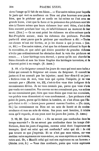 3LS                                    PSAUME XXXVI.

 d a n s l'usage qu'il Tait de ses b i e n s . . . — U n e a u t r e raison p o u r laquelle
 le j u s t e qui m e t sa confiance en Dieu est plus h e u r e u x avec peu de
bien, q u e le p é c h e u r q u i se confie en l u i - m ô m e ne l'est avec ses
g r a n d s b i e n s , c'est q u e la force et la puissance des p é c h e u r s sont bri-
sées à l ' h e u r e m ô m e q u e leurs richesses l e u r sont ôtées, c'est-à-dire
bien s o u v e n t p e n d a n t l e u r vie, et infailliblement au m o m e n t de leur
m o r t . ( D U G . ) — Ce ne sont p o i n t les richesses en elles-mêmes que le
R o i - P r o p h è t e a c c u s e , mais les richesses des p é c h e u r s . Peut-être
parle-t-il ainsi p a r c e q u e le p é c h e u r p a r excellence a dit : « Toutes
ces choses m ' o n t été livrées, et j e les d o n n e à q u i j e veux. » (Luc.
iv, 16.) — U n e a u t r e r a i s o n , c'est q u e les richesses a t t i s e n t le foyer de
la convoitise, et q u e celui q u i désire p o s s é d e r de g r a n d e s richesses
n'évite p a s o r d i n a i r e m e n t les obstacles d o n t la voie des pécheurs est
s e m é e . . . « L e u r h é r i t a g e sera éternel, » p a r c e qu'ils o n t cherché les
biens éternels et n o n les biens fragiles des h é r i t a g e s terrestres, et iis
n ' a u r o n t p o i n t à en r o u g i r . ( S . A M B R . )

     f.iS.         « Le S e i g n e u r c o n n a î t les j o u r s de ceux q u i s o n t sans tache.»
Celui qui c o n n a î t le S e i g n e u r est c o n n u d u S e i g n e u r . Il connaît les
j u s t e s et il ne c o n n a î t p a s les injustes ; aussi l e u r dira-t-il un j o u r :
 « Retirez-vous de moi, vous tous qui opérez l'iniquité, j e ne vous
connais p a s » ( M A T T I I . V U , 23), c'est-à-dire vous êtes indignes delà
connaissance divine. J e ne vous connais p a s , p a r c e q u e vous n'avex
p a s voulu me c o n n a î t r e . Vos œ u v r e s ne m e c o n n a i s s e n t p a s , vos actions
ne m e c o n n a i s s e n t p a s ; bien q u e vous disiez q u e vous m e connaissex,
vos péchés vous d é m e n t e n t et vous c o n d a m n e n t .. Les p é c h e u r s n'ont
p o i n t de j o u r s , p a r c e qu'ils fuient la l u m i è r e , et c'est d ' e u x que l'Es-
p r i t - S a i n t a dit : « L e u r s j o u r s p a s s e n t c o m m e l ' o m b r e . » (Ps. CXLIH,
14.) La connaissance en Dieu est u n a c t e de b o n t é et d e condes-
c e n d a n c e et n o n u n a c t e de vision. Ses y e u x s o n t l u m i è r e , il éclaire
ceux qu'il r e g a r d e , e t ses y e u x sont les j o u r s des j u s t e s . (S. AMBR.)

     f. 19, 2 0 . Que v e u t dire : « Us ne s e r o n t p a s confondus dans les
t e m p s m a u v a i s ? » Ils ne s e r o n t p a s confondus d a n s les t e m p s d'af-
flictions, d a n s les j o u r s d'angoisse, c o m m e celui d o n t l'espérance est
t r o m p é e . Quel est celui q u i est c o n f o n d u ? celui q u i dit : Je n'ai
p a s t r o u v é ce q u e j ' e s p é r a i s . E t ce n'est p a s s a n s raison, car vous
m e t t i e z votre e s p é r a n c e en v o u s - m ê m e , ou vous espériez en u n homme,
v o t r e a m i . Or, « M a u d î t celui qui m e t son e s p é r a n c e en u n homme. »
( J É R É M . X V I I , 5.) — Vous êtes confondu, parce q u e v o t r e espérance
 