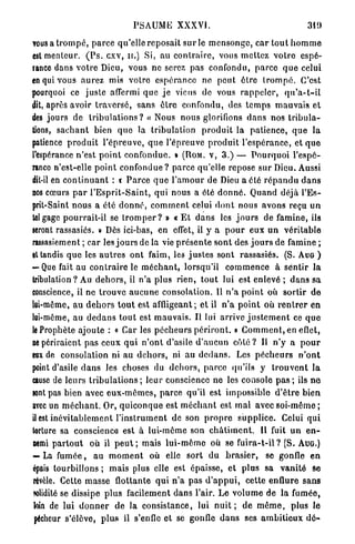 PSAUME XXXVI.                                                   319

vous a t r o m p é , p a r c e qu'elle r e p o s a i t s u r le m e n s o n g e , c a r t o u t h o m m e
est menteur. ( P s . cxv, u.) Si, a u c o n t r a i r e , vous m e t t e z v o t r e espé-
rance dans v o t r e Dieu, vous n e serez pas confondu, p a r c e q u e celui
en qui vous a u r e z mis votre e s p é r a n c e ne p e u t être t r o m p é . C'est
pourquoi ce juste affermi q u e j e viens de vous r a p p e l e r , q u ' a - t - i l
dit, après avoir t r a v e r s é , s a n s ê t r e confondu, des t e m p s m a u v a i s et
des jours de t r i b u l a t i o n s ? « Nous nous glorifions d a n s nos t r i b u l a -
tions, s a c h a n t bien q u e la tribulation p r o d u i t la p a t i e n c e , q u e la
patience p r o d u i t l ' é p r e u v e , q u e l'épreuve p r o d u i t l ' e s p é r a n c e , et q u e
l'espérance n ' e s t p o i n t confondue. » (ROM. V , 3.) — P o u r q u o i l'espé-
rance n'est-elle p o i n t c o n f o n d u e ? p a r c e qu'elle repose sur Dieu. Aussi
dit-il en c o n t i n u a n t : t P a r c e q u e l ' a m o u r de Dieu a été r é p a n d u d a n s
nos cœurs p a r l ' E s p r i t - S a i n t , q u i nous a été d o n n é . Quand déjà l'Es-
prit-Saint n o u s a été d o n n é , c o m m e n t celui d o n t nous avons reçu u n
tel gage pourrait-il se t r o m p e r ? » « E t d a n s les j o u r s de famine, ils
seront rassasiés. » Dès ici-bas, en effet, il y a p o u r eux u n véritable
rassasiement ; car les j o u r s de la vie p r é s e n t e s o n t des j o u r s de famine ;
et tandis q u e les a u t r e s o n t faim, les j u s t e s sont rassasiés. (S. AUG )
— Que fait au c o n t r a i r e le m é c h a n t , lorsqu'il c o m m e n c e à sentir la
tribulation? Au d e h o r s , il n'a plus rien, t o u t lui est enlevé ; d a n s sa
conscience, il ne t r o u v e a u c u n e consolation. Il n ' a p o i n t où sortir de
lui-même, au d e h o r s t o u t est affligeant; et il n ' a p o i n t où r e n t r e r en
lui-môme, au d e d a n s t o u t est m a u v a i s . Il lui arrive j u s t e m e n t ce q u e
le Prophète ajoute : « Car les p é c h e u r s p é r i r o n t . » C o m m e n t , en eflet,
ne périraient pas ceux q u i n ' o n t d'asile d ' a u c u n c ô t é ? Il n'y a p o u r
eax de consolation ni au d e h o r s , ni a u d e d a n s . Les p é c h e u r s n ' o n t
point d'asile d a n s les choses du d e h o r s , p a r c e qu'ils y t r o u v e n t la
cause de leurs t r i b u l a t i o n s ; leur conscience ne les console p a s ; ils ne
sont pas bien avec e u x - m ê m e s , parce qu'il est impossible d ' ê t r e bien
avec un m é c h a n t . Or, q u i c o n q u e est m é c h a n t est m a l avec soi-même ;
il est i n é v i t a b l e m e n t l ' i n s t r u m e n t de son p r o p r e s u p p l i c e . Celui q u i
torture sa conscience est à lui-môme son c h â t i m e n t . Il fuit u n e n -
nemi p a r t o u t où il p e u t ; mais l u i - m ê m e où se fuira-t-il ? (S. AUG.)
— La f u m é e , a u m o m e n t où elle sort d u b r a s i e r , se gonfle en
épais tourbillons ; mais plus elle est épaisse, et p l u s sa v a n i t é Se
révèle. Cette masse flottante q u i n ' a pas d ' a p p u i , cette enflure s a n s
solidité se dissipe p l u s facilement dans l'air. L e v o l u m e de la fumée,
loin de lui d o n n e r de la consistance, lui n u i t ; de m ô m e , plus le
pécheur s'élève, p l u s il s'enfle et se gonfle d a n s ses a m b i t i e u x d é -
 