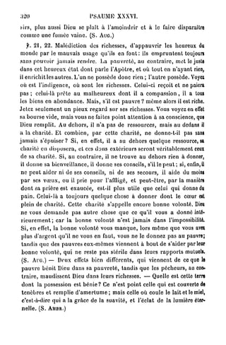 320                                    PSAUME" XXXVI.

sirs, plus aussi Dieu se plaît à l ' a m o i n d r i r et à le faire disparailro
c o m m e une fumée v a i n e . ( S . A U G . )
      f. 2 1 , 22. Malédiction des richesses, d ' a p p a u v r i r les h e u r e u x du
 m o n d e p a r le m a u v a i s usage qu'ils en f o n t : ils e m p r u n t e n t toujours
sans pouvoir j a m a i s r e n d r e . La p a u v r e t é , au c o n t r a i r e , m e t le juste
d a n s cet h e u r e u x é t a t d o n t p a r l e l'Apôtre, et où t o u t en n ' a y a n t rien,
il enrichit les a u t r e s . L ' u n ne possède d o n c r i e n ; l ' a u t r e possède. Voyex
 où est l ' i n d i g e n c e , où s o n t les richesses. Celui-ci reçoit et ne paiera
pas ; celui-là p r ê t e a u m a l h e u r e u x d o n t il a c o m p a s s i o n , il a tous
les biens en a b o n d a n c e . Mais, s'il est p a u v r e ? m ô m e alors il est riche.
Jetez s e u l e m e n t un pieux r e g a r d s u r ses richesses. Vous voyez en effet
sa b o u r s e vide, m a i s vous ne faites p o i n t a t t e n t i o n à sa conscience, que
Dieu r e m p l i t . Au d e h o r s , il n ' a pas de ressources, mais au dedans il
a la c h a r i t é . E t c o m b i e n , p a r cette c h a r i t é , ne donne-t-il pas sans
j a m a i s s'épuiser ? Si, en effet, il a au d e h o r s q u e l q u e ressource, sa
 c h a r i t é en d i s p o s e r a , et ces d o n s e x t é r i e u r s s e r o n t véritablement ceux
 de sa c h a r i t é . Si, a u c o n t r a i r e , il ne t r o u v e a u d e h o r s rien à donner,
 il d o n n e sa bienveillance, il d o n n e ses conseils, s'il le p e u t ; si, enfin, U
 ne p e u t a i d e r ni de ses conseils, ni d e ses secours, il aide du moins
 p a r ses voeux, ou il prie p o u r l'affligé, et p e u t - ê t r e , p a r la manière
 d o n t sa p r i è r e est e x a u c é e , est-il plus utile q u e celui q u i donne du
 p a i n . Celui-là a toujours q u e l q u e chose à d o n n e r d o n t le cœur est
 plein de c h a r i t é . Cette c h a r i t é s'appelle e n c o r e b o n n e volonté. Dieu
 n e vous d e m a n d e pas a u t r e chose q u e ce qu'il vous a donné inté-
 r i e u r e m e n t ; car la b o n n e volonté n'est j a m a i s d a n s l'impossibilité.
 Si, en effet, la b o n n e volonté vous m a n q u e , lors m ê m e q u e vous avw
 plus d ' a r g e n t qu'il ne vous en faut, vous ne le d o n n e z pas au pauvre;
  t a n d i s q u e des p a u v r e s e u x - m ê m e s v i e n n e n t à b o u t de s'aider parleur
  b o n n e volonté, q u i ne reste p a s slérile d a n s leurs r a p p o r t s mutuels.
  (S. A U G . ) — Deux effets bien différents, q u i v i e n n e n t de ce quo lo
  p a u v r e b é n i t Dieu d a n s sa p a u v r e t é , t a n d i s q u e les p é c h e u r s , au con-
  t r a i r e , m a u d i s s e n t Dieu d a n s l e u r s richesses. — Quelle est cette terre
  d o n t la possession est b é n i e ? Ce n'est p o i n t celle q u i est couverte de
  t é n è b r e s et r e m p l i e d ' a m e r t u m e ; mais celle où coule le lait et le miel,
  c'est-à-dire q u i a la g r â c e d e la suavité, et l'éclat de la lumière éter-
  nelle. (S. AMBR.)
 