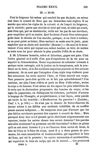 PSAUME XXXVI.                                                 321


                                          III. —     24-40.

   C'est le S e i g n e u r l u i - m ê m e q u i c o n d u i t les p a s d u j u s t e , ou m ô m e
c'est d a n s le conseil de Dieu q u e ses d é m a r c h e s s o n t r é g l é e s . Il n e
marche q u e selon les règles de l a -volonté et de l'esprit du S e i g n e u r ,
qui le c o n d u i t ; p a r c e q u e ce n ' e s t ni celui q u i v e u t , ni celui q u i c o u r t ,
mais Dieu q u i , p a r sa m i s é r i c o r d e , veille sur les p a s de son s e r v i t e u r ,
pour e m p ê c h e r q u ' i l ne t o m b e . Quel b o n h e u r d'avoir Dieu m ô m e p o u r
guide d a n s le c h e m i n où l'on m a r c h e , p u i s q u e , si on vient à t o m b e r ,
on ne p e u t p o i n t se b r i s e r , Dieu m e t t a n t sa m a i n sous le j u s t e , p o u r
empêcher q u e sa c h u t e soit m o r t e l l e ! (DUGUET.) — On sent ici le m o u -
vement d ' u n e m è r e q u i v o y a n t son enfant t o m b e r , se h â t e de m e t t r e
sa main sous lui p o u r adoucir le p l u s possible l'effet de sa c h u t e .
  f. 2 6 . L ' h o m m e h o n n ê t e , sobre et l a b o r i e u x , g a g n e son p a i n . C'est
l'ordre g é n é r a l et il suffit d ' u n peu d ' e x p é r i e n c e de l a vie p o u r e n
acquérir la d é m o n s t r a t i o n . T o u t e i m p u i s s a n c e de subsister r e m o n t e à
quelque v e r t u o u t r a g é e , soit la justice ou la t e m p é r a n c e , soit la p r u -
dence ou l a force, et si des accidents i m p r é v u s p e u v e n t en ê t r e accusés
justement, ils ne s o n t q u e l'exception d ' u n e r è g l e t r o p évidente p o u r
être m é c o n n u e . L a v e r t u n o u r r i t l ' â m e , e t l ' â m e n o u r r i t son c o r p s .
Vous penserez p e u t - ê t r e qu'elle ne le fait p a s s p l e n d i d e m e n t ? J ' e n
conviens, c a r plus l ' â m e s'élève et j o u i t en Dieu d ' e l l e - m ê m e , m o i n s
le corps a d e b e s o i n s . C'est m ê m e un des signes les plus infaillibles d e
la vertu q u e la d i m i n u t i o n progressive des besoins du c o r p s ; et les
sages d u p a g a n i s m e , en d é d a i g n a n t les richesses, p a r l a i e n t         d'avance
le l a n g a g e d e l'Evangile, e t p r o p h é t i s a i e n t , à leur façon, cette p a r o l e
qui ouvre la loi nouvelle : « B i e n h e u r e u x les p a u v r e s l »                   (LACORD.,
Conf. t. v, p . 1 1 4 . ) — Ce n'est p a s le dessein de N o t r c - S a u v c u r d e
donner m ê m e à ses fidèles                u n e c e r t i t u d e infaillible     d e n e souffrir
jamais a u c u n e i n d i g e n c e . . . Ne c r a i g n o n s d o n c p a s d ' a v o u e r q u e les
plus fidèles s e r v i t e u r s p e u v e n t ê t r e exposés à m o u r i r de faim... Mais
pourquoi d o n c l e u r a-t-il p r o m i s q u ' e n c h e r c h a n t s o i g n e u s e m e n t s o n
royaume, t o u t e s les a u t r e s choses leur s e r o n t d o n n é e s ? Ses p a r o l e s
sont-elles d o u t e u s e s ? sa p r o m e s s e est-elle i n c e r t a i n e ? A Dieu n e plaise
qu'il en soit ainsi. C o m m e il y a en l ' h o m m e d e u x sortes d e biens, le
bien de l ' â m e e t le b i e n d u corps, aussi il y a d e u x g e n r e s de p r o -
messes, les u n e s essentielles e t f o n d a m e n t a l e s , q u i r e g a r d e n t le bien
 do l'âme, q u i est le p r e m i e r ; les a u t r e s accessoires et accidentelles,
 qui r e g a r d e n t le bicu d u c o r p s , q u i est le s e c o n d . . . Ces promesses
             TOME i.                                                                     21
 