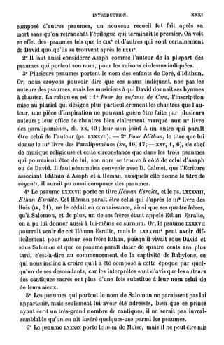 INTRODUCTION.                                          XXXI
composé d'autres p s a u m e s , u n n o u v e a u recueil fut fait a p r è s s a
m o r t sans q u ' o n r e t r a n c h â t l'épilogue q u i t e r m i n a i t le p r e m i e r . On voit
en effet des p s a u m e s tels q u e le cix° et d ' a u t r e s qui sont c e r t a i n e m e n t
do David quoiqu'ils se t r o u v e n t après le L X X I .        0




   2° Il faut aussi considérer A s a p h c o m m e l ' a u t e u r de la p l u p a r t des
psaumes q u i p o r t e n t son n o m , p o u r les raisons ci-dessus indiquées.
   3° Plusieurs p s a u m e s p o r t e n t le n o m des enfants de Goré, d ' I d i t h u n .
Or, nous c r o y o n s p o u v o i r dire q u e ces n o m s indiquent, non p a s les
auteurs des p s a u m e s , mais les musiciens à q u i David d o n n a i t ses h y m n e s
à c h a n t e r . La raison en est : 1° Pour les enfants de Coré, l'inscription
mise a u pluriel q u i désigne plus p a r t i c u l i è r e m e n t les c h a n t r e s q u e l'au-
teur, une pièce d'inspiration ne p o u v a n t g u è r e être faite p a r plusieurs
auteurs ; l e u r office de chantres bien clairement m a r q u é a u x n° livre
des p a r a l i p o m è n e s , ch. xx, 11) ; leur n o m j o i n t à u n a u t r e q u i p a r a î t
être celui de l ' a u t e u r (ps. LXXXVII). — 2° Pour Idithun, le titre que lui
                 0
d o n n e le m livre des P a r a l i p o m è n e s (xv, 10, 17; — xxv, 1, G), de chef
 de m u s i q u e religieuse et cette circonstance q u e d a n s les trois p s a u m e s
 qui p o u r r a i e n t être de lui, son n o m se trouve à côté de celui d'Asaph
 ou de David. Il faut n é a n m o i n s convenir avec D. Galmet, q u e l'Ecriture
 associant I d i t h u n à A s a p h et à H é m a n , a u x q u e l s elle d o n n e le titre d e
 voyants, il a u r a i t p u aussi c o m p o s e r des p s a u m e s .
    4° Le p s a u m e LXXXVII p o r t e en titre Héman Esraïte, et le p s . LXXXVIII,
                                                                                          0
Ethan Esraïte. Cet H é m a n p a r a î t être celui q u i d ' a p r è s le m livre des
Rois (iv, 3 1 ) , ne le cédait en connaissance, ainsi q u e ses q u a t r e frères,
q u ' à S a l o m o n , et de p l u s , u n de ses frères é t a n t a p p e l é E t h a n E s r a ï t e ,
on a p u lui d o n n e r aussi à lui-même ce s u r n o m . Or, le p s a u m e L X X X V I I
p o u r r a i t venir de cet H é m a n Esraïte, m a i s le LXXXVIII* p e u t avoir dif-
ficilement p o u r a u t e u r son frère E t h a n , puisqu'il vivait sous David e t
sous S a l o m o n et q u e ce p s a u m e p a r a î t d a t e r de q u a t r e cents ans p l u s
t a r d , c'est-à-dire a u c o m m e n c e m e n t de l a captivité de Babylone, ce
qui n o u s incline à croire qu'il a été c o m p o s é à cette é p o q u e p a r q u e l -
q u ' u n de ses descendants, c a r les interprètes sont d'avis que les a u t e u r s
des cantiques sacrés o n t plus d ' u n e fois substitué à l e u r n o m celui d e
de leurs aïeux.
    5° Les p s a u m e s q u i p o r t e n t le n o m de S a l o m o n ne paraissent p a s l u i
 a p p a r t e n i r , mais seulement lui avoir été adressés, bien q u e ce p r i n c e
 a y a n t écrit un trôs-grànd n o m b r e de cantiques, il ne serait p a s i n v r a i -
 semblable q u ' o n en ait inséré quelques-uns p a r m i les p s a u m e s .
       0
     G Le p s a u m e     LXXXIX     p o r t e le n o m de Moïse, mais il ne p e u t être mis
 