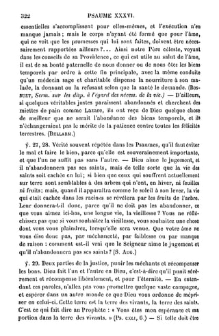 322                                    PSAUME XXXVI.

 essentielles s'accomplissent p o u r e l l e s - m ê m e s , et l'exécution n'en
 m a n q u e j a m a i s ; mais le corps n ' a y a n t été formé q u e p o u r l'âme,
 q u i ne voit que les p r o m e s s e s q u i lui sont faites, doivent être néces-
 s a i r e m e n t r a p p o r t é e s a i l l e u r s ? . . . Ainsi n o t r e P è r e céleste, voyant
dans les conseils de sa P r o v i d e n c e , ce q u i est utile a u salut de l'âme,
il est de sa b o n t é p a t e r n e l l e de nous d o n n e r ou de nous ôter les biens
t e m p o r e l s p a r o r d r e à cette fin p r i n c i p a l e , avec la m ê m e conduite
q u ' u n m é d e c i n sage et c h a r i t a b l e dispense l a n o u r r i t u r e à son ma-
l a d e , la d o n n a n t ou la refusant selon q u e la s a n t é le d e m a n d e . (BOS-
S U E T , Serm.         sur les disp. à l'égard des nécess. de la vie.) — D'ailleurs,
si q u e l q u e s véritables j u s t e s p a r a i s s e n t a b a n d o n n é s et c h e r c h e n t des
m i e t t e s de p a i n c o m m e L a z a r e , ils o n t reçu de Dieu q u e l q u e chose
d e meilleur q u e n e serait l ' a b o n d a n c e des b i e n s t e m p o r e l s , et ils
n ' é c h a n g e r a i e n t pas le m é r i t e de la p a t i e n c e c o n t r e toutes les félicités
t e r r e s t r e s . (BELLARM.)

    f. 27, 2 8 . Vérité s o u v e n t r é p é t é e d a n s les P s a u m e s , qu'il faut éviter
le m a l et faire le b i e n , p a r c e qu'elle est s o u v e r a i n e m e n t importante,
et q u e l'un n e suffit p a s sans l ' a u t r e . — Dieu a i m e le j u g e m e n t , et
il n ' a b a n d o n n e r a p a s ses s a i n t s , mais de telle sorte q u e l a vie des
saints soit cachée en l u i ; si bien q u e ceux q u i souffrent actuellement
s u r t e r r e s o n t s e m b l a b l e s à des a r b r e s q u i n ' o n t , en h i v e r , ni feuilles
ni fruits; mais, q u a n d il a p p a r a î t r a c o m m e le soleil à son lever, la vie
q u i était c a c h é e d a n s les racines se r é v é l e r a p a r les fruits de l'arbre,
L e u r donnera-t-il d o n c , p a r c e qu'il ne doit p a s les a b a n d o n n e r , ce
q u e vous aimez ici-bas, u n e longue vie, la vieillesse ? Vous n e réflé-
chissez pas q u e si vous souhaitez la vieillesse, vous s o u h a i t e z u n e chose
d o n t vous vous p l a i n d r e z , lorsqu'elle sera v e n u e . Que v o t r e âme ne
v o u s dise d o n c p a s , p a r m é c h a n c e t é , p a r faiblesse ou p a r manquo
d e raison : c o m m e n t est-il v r a i q u e le S e i g n e u r a i m e le j u g e m e n t et
q u ' i l n ' a b a n d o n n e r a pas ses s a i n t s ? (S. A U G . )

     f. 29. Deux parties de la j u s t i c e , p u n i r les m é c h a n t s et récompenser
les b o n s . Dieu fait l'un et l'autre en Dieu, c'est-à-dire qu'il p u n i t sévè-
r e m e n t et r é c o m p e n s e l i b é r a l e m e n t , et p o u r l ' é t e r n i t é . — En enten-
d a n t ces p a r o l e s , n'allez p a s vous p r o m e t t r e q u e l q u e vaste campagne,
e t e s p é r e r d a n s u n a u t r e m o n d e ce q u e Dieu vous o r d o n n e de mépri-
s e r en celui-ci. Cette terre est la terre des vivants, Ja terre des saints.
C'est ce q u i fait dire a u P r o p h è t e : « Vous êtes m o n e s p é r a n c e et ma
p o r t i o n d a n s l a t e r r e des v i v a n t s . » (Ps. C X L C . G.) — Si telle doit être
 