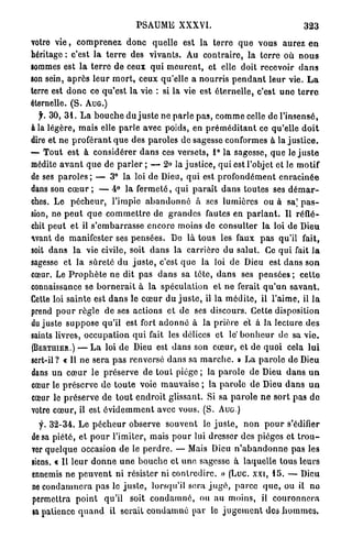 PSAUME XXXVI.                                            323

votre v i e , c o m p r e n e z d o n c quelle est la t e r r e q u e vous aurez e n
héritage : c'est l a t e r r e des vivants. Au c o n t r a i r e , l a t e r r e où n o u s
sommes est la t e r r e d e ceux q u i m e u r e n t , et elle doit recevoir d a n s
son sein, a p r è s l e u r m o r t , ceux qu'elle a n o u r r i s p e n d a n t l e u r vie. L a
terre est d o n c ce q u ' e s t la vie : si la vie est é t e r n e l l e , c'est u n e t e r r e
éternelle. ( S . A U G . )
  y . 3 0 , 3 1 . L a b o u c h e d u j u s t e ne p a r l e p a s , c o m m e celle de l'insensé,
à la légère, m a i s elle p a r l e avec poids, en p r é m é d i t a n t ce qu'elle d o i t
dire et ne p r o f é r a n t q u e des p a r o l e s de sagesse conformes à la j u s t i c e .
— T o u t est à considérer d a n s ces versets, 1 ° la sagesse, q u e le j u s t e
médite a v a n t q u e de p a r l e r ; — 2 ° la j u s t i c e , qui est l'objet et le motif
de ses p a r o l e s ; — 3 ° la loi de Dieu, qui est p r o f o n d é m e n t e n r a c i n é e
dans son c œ u r ; — 4 ° l a f e r m e t é , q u i p a r a î t d a n s toutes ses d é m a r -
ches. Le p é c h e u r , l'impie a b a n d o n n é à ses lumières ou à sa] p a s -
sion, ne p e u t q u e c o m m e t t r e de g r a n d e s fautes en p a r l a n t . Il réflé-
chit p e u t et il s ' e m b a r r a s s e encore moins de consulter la loi de Dieu
avant de manifester ses p e n s é e s . De là t o u s les faux p a s qu'il fait,
soit d a n s l a vie civile, soit d a n s la c a r r i è r e du salut. Ce q u i fait l a
sagesse et l a sûreté d u j u s t e , c'est q u e la loi de Dieu est d a n s son
cœur. Le P r o p h è t e ne dit p a s d a n s sa t ê t e , d a n s ses p e n s é e s ; c e t t e
connaissance se b o r n e r a i t à la spéculation et n e ferait q u ' u n s a v a n t .
Cette loi sainte est d a n s le c œ u r du j u s t e , il la m é d i t e , il l'aime, il l a
prend p o u r r è g l e de ses actions et de ses discours. Cette disposition
du juste s u p p o s e qu'il est fort a d o n n é à la p r i è r e et à la lecture des
saints livres, o c c u p a t i o n q u i fait les délices et le' b o n h e u r de sa v i e .
(BERTHIER,) — L a loi de Dieu est d a n s son c œ u r , et de q u o i cela l u i
sert-il ? « Il ne sera p a s renversé dans sa m a r c h e . » L a p a r o l e de Dieu
dans u n c œ u r le préserve de t o u t p i è g e ; la p a r o l e de Dieu d a n s u n
cœur le p r é s e r v e d e t o u t e voie mauvaise ; la p a r o l e d e Dieu d a n s u n
cœur le préserve de t o u t e n d r o i t glissant. Si sa p a r o l e n e s o r t pas do
votre c œ u r , il est é v i d e m m e n t avec vous. (S. A U G )

  y. 3 2 - 3 4 . L e p é c h e u r observe souvent le j u s t e , n o n p o u r s'édifier
de sa piété, et p o u r l'imiter, mais p o u r lui dresser des pièges et t r o u -
ver quelque occasion de le p e r d r e . — Mais Dieu n ' a b a n d o n n e pas les
siens. « Il leur d o n n e u n e b o u c h e et u n e sagesse à laquelle tous leurs
ennemis n e p e u v e n t ni résister ni c o n t r e d i r e . » (Luc. xxt, 1 5 . — Dieu
ne c o n d a m n e r a pas le j u s t e , lorsqu'il sera j u g é , p a r c e q u e , ou il n o
permettra p o i n t qu'il soit c o n d a m n é , ou au moins, il c o u r o n n e r a
sa patience q u a n d il serait c o n d a m n é par le j u g e m e n t des h o m m e s .
 