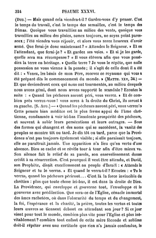 324                                    PSAUME XXXVI.

  (DUG.) — Mais q u a n d cela viendra-t-il ? Gardez-vous d'y penser. C'est
 le t e m p s du t r a v a i l , c'est le t e m p s des semailles, c'est le t e m p s des
 frimas. Quoique vous travailliez au milieu des v e n t s , quoique vous
 travailliez a u milieu des pluies, semez t o u j o u r s , ne soyez p o i n t pares-
 seux ; l'été v i e n d r a vous réjouir, et alors vous serez h e u r e u x d'avoir
 semé. Que ferai-je d o n c m a i n t e n a n t ? « Attendez le S e i g n e u r . » Et en
l ' a t t e n d a n t , q u e ferai-je ? « E t g a r d e z ses voies. » E t si j e les garde,
 quelle sera m a r é c o m p e n s e ? « Il vous élèvera afin q u e vous possé-
 diez l a t e r r e en h é r i t a g e . » Quelle t e r r e ? J e vous le r é p è t e , q u e nulle
possession n e vous v i e n n e à la pensée ; il s'agit de celle d o n t il a été
dit : « Venez, les b é n i s de m o n P è r e , recevez ce r o y a u m e q u i vous a
été p r é p a r é dès le c o m m e n c e m e n t d u m o n d e . » ( M A T C H , xxv, 3 4 . ) —
E t q u e d e v i e n d r o n t ceux qui nous o n t t o u r m e n t é s , a u milieu desquels
n o u s avons g é m i , d o n t n o u s avons s u p p o r t é le s c a n d a l e ? Ecoutez la
suite : « Q u a n d les p é c h e u r s a u r o n t p é r i , vous verrez. > E t de com-
b i e n p r è s v e r r e z - v o u s ! vous serez à la droite d u Christ, ils seront à
sa g a u c h e . (S. A U G . ) — « Quand les p é c h e u r s a u r o n t p é r i , vous  c r r e z 1 »
 Cette p e n s é e bien m é d i t é e est le p l u s ferme a p p u i de l ' â m e chré-
t i e n n e , c o n d a m n é e à voir ici-bas l'insolente p r o s p é r i t é des pécheurs,
e t s o u v e n t à s u b i r l e u r s persécutions et l e u r s o u t r a g e s . — Sous
des formes q u i c h a n g e n t et des n o m s q u i se s u c c è d e n t , la vanité des
p e u p l e s se m o n t r e tôt ou t a r d . J e dis tôt ou t a r d , p a r c e q u e la Provi-
dence n'est p a s t o u j o u r s é g a l e m e n t v i s i b l e ; si elle p a r a i s s a i t toujours,
elle n e p a r a î t r a i t j a m a i s . U n e a p p a r i t i o n n ' a lieu q u ' e n v e r t u d'une
absence. Dieu se cache et se révèle t o u r à t o u r afin d'être mieux vu.
S o n silence fait le relief de sa p a r o l e , son ensevelissement donne
crédit à sa r é s u r r e c t i o n . C'est p o u r q u o i il v e u t ê t r e a t t e n d u , et David,
son P r o p h è t e , disait e x c e l l e m m e n t au p e u p l e d'Israël : t Attends le
S e i g n e u r et tu le v e r r a s . » E t q u a n d le v e r r a - t - i l ? Ecoutez : « T u lo
v e r r a s , q u a n d les p é c h e u r s p é r i r o n t . . . C'est l à la force invincible du
c h r é t i e n : p l u s q u e t o u t e chose ici-bas, il est d a n s la d r o i t e de Dieu.
L a P r o v i d e n c e , qui e n v e l o p p e et g o u v e r n e t o u t , l'enveloppe et lo
g o u v e r n e avec prédilection. Que sera-ce de l'Eglise, cénacle immortel
des âmes r a c h e t é e s , où d a n s l'obscurité d u t e m p s et d u changement,
l a foi, l ' e s p é r a n c e et la c h a r i t é , la p r i è r e , t o u t e s les v e r t u s et toutes
l e u r s œ u v r e s se t i e n n e n t d e b o u t en a t t e n d a n t son j o u r ? Si ce jour
vient p o u r t o u t le m o n d e , combien p l u s vite p o u r l'Eglise et plus iné-
v i t a b l e m e n t ? combien t o u t enfant de cette m è r e féconde et sublime
doit-il r é p é t e r avec u n e c e r t i t u d e q u e rien n ' a j a m a i s confondue, lo
 