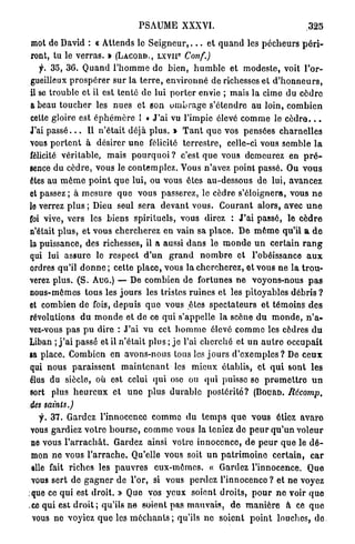 PSAUME            XXXVI.                                   .325

mot de David : « Attends le S e i g n e u r , . . . et q u a n d les p é c h e u r s p é r i -
ront, tu le v e r r a s . » (LACORD., L X V I I Conf.)
                                                    0




   f. 35, 36. Q u a n d l ' h o m m e do b i e n , h u m b l e et m o d e s t e , voit l ' o r -
gueilleux p r o s p é r e r sur la t e r r e , e n v i r o n n é de richesses et d ' h o n n e u r s ,
il se t r o u b l e et il est t e n t é de lui p o r t e r envie ; mais la cime du c è d r e
a beau t o u c h e r les nues et son o m b r a g e s'étendre au loin, c o m b i e n
celte gloire est é p h é m è r e l « J ' a i vu l'impie élevé c o m m e le c è d r e . . .
J'ai p a s s é . . . Il n ' é t a i t déjà p l u s . » T a n t q u e vos pensées c h a r n e l l e s
vous p o r t e n t à désirer u n e félicité t e r r e s t r e , celle-ci vous semble l a
félicité véritable, mais p o u r q u o i ? c'est q u e vous demeurez en p r é -
sence du c è d r e , vous le c o n t e m p l e z . Vous n'avez point passé. Ou v o u s
êtes au m ê m e p o i n t q u e lui, ou vous êtes au-dessous de lui, a v a n c e z
et passez ; à m e s u r e q u e vous passerez, le cèdre s'éloignera, vous n e
le verrez p l u s ; Dieu seul sera d e v a n t vous. C o u r a n t a l o r s , avec u n e
foi vive, vers les biens spirituels, vous direz : J'ai p a s s é , le c è d r e
n'était p l u s , et vous chercherez en vain sa p l a c e . De m ê m e qu'il a d e
la puissance, des richesses, il a aussi d a n s le m o n d e u n certain r a n g
qui lui a s s u r e le respect d ' u n g r a n d n o m b r e et l'obéissance a u x
ordres qu'il d o n n e ; cette p l a c e , vous la c h e r c h e r e z , et vous n e l a t r o u -
verez p l u s . ( S . AUG.) — De combien de fortunes n e voyons-nous p a s
nous-mêmes t o u s les j o u r s les tristes r u i n e s et les p i t o y a b l e s d é b r i s ?
et combien d e fois, d e p u i s q u e vous êtes s p e c t a t e u r s et témoins d e s
révolutions d u m o n d e et de ce q u i s'appelle la scène d u m o n d e , n ' a -
vez-vous p a s p u dire : J'ai vu cet h o m m e élevé c o m m e les cèdres d u
Liban ; j ' a i passé et il n ' é t a i t plus ; j e l'ai c h e r c h é et un a u t r e o c c u p a i t
sa place. Combien e n avons-nous tous les j o u r s d ' e x e m p l e s ? De c e u x
qui nous p a r a i s s e n t m a i n t e n a n t les m i e u x établis, et q u i s o n t les
élus du siècle, où est celui qui ose ou qui puisse so p r o m e t t r e u n
sort plus h e u r e u x et u n e p l u s d u r a b l e p o s t é r i t é ? (BOURD. ftécomp,
des saints.)
   f. 37. Gardez l'innocence c o m m e d u t e m p s q u e vous étiez a v a r e
 vous gardiez v o t r e b o u r s e , c o m m e vous la teniez d e p e u r q u ' u n voleur
 ne vous l ' a r r a c h â t . Gardez ainsi votre i n n o c e n c e , d e p e u r q u e le d é -
 mon ne vous l ' a r r a c h e . Qu'elle vous soit u n p a t r i m o i n e c e r t a i n , c a r
 elle fait riches les p a u v r e s e u x - m ê m e s . « Gardez l'innocence. Que
 vous sert de g a g n e r de l'or, si vous p e r d e z l'innocence ? et ne voyez
;que ce qui est droit. » Que vos yeux soient d r o i t s , p o u r n e voir q u e
,ce q u i est d r o i t ; q u ' i l s ne soient pas m a u v a i s , d e m a n i è r e à ce q u e
 vous ne voyiez q u e les m é c h a n t s ; qu'ils n e soient p o i n t louches, de
 
