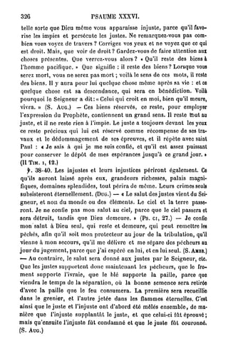 326                                   PSAUME XXXVI.

 telle sorte q u e Dieu m ê m e vous a p p a r a i s s e injuste, p a r c e qu'il favo-
 rise les impies et p e r s é c u t e les j u s t e s . Ne remarquez-vous p a s com-
 bien vous voyez de t r a v e r s ? Corrigez vos y e u x et n e voyez que ce qui
 est droit. Mais, q u e voir de d r o i t ? Gardez-vous de faire attention aux
 choses p r é s e n t e s . Que verrez-vous alors ? « Qu'il reste des biens à
 l ' h o m m e pacifique. » Que signifie : il reste des b i e n s ? Lorsque vous
 serez m o r t , vous n e serez p a s m o r t ; voilà le sens de ces m o t s , il reste
 des b i e n s . Il y a u r a p o u r lui q u e l q u e chose m ê m e a p r è s sa vie : et ce
 q u e l q u e chose est sa d e s c e n d a n c e , q u i sera en b é n é d i c t i o n . Voilà
p o u r q u o i le S e i g n e u r a d i t : « Celui q u i croit en m o i , bien qu'il meure,
vivra. » (S. A U G . ) — Ces biens réservés, ce r e s t e , p o u r employer
l'expression du P r o p h è t e , c o n t i e n n e n t u n g r a n d sens. Il reste tout au
j u s t e , et il n e reste rien à l'impie. Le juste a toujours d e v a n t les yeux
ce reste précieux q u i lui est réservé c o m m e r é c o m p e n s e de ses tra-
v a u x et le d é d o m m a g e m e n t de ses é p r e u v e s , et il r é p è t e avec saint
 Paul : t J e sais à qui j e m e suis confié, et qu'il est assez puissant
 p o u r conserver le d é p ô t de mes espérances j u s q u ' à ce g r a n d jour. »
(II T I M . i, 1 2 . )
      f. 3 8 - 4 0 . Les injustes et leurs injustices p é r i r o n t é g a l e m e n t . Ce
 qu'ils a u r o n t laissé a p r è s e u x , g r a n d e u r s richesses, palais magni-
 fiques, d o m a i n e s splendides, t o u t p é r i r a de m ô m e . L e u r s crimes seuls
 subsisteront é t e r n e l l e m e n t . (DUG.) — « Le salut des j u s t e s v i e n t du Sei-
g n e u r , et n o n du m o n d e ou des éléments. Le ciel et la t e r r e passe-
r o n t . J e n e confie p a s m o n s a l u t au ciel, p a r c e q u e le ciel passera et
sera d é t r u i t , t a n d i s q u e Dieu d e m e u r e . » (Ps. c i , 2 7 . ) — J e confio
m o n salut à Dieu seul, q u i resle et d e m e u r e , q u i p e u t r e m e t t r e les
péchés, afin qu'il soit mon p r o t e c t e u r a u j o u r d e l a t r i b u l a t i o n , qu'il
vienne à m o n secours, qu'il m e délivre et m e sépare des pécheurs au
j o u r du j u g e m e n t , p a r c e q u e j ' a i espéré en lui, et en lui seul. (S. AMBR.)
—- Au c o n t r a i r e , le s a l u t sera d o n n é a u x j u s t e s p a r le Seigneur, etc.
Que les j u s t e s s u p p o r t e n t d o n c m a i n t e n a n t les p é c h e u r s , quo le fro-
m e n t s u p p o r t e l'ivraie, q u e le blé s u p p o r t e l a paille, p a r c e que
v i e n d r a le t e m p s de la s é p a r a t i o n , où la b o n n e s e m e n c e sera retirée
d'avec l a paille q u e le feu c o n s u m e r a . L a p r e m i è r e sera recueillie
d a n s le g r e n i e r , et l ' a u t r e j e t é e d a n s les flammes éternelles. C'est
ainsi q u e le j u s t e et l'injuste o n t d ' a b o r d été mêlés e n s e m b l e , de ma-
n i è r e q u e l'injuste s u p p l a n t â t le j u s t e , e t q u e celui-ci fût é p r o u v é ;
m a i s q u ' e n s u i t e l'injuste fût c o n d a m n é e t q u e le j u s t e fût couronné,
(S. A U G . )
 