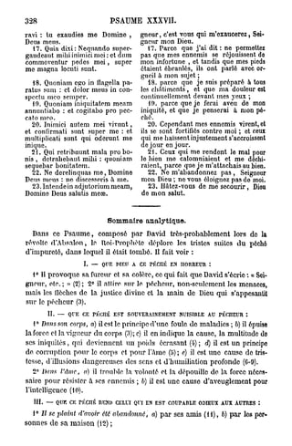 328                           PSAUME XXXVII.
ravi : tu exaudies me Domine ,     gneur, c'est vous qui m'exaucerez, Sei-
Deus meus.                         gneur mon Dieu.
  17. Quia dixi: Nequando supei'-    17. Parce que j ' a i dit : ne permettez
gaudeant mihi inimici mei : et dum pas que mes ennemis se réjouissent do
commoventur pedcs m e i , super    mon infortune , et tandis que mes pieds
me magna locuti sunt.              étaient ébranlés, ils ont parlé avec or-
                                   gueil à mon sujet ;
   18. Quoniam ego in Uagella pa-    18. parce que je suis préparé à tous
ratus sum : et dolor meus in con- les châtiments , et que ma douleur est
spectu meo semper.                 continuellement devant mes yeux ;
   19. Quoniam iniquitatem meam       19. parce que je ferai aveu de mon
annuntiabo : et cogitabo pro pec- iniquité, et que je penserai à mon pé-
cato meo.                          ché.
   20. Inimici autem mei vivnnt,     20. Cependant mes ennemis vivent, et
et confirmati sunt super me : et ils se sont fortifiés contre moi ; et ceux
multiplicati sunt qui oderunt me    ui me haïssent injustement s'accroissent
inique.
  21. Qui retrihuunt mala pro bo-
                                         3
                                    e jour en jour.
                                     21. Ceux qui me rendent le mal pour
nis , dctrahebant mihi : quoniam le bien me calomniaient et me déchi-
sequebar bonitatem.                raient, parce que je m'attachais au bien.
   22. Ne derelinquas m e , Domine   22. Ne m'abandonnez p a s , Seigneur
Deus meus : ne discesseris à me.   mon Dieu ; ne vous éloignez pas de moi.
   23. Intende in adjutorium meam,    23. Hâtez-vous de me secourir, Dieu
Domine Deus salutis meœ.           de m o n salut.



                             Sommaire analytique.
   Dans ce P s a u m e , composé p a r David très-probablement lors do la
révolfc d'Absalon, le. Roi-Prophète déplore les tristes suites d u pôchô
d'impureté, dans lequel il était tombé. Il fait voir :
                     I. — Q E PIEU A C riiCné E H R E R :
                           U          E        N ORU
  1° Il provoque sa fureur et sa colère, ce qui fait q u e David s'écrie « Sei-
gneur, etc.; » (2); 2° il attire sur le pécheur, non-seulement les menaces,
mais les flèches de la justice divine et la m a i n de Dieu qui s'appesantit
sur le pécheur (3).
        II. — QUE C rÉCIIÉ EST SOUVERAINEMENT NUISIBLE AU rÉCIIEUR :
                     E
   1° Dans son corps, a) il est le principe d'une foule d e maladies ; b) il épuise
la force et la vigueur d u corps (3); c) il en indique la cause, la multitude do
ses iniquités, qui deviennent u n poids écrasant (4) ; d) il est u n principe
de corruption pour le corps et p o u r l'âme (5) ; e) il est u n e cause de tris-
tesse, d'illusions dangereuses des sens et d'humiliation profonde (6-9).
   2° Dans l'Ame, a) il trouble la volonté et la dépouille de la force néces-
saire pour résister à ses ennemis ; b) il est u n e cause d'aveuglement pour
l'intelligence (10).
  III. —- Q E C TÉCnÉ REND CELUI QUI E EST COUPABLE ODIEUX AUX AUTRES :
           U K                        N
  1° Il se plaint   d'avoir été abandonné,   a) p a r ses amis ( U ) , b) p a r les per-
sonnes d e sa maison (12) ;
 