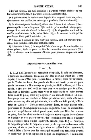 PSAUME XXXVII.                                                329

  e) Par ses ennemis, qui l'ont poursuivi i) p a r l e u r s œuvres iniques, 2) p a r
leurs discours injustes, 3) p a r leurs desseins criminels (13).
  2° Il fait connaitre la patience         avec laquelle il a supporté          toutes ces peines,
a) en fermant ses oreilles p a r une sage et prudente dissimulation (14) ;
  6) En n'ouvrant pas la bouche (15), silence dont il donne trois raisons : 1) l'es-
pérance qu'il a d a n s le Seigneur; 2) la crainte qu'en rendant outrage p o u r
outrage il ne soit abandonné de Dieu (17) ; 3) la disposition où il est d e
souffrir les châtiments de la justice divine (18), et le souvenir d e son péché
pour lequel il est prêt â satisfaire (19).
  3° Il implore le secours de Dieu contre ses ennemis, a) il fait voir leur p u i s -
sance, leur multitude (20), leur malignité (21);
  b) Il demande à Dieu, 1) de ne point l'abandonner p a r la soustraction d e
de ses grâces ; 2) de n e point lui 6tcr la consolation do sa présence (22) ;
3) de lui donner tous les secours efficaces pour parvenir au port d u salut
(23).


                          Explioationa et Considérations.

                                           I . — 1, S.

   f. 1. L e R o i - P r o p h è t e se r e c o n n a î t c o u p a b l e , il voit ses blessures,
il d e m a n d e sa g u é r i s o n . Celui q u i v e u t ê t r e guéri n e craint p a s d ' ê t r e
repris; il désire n ' ê t r e p o i n t r e p r i s d a n s l a fureur, mais p a r la p a r o l e ,
par le Verbe d e Dieu. L a p a r o l e do Dieu est t o u t e puissante p o u r
guérir les â m e s : « Il a envoyé sa parole, est-il d i t ailleurs, et il les a
guéris. » ( P s . e v i , 2 0 . ) — Il n e v e u t p a s être corrigé p a r la colère,
mais p a r l a d o c t r i n e . Ainsi priez-vous le médecin de n e p o i n t m e t t r e
le fer d a n s la plaie, mais d'y a p p l i q u e r u n r e m è d e efficace. L a d o u -
leur q u e p r o d u i t ce r e m è d e n e laisse p a s d ' ê t r e vive, m a i s elle n ' e s t
point excessive ; elle est p é n é t r a n t e , mais elle n e fait p o i n t jaillir lo
 sang. ( S . A M B R . ) — Dieu, s o u v e r a i n e m e n t j u s t e , n e p e u t p a s n e p o i n t
 poursuivre le p é c h é , puisqu'il a t t a q u e sa j u s t i c e . Ainsi, n e d e m a n d o n s
 pas q u e nos p é c h é s n e soient p o i n t punis, mais q u e Dieu les punisso
 en p è r e , d o n t les c h â t i m e n t s sont toujours a c c o m p a g n é s d e tendresse
 et d ' a m o u r , e t n o n p a s en e n n e m i , d o n t les c h â t i m e n t s cruels o n t p o u r
 but de p e r d r e ceux q u i les souffrent. (JÉRÉM. X X X , 44.) —- P o u r q u o i
 le P r o p h è t e prie-t-il le S e i g n e u r d e n e p a s lo r e p r e n d r e d a n s son indi-
 gnation, et d e n e p a s le corriger d a n s sa c o l è r e ? C'est c o m m e s'il
 disait à Dieu : P a r c e q u e les m a u x q u i m ' a c c a b l e n t s o n t déjà g r a n d s
 et n o m b r e u x , j e vous supplie de ne p a s les a u g m e n t e r . U commence
 