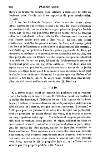 330                                   PSAUME XXXVII.

a l o r s à les é n u m é r e r , c o m m e p o u r satifaire à Dieu, et il lui offre ses
d o u l e u r s p o u r n ' a v o i r p a s à en s u p p o r t e r de plus considérables.
(S. AUG.)
      f. 2. — Ces flèches d u S e i g n e u r , c'est l a c r a i n t e de ses redou-
tables j u g e m e n t s qui p e r c e n t le c œ u r ; ce sont les cruels remords de
la conscience q u i , c o m m e des traits aigus, p é n ô t r e n t j u s q u ' a u fond de
l ' â m e . Ces flèches q u i p é n è t r e n t David de toutes p a r t s ne sont pas
celles d o n t J o b disait : « Les t r a i t s du T o u t - P u i s s a n t s o n t s u r moi, et
l e u r fureur épuise m o n â m e . » (JOB. V I , 3 . ) Ce sont des flèches
spirituelles, p e u t - ê t r e les p a r o l e s m ê m e s de Dieu, q u i transperçaient
son â m e et infligeaient à sa conscience le c h â t i m e n t qu'elle méritait...
Ce? vérités q u i r a p p e l l e n t à l ' â m e les j u s t e s j u g e m e n t s d e Dieu, qui
m o n t r e n t a u p é c h e u r la v e n g e a n c e divine s u s p e n d u e s u r sa tête, sont
p l u s p e r ç a n t e s q u e les flèches les plus aiguës, puisqu'elles pénètrent
la conscience d e p a r t en p a r t , lui font de d o u l o u r e u s e s blessures, et
d e v i e n n e n t p o u r elle un aiguillon s a l u t a i r e . C'est d o n c avec une
espèce de raison q u e David, percé do ces traits sacrés de la justice
divine, prie Dieu de ne p o i n t le r e p r e n d r e d a n s sa fureur, de ne point
le c h â t i e r d a n s sa fureur. P o u r q u o i ? « p a r c e q u e vos flèches m'ont
p é n é t r é . » Ces t r a i t s lancés de votre m a i n c o n t r e moi sont un sup-
p l i c e , u n c h â t i m e n t suffisant de mes fautes. (S. B A S I L E . )

                                            IL -       3-10.

    f. 3 . David ne fait p o i n t ici c o m m e les p é c h e u r s q u i se révoltent
c o n t r e les t r a i t s de la colère divine. Il n ' a t t r i b u e p o i n t ses douleurs à
la malice des h o m m e s , à l'injustice d u s o r t , à l a r i g u e u r de la Provi-
dence ; il en t r o u v e la cause d a n s ses i n i q u i t é s , e x e m p l e q u i devrait être
suivi de t o u s les h o m m e s , p u i s q u e tous s o n t p é c h e u r s . ( B E R T I I I E R . ) —
Nulle p a i x p o u r les puissances de n o t r e â m e , lorsque nos péchés vien-
n e n t se p r é s e n t e r en m a s s e d e v a n t nos y e u x , et se r é p a n d r e comme
u n n u a g e épais sur n o t r e e s p r i t . . . Nos fautes sont nos plus g r a n d s enne-
                                                                                                        l
mis, elles t o u r m e n t e n t ceux q u i sont en r e p o s , affligent les âmes qu
o n t r e c o u v r é la s a n t é , c o n t r i s t e n t ceux q u i sont d a n s la j o i e , inquiè-
t e n t les e s p r i t s les p l u s c a l m e s , a g i t e n t les h u m b l e s , réveillent les
â m e s e n d o r m i e s . Nous s o m m e s alors c o u p a b l e s sans q u e personne
n o u s accuse, n o u s s o m m e s t o r t u r é s sans a u t r e b o u r r e a u , nous sommes
liés s a n s a u c u n e c h a î n e , nous s o m m e s v e n d u s sans q u e personne
n o u s livre, c o m m e le dit le p r o p h è t e Isaïe ( L . i) : a Vous avez été
v e n d u s p a r vos p r o p r e s p é c h é s . » ( S . A M B R . )
 