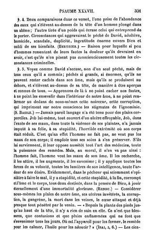 PSAUME XXXVII.                                               331

   f. 4. Deux c o m p a r a i s o n s d a n s ce verset, l'une prise do l ' a b o n d a n c e
des eaux q u i s'élèvent au-dessus de la t ê t e d'un h o m m e p l o n g é d a n s
un a b î m e ; l ' a u t r e tirée d'un poids q u i écrase celui qui e n t r e p r e n d d e
le porter. Circonstances q u i a g g r a v a i e n t le p é c h é de David, a d u l t è r e ,
homicide, s c a n d a l e , d u p l i c i t é , i n g r a t i t u d e é n o r m e envers Dieu e t
oubli de ses bienfaits. ( B E R T I I I E R . ) — Raison p o u r laquelle si p e u
d'hommes r e s s e n t e n t d e leurs fautes la d o u l e u r qu'ils d e v r a i e n t e n
avoir, c'est qu'ils n ' e n p è s e n t p a s consciencieusement toutes les c i r -
constances criminelles.
   f. S. Voyez c o m m e David s'accuse, non d ' u n seul p é c h é , mais d e
tous ceux qu'il a c o m m i s ; péchés si g r a n d s , si é n o r m e s , qu'ils n e
peuvent r e s t e r cachés d a n s son â m e , mais qu'ils se p r o d u i s e n t a u
dehors, et s'élèvent a u - d e s s u s de sa t ê t e , de m a n i è r e à être a p e r ç u s
et connus d e t o u s . — A p p r e n o n s de là à ne p o i n t cacher nos fautes,
à ne p o i n t les ensevelir d a n s l ' i n t é r i e u r d e n o t r e â m e , à n e p o i n t r e n -
fermer a u d e d a n s d e nous-mêmes cette n o i r c e u r , cette c o r r u p t i o n ,
qui i m p r i m e n t s u r n o t r e conscience les s t i g m a t e s d e l ' i g n o m i n i e .
(S. B A S I L E . ) — J a m a i s p a r e i l l a n g a g e n ' a été tenu p o u r des plaies c o r -
porelles. J o b l u i - m ê m e , t o u t couvert d ' u n ulcère effroyable, J o b , d a n s
l'excès de ses m a u x , d a n s t o u t e la violence de ses p l a i n t e s , n ' a j a m a i s
imputé à sa folie, à sa s t u p i d i t é , l'horrible e x t r é m i t é où son corps
était r é d u i t . C'est q u ' e n effet l ' h o m m e n e fait p a s , ne veut pas les
maux de son c o r p s ; il emploie tous ses soins à s'en p r é s e r v e r . S'ils
lui s u r v i e n n e n t , il l e u r o p p o s e aussitôt t o u t l ' a r t des médecins, t o u t e
la puissance des r e m è d e s . Mais, a u m o r a l , il n'en va p a s ainsi :
l'homme fait, l ' h o m m e v e u t les m a u x de son â m e . Il les r e c h e r c h e ,
il les a t t i r e , il les a u g m e n t e , il les e n v e n i m e ; il y a p p l i q u e toutes les
forces de sa v o l o n t é , toutes les lumières de son intelligence, t o u t e l ' a r -
deur de ses désirs. E v i d e m m e n t , d a n s le p é c h e u r q u i s c i e m m e n t s'opi-
niâtre à faire le m a l , il y a stupidité, et cette s t u p i d i t é , à la fin, c o r r o m p t
etl'âme et le c o r p s , tous d e u x destinés, dans la p e n s é e de Dieu, à j o u i r
éternellement d ' u n e i m m o r t a l i t é glorieuse. (RENDU.) — Considérer
nous-mêmes les plaies d e n o t r e â m e , ses ulcères i n v é t é r é s , la c o r r u p -
tion, la g a n g r è n e , la m o r t d a n s les veines, le c œ u r a t t a q u é et déjà
presque t o u t p é n é t r é p a r le venin. — « Depuis la p l a n t e des pieds j u s -
qu'au h a u t de la t ê t e , il n ' y a rien de sain en elle. Ce n ' e s t q u e b l e s -
sures, q u e contusions et q u e plaies e n f l a m m é e s q u i n e font q u e
s'envenimer tous les j o u r s . Où est l'appareil p o u r les fermer, le r e m è d e
pour les calmer, l'huile p o u r les adoucir ? » ( I S A I , I , 6.) — Les cica-
 