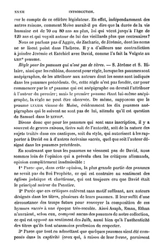 XXXI [                                       INTRODUCTION.

FUT Je c o m p t e de ce célèbre législateur. En effet, i n d é p e n d a m m e n t des
a u t r e s raisons, c o m m e n t Moïse aurait-il p u dire q u e la d u r é e de l a vie
h u m a i n e est de 70 ou 8 0 ans a u plus, lui qui vécut j u s q u ' à l'âge de
120 ans et qui v o y a i t a u t o u r de lui des vieillards plus q u e centenaires?
    Nous ne p a r l o n s p a s d'Àggée, d d Z a c h a r i e , de J é r é m i e , d o n t les n o m s
ne se lisent p o i n t d a n s l ' h é b r e u . Il y a d'ailleurs une contradiction
à j o i n d r e J é r é m i e et Ezéchicl avec David, c o m m e l'a fait la Vulgate a u
LXIV p s a u m e .
      0




    Règle pour les psaumes qui n'ont pas de titres. — S. J é r ô m e et S. Hi-
laire, ainsi q u e les r a b b i n s , d o n n e n t p o u r règle, lorsque les p s a u m e s sont
a n é p i g r a p h e s , de les a t t r i b u e r a u x a u t e u r s d o n t les n o m s sont indiqués
d a n s les p s a u m e s p r é c é d e n t s . Or, cette règle n'est p a s fondée, car p o u r
                               e
c o m m e n c e r p a r le n p s a u m e qui est a n é p i g r a p h e on devrait l ' a t t r i b u e r
à l ' a u t e u r d u p r e m i e r ; m a i s le p r e m i e r p s a u m e é t a n t l u i - m ô m e a n é p i -
g r a p h e , la règle ne p e u t être observée. De m ê m e , s u p p o s o n s que le
p s a u m e LXXXIX vienne de Moïse, é v i d e m m e n t les dix p s a u m e s a n é -
p i g r a p h e s q u i le suivent ne sont pas de lui, a t t e n d u qu'il est question
                                       0
de S a m u e l d a n s le x c v m .
    Disons d o n c q u e p o u r les p s a u m e s qui sont sans inscription, il y a
souvent de g r a v e s raisons, tirées soit de l ' a u t o r i t é , soit do la n a t u r e des
sujets traités d a n s ces cantiques, soit d u style, q u i a u t o r i s e n t à les r a p -
p o r t e r à David ou à d ' a n t r e s écrivains sacrés, quel que soit l ' a u t e u r d é -
signé d a n s les p s a u m e s p r é c é d e n t s .
    En s o u t e n a n t q u e t o u s les p s a u m e s ne viennent p a s de David, n o u s
s o m m e s loin de l'opinion q u i a p r é v a l u chez les critiques a l l e m a n d s ,
opinion c o m p l è t e m e n t inadmissible :
    1° Parce q u e , d a n s celle opinion, la plus g r a n d e partie des p s a u m e s
ne serait p a s d u lloi P r o p h è t e , ce qui est c o n t r a i r e a u sentiment des
églises j u d a ï q u e et chrétienne, qui ont t o u j o u r s cru q u e David était
le principal a u t e u r du P s a u t i e r .
     2° P a r c e que ces critiques enlèvent sans motif suffisant, a u x a u t e u r s
désignés d a n s les titres, plusieurs de leurs p s a u m e s . Il leur suffit d ' u n e
circonstance des t e m p s futurs p o u r r e n v o y e r la composition de ces
h y m n e s sacrés à u n e é p o q u e très-reculée. Ainsi Asaph, E m a n , E t h a n
n ' a u r a i e n t , selon eux, c o m p o s é aucun des p s a u m e s de n o t r e collection,
ce q u i est o p p o s é a u sentiment des Juifs, aussi bien q u ' à l'authenticité
des titres qu'ils font n é a n m o i n s profession de respecter.
  3° P a r c e q u e t o u t en a d m e t t a n t que quelques p s a u m e s aient été c o m -
posés d a n s la captivité (ceux qui, à raison de leur forme, paraissent
 