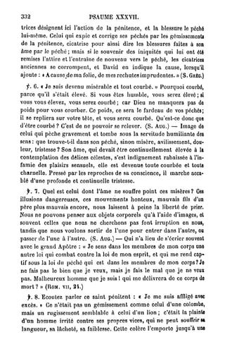332                                    PSAUME XXXVII.

trices désignent ici l'action de la p é n i t e n c e , et l a blessure le péché
lui-même. Celui q u i expie et corrige ses p é c h é s p a r les gémissements
de la pénitence, cicatrise p o u r ainsi dire les blessures faites à son
â m e p a r le p é c h é ; mais si le souvenir des iniquités q u i lui ont été
remises l'attire et l ' e n t r a î n e de n o u v e a u vers le péché, les cicatrices
anciennes se c o r r o m p e n t , et David en i n d i q u e la cause, lorsqu'il
ajoute : < A c a u s e d e m a folie, de mes r e c h u t e s i m p r u d e n t e s . » ( S . G R É G . )

     y*. 6. « J e suis devenu misérable et t o u t c o u r b é . » P o u r q u o i courbé,
p a r c e qu'il s'était élevé. Si vous êtes h u m b l e , vous serez élevé ; si
vous vous élevez, vous serez courbé ; c a r Dieu n e m a n q u e r a pas de
poids p o u r vous c o u r b e r . Ce poids, ce sera le fardeau de vos péchés;
il se r e p l i e r a s u r v o t r e t ê t e , et vous serez c o u r b é . Qu'est-ce donc que
d ' ê t r e c o u r b é ? C'est de ne p o u v o i r se relever. ( S . AUG.) — Image de
celui q u i p è c h e g r a v e m e n t et t o m b e sous la servitude h u m i l i a n t e des
sens : q u e trouve-t-il d a n s son p é c h é , sinon misère, avilissement, dou-
leur, tristesse ? Son â m e , q u i devait ê t r e c o n t i n u e l l e m e n t élevée à la
c o n t e m p l a t i o n des délices célestes, s'est i n d i g n e m e n t rabaissée à l'in-
famie des plaisirs sensuels, elle est d e v e n u e t o u t e c o u r b é e et toute
c h a r n e l l e . P r e s s é p a r les r e p r o c h e s de sa conscience, il m a r c h e acca»
blé d ' u n e p r o f o n d e et continuelle tristesse.

     f. 7 . Quel est celui d o n t l ' â m e n e souffre p o i n t ces m i s è r e s ? Oes
illusions d a n g e r e u s e s , ces m o u v e m e n t s h o n t e u x , m a u v a i s fils d'un
p è r e plus m a u v a i s e n c o r e , n o u s laissent à p e i n e l a liberté de prier.
N o u s ne p o u v o n s p e n s e r a u x objets corporels q u ' à l'aide d'images, ot
souvent celles q u e nous ne c h e r c h o n s p a s font i r r u p t i o n en nous,
t a n d i s q u e n o u s v o u l o n s s o r t i r d e l ' u n e p o u r e n t r e r d a n s l'autre, ou
passer de l'une à l ' a u t r e . ( S . AUG.) — Qui n ' a lieu de s'écrier souvent
avec le g r a n d A p ô t r e : « J e sens d a n s les m e m b r e s de m o n corps une
a u t r e loi qui c o m b a t c o n t r e l a loi de m o n esprit, et q u i m e r e n d cap-
tif sous la loi du p é c h é q u i est d a n s les m e m b r e s d e m o n corps? Je
n e fais p a s le bien q u e j e v e u x , mais j e fais le m a l q u e j e ne veux
p a s . M a l h e u r e u x h o m m e q u e j e suis 1 q u i m e d é l i v r e r a de ce corps de
 m o r t ? » (ROM. V U , 2 4 . )
    jr. 8. Ecoutez p a r l e r ce s a i n t p é n i t e n t : « J e m e suis affligé avec
excès. » Ce n ' é t a i t p a s u n g é m i s s e m e n t c o m m e celui d ' u n e colombo,
m a i s un r u g i s s e m e n t s e m b l a b l e à celui d ' u n lion ; c'était la plainte
d ' u n h o m m e i r r i t é c o n t r e ses p r o p r e s vices, q u i n e p e u t souffrir sa
l a n g u e u r , sa l â c h e t é , sa faiblesse. Cette colère l ' e m p o r t o j u s q u ' à une
 