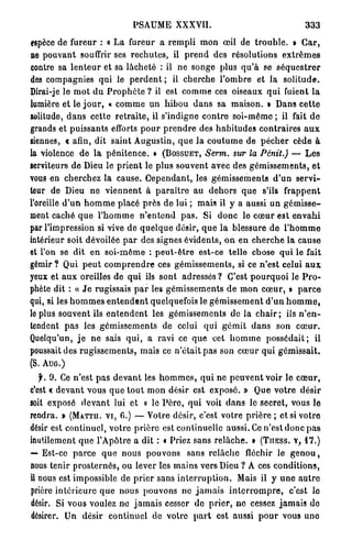 PSAUME XXXVII.                                              333
espèce de fureur : « L a fureur a r e m p l i m o n œil de t r o u b l e . » C a r ,
ne p o u v a n t souffrir ses r e c h u t e s , il p r e n d des résolutions e x t r ê m e s
contre sa l e n t e u r et sa lâcheté : il n e songe plus q u ' à se s é q u e s t r e r
des compagnies q u i le p e r d e n t ; il cherche l ' o m b r e et la s o l i t u d e .
Dirai-je le m o t d u P r o p h è t e ? il est c o m m e ces oiseaux q u i fuient l a
lumière et le j o u r , « c o m m e un h i b o u d a n s sa m a i s o n . » Dans c e t t e
solitude, d a n s cette r e t r a i t e , il s'indigne c o n t r e s o i - m ê m e ; il fait d e
grands et puissants efforts p o u r p r e n d r e des h a b i t u d e s contraires a u x
siennes, c afin, dit saint A u g u s t i n , q u e l a c o u t u m e de p é c h e r cède à
la violence d e l a p é n i t e n c e . » ( B O S S U E T , Serm. sur la Pénit.) — L e s
serviteurs de Dieu le p r i e n t le plus souvent avec des g é m i s s e m e n t s , e t
vous en cherchez la cause. C e p e n d a n t , les g é m i s s e m e n t s d ' u n s e r v i -
teur de Dieu n e v i e n n e n t à p a r a î t r e au d e h o r s q u e s'ils f r a p p e n t
l'oreille d ' u n h o m m e placé p r è s de lui ; mais il y a aussi un g é m i s s e -
ment caché q u e l ' h o m m e n ' e n t e n d p a s . S i d o n c le c œ u r est e n v a h i
par l'impression si vive de q u e l q u e désir, q u e l a blessure de l ' h o m m e
intérieur soit dévoilée p a r des signes é v i d e n t s , o n e n c h e r c h e la c a u s e
et l'on se dit en s o i - m ê m e : p e u t - ê t r e est-ce telle chose q u i le fait
gémir ? Qui p e u t c o m p r e n d r e ces g é m i s s e m e n t s , si ce n'est celui a u x
yeux et a u x oreilles de q u i ils sont adressés ? C'est p o u r q u o i le P r o -
phète dit : « J e rugissais p a r les g é m i s s e m e n t s d e m o n c œ u r , » p a r c e
qui, si les h o m m e s e n t e n d e n t quelquefois le g é m i s s e m e n t d ' u n h o m m e ,
le plus souvent ils e n t e n d e n t les g é m i s s e m e n t s de la c h a i r ; ils n ' e n -
tendent p a s les g é m i s s e m e n t s de celui q u i g é m i t d a n s son c œ u r .
Quelqu'un, j e n e sais q u i , a ravi ce q u e cet h o m m e p o s s é d a i t ; il
poussait des r u g i s s e m e n t s , mais ce n'était p a s son c œ u r q u i g é m i s s a i t .
(S. A U G . )

   f. 9. Ce n'est p a s d e v a n t les h o m m e s , q u i ne p e u v e n t voir le c œ u r ,
c'est t d e v a n t vous q u e t o u t m o n désir est exposé. » Que v o t r e d é s i r
soit exposé d e v a n t lui et « le P è r e , q u i voit d a n s le secret, vous le
rendra. > ( M A T T U . V I , 6.) — Votre désir, c'est votre p r i è r e ; et si v o t r e
désir est continuel, v o t r e p r i è r e est continuelle aussi. Ce n'est donc p a s
inutilement q u e l'Apôtre a dit : « Priez sans r e l â c h e . • ( T I I E S S . V , 17.)
— Est-ce p a r c e q u e nous pouvons sans r e l â c h e fléchir le g e n o u ,
nous tenir p r o s t e r n é s , ou lever les m a i n s vers Dieu ? A ces c o n d i t i o n s ,
il nous est impossible de p r i e r sans i n t e r r u p t i o n . Mais il y u n e a u t r e
prière i n t é r i e u r e q u e n o u s p o u v o n s ne j a m a i s i n t e r r o m p r e , c'est le
désir. Si vous voulez no j a m a i s cesser de p r i e r , n e cessez j a m a i s de
désirer. Un désir c o n t i n u e l de votre p a r t est aussi p o u r vous u n e
 