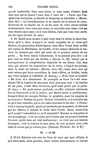 334                                     PSAUME XXXVII.

p a r o l e continuelle. Vous vous tairez, si vous cessez d ' a i m e r . Quels
sont ceux qui se t a i s e n t ? ceux d o n t il était dit : « P a r c e quo l'ini-
quité s'est m u l t i p l i é e , la c h a r i t é de b e a u c o u p se refroidira. » (MATTn.
xxiv, 12.) — Le refroidissement de la c h a r i t é est le silence du cœur;
la ferveur d e la c h a r i t é est le cri du c œ u r . Si v o t r e a m o u r subsiste
c o n s t a m m e n t , vous criez sans cesse ; si vous criez s a n s cesse, c'est que
vous désirez s a n s cesse ; et si vous désirez, c'est q u e v o u s vous souve-
nez du r e p o s é t e r n e l . ( S , AUG.)
     f. 10. David nous m o n t r e à quel triste é t a t l'a r é d u i t la chute hon-
teuse qu'il a faite. Lorsqu'il se r e n d i t c o u p a b l e de ce crime qu'il
d é p l o r e , la p é n é t r a t i o n d'intelligence d o n t Dieu l'avait d o u é souffrit
u n e espèce de défaillance, de t r o u b l e , et fut c o m m e obscurcie et cou-
v e r t e de t é n è b r e s p a r celui q u i avait élé le p r e m i e r a u t e u r de son
p é c h é . . . S a force m ô m e l ' a b a n d o n n a . Il ne p o u v a i t p l u s dire : « Je
puis t o u t en Celui q u i m e fortifie, » ( P U I L I P . I V , 15), vaincu par la
concupiscence et c o m p l è t e m e n t dépouillé d e ses forces. Car, dans
ceux qui suivent les i n s p i r a t i o n s de la v e r t u , « l'esprit est prompt,
m a i s la c h a i r est infirme » ( M A T T U . X X V I , 41) ; m a i s , d a n s ceux qui
s o n t vaincus p a r leurs convoitises, l a chair s'élève, se fortifie, tandis
q u e l'âme l a n g u i t et s'affaiblit. ( S . B A S I L E . ) — D'où vient ce trouble?
 « Ma force m ' a a b a n d o n n é . E t p o u r q u o i sa force l'a-t-elle aban-
d o n n é ? E t la l u m i è r e d e mes y e u x n'est plus avec m o i . » L a lumière
de ses y e u x , c'était Dieu lui-môme, qu'il a v a i t p e r d u p a r le péché.
(S. AUG.) — E n quels a n t r e s profonds, en effet, s'étaient retirées les
lois de l ' h u m a n i t é et de la j u s t i c e , q u e David savait si parfaitement,
lorsqu'il fallut lui e n v o y e r N a t h a n le p r o p h è t e , p o u r les r a p p e l e r en
sa m é m o i r e ? N a t h a n lui p a r l e , N a t h a n l ' e n t r e t i e n t , et il e n t e n d si peu
ce qu'il faut e n t e n d r e , q u ' o n est enfin c o n t r a i n t de lui dire : ô P r i n c e !
c'est à vous q u ' o n p a r l e , p a r c e q u ' e n c h a n t é p a r sa passion, et détourné
p a r les affaires, il laissait la vérité d a n s l'oubli. A l o r s , savait-il ce
qu'il s a v a i t ? entendait-il ce qu'il e n t e n d a i t ? Ecoutez sa déposition et
son t é m o i g n a g e : c'est lui-môme qui s'étonne q u e ses p r o p r e s lumières
l'avaient q u i t t é d a n s cet é t a t m a l h e u r e u x ; ce n'est pas u n e lumière
é t r a n g è r e , c'est la l u m i è r e de mes y e u x , d e mes p r o p r e s y e u x , c'est
celle-là m ê m e q u e j e n'avais p l u s . ( B O S S U E T , Prédicat. Ev. n° P . )

                                            III. — 11-2».

   f. 11-13. P e i n t u r e très-vive de l'état d e ceux q u i s o n t affligés, et
q u e leurs a m i s , l e u r s p r o c h e s , leurs voisins a b a n d o n n e n t et souvent
 