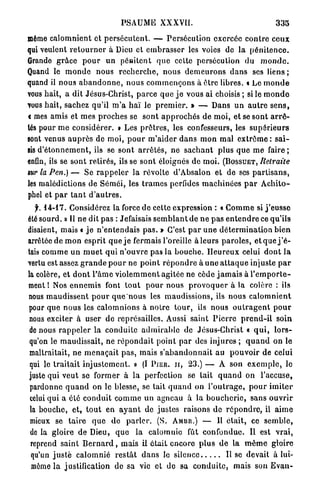 PSAUME XXXVII.                                                335
même c a l o m n i e n t et p e r s é c u t e n t . — P e r s é c u t i o n exercée c o n t r e c e u x
qui veulent r e t o u r n e r à Dieu et e m b r a s s e r les voies de l a p é n i t e n c e .
Grande g r â c e p o u r un pêRitcnt q u e celte persécution du m o n d e .
Quand le m o n d e nous r e c h e r c h e , n o u s d e m e u r o n s d a n s ses liens ;
quand il n o u s a b a n d o n n e , n o u s c o m m e n ç o n s à être libres, t Le m o n d e
vous hait, a dit Jésus-Christ, p a r c e que j e vous ai choisis ; si le m o n d e
vous h a i t , sachez qu'il m ' a h a ï le p r e m i e r . » — Dans u n a u t r e s e n s ,
< mes amis et mes p r o c h e s se s o n t a p p r o c h é s de m o i , et se s o n t a r r ê -
tés pour m e considérer. » Les p r ê t r e s , les confesseurs, les s u p é r i e u r s
sont venus a u p r è s de m o i , p o u r m ' a i d e r d a n s m o n mal e x t r ê m e : s a i -
sis d ' é t o n n e m e n t , ils se s o n t a r r ê t é s , n e s a c h a n t plus q u e m e f a i r e ;
enfin, ils se sont retirés, ils se sont éloignés de m o i . ( B O S S U E T , Retraite
mr la Pen.) — S e r a p p e l e r la révolte d'Absalon et de ses p a r t i s a n s ,
les malédictions de S é m é i , les t r a m e s perfides m a c h i n é e s p a r A c h i t o -
phel et p a r t a n t d ' a u t r e s .
   f. 1 4 - 1 7 . Considérez la force do cette expression : « C o m m e si j ' e u s s e
été sourd. » Il n e dit pas : Jefaisais s e m b l a n t d e n e p a s e n t e n d r e ce qu'ils
disaient, mais « j e n ' e n t e n d a i s p a s . » C'est p a r u n e d é t e r m i n a t i o n b i e n
arrêtée de m o n esprit q u e j e fermais l'oreille à l e u r s p a r o l e s , e t q u e j ' é -
tais c o m m e u n m u e t qui n ' o u v r e pas la b o u c h e . H e u r e u x celui d o n t l a
vertu est assez g r a n d e p o u r ne p o i n t r é p o n d r e à u n e a t t a q u e injuste p a r
la colère, et d o n t l ' â m e v i o l e m m e n t agitée ne cède j a m a i s à l ' e m p o r t e -
ment l Nos e n n e m i s font t o u t p o u r nous p r o v o q u e r à la colère : ils
nous m a u d i s s e n t p o u r q u e n o u s les maudissions, ils nous c a l o m n i e n t
pour que n o u s les c a l o m n i o n s à n o t r e t o u r , ils nous o u t r a g e n t p o u r
 nous exciter à user d e représailles. Aussi saint P i e r r e p r e n d - i l s o i n
 de nous r a p p e l e r la c o n d u i t e a d m i r a b l e de Jésus-Christ « q u i , l o r s -
 qu'on le m a u d i s s a i t , ne r é p o n d a i t point p a r des injures ; q u a n d o n le
 maltraitait, ne m e n a ç a i t p a s , mais s ' a b a n d o n n a i t au p o u v o i r de celui
 qui le t r a i t a i t i n j u s t e m e n t . » (I P I E U , I I , 23.) — A son e x e m p l e , le
 juste qui veut se f o r m e r à la perfection se tait q u a n d on l'accuse,
 pardonne q u a n d on le blesse, se tait q u a n d on l ' o u t r a g e , p o u r i m i t e r
 celui q u i a été c o n d u i t c o m m e u n agneau à la b o u c h e r i e , sans o u v r i r
 la bouche, e t , t o u t en a y a n t de j u s t e s raisons de r é p o n d r e , il a i m e
 mieux se t a i r e q u e d e p a r l e r . (S. AMBU.) — Il é t a i t , ce s e m b l e ,
 de la gloire de Dieu, q u e la calomnie fût c o n f o n d u e . Il est v r a i ,
  reprend saint B e r n a r d , mais i l é t a i t e n c o r e p l u s d e la m ê m e gloire
  qu'un j u s t e c a l o m n i é r e s t â t d a n s le silence             Il se devait à lui-
  même l a justification de sa vie et de sa c o n d u i t e , mais son E v a n -
 