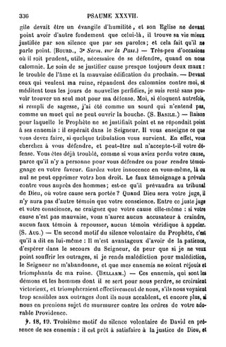 336                                 PSAUME XXXVII.

 gile devait être u n évangile d ' h u m i l i t é , et son Eglise ne devant
 p o i n t avoir d ' a u t r e f o n d e m e n t q u e c e l u i - l à , il t r o u v e sa vie mieux
justifiée p a r son silence q u e p a r ses p a r o l e s ; et cela fait qu'il ne
p a r l e point. ( B O U R D . , & Serm. sur la Pass.) — Très-peu d'occasioni
où il soit p r u d e n t , utile, nécessaire d e se d é f e n d r e , q u a n d on nous
calomnie. Le soin de se justifier cause p r e s q u e toujours d e u x maux :
le trouble de l ' â m e et la m a u v a i s e édification du p r o c h a i n . — Devant
ceux qui v e u l e n t m a r u i n e , r é p a n d e n t des calomnies c o n t r e moi, et
m é d i t e n t tous les j o u r s de nouvelles perfidies, je suis resté sans pou-
voir t r o u v e r u n seul m o t p o u r m a défense. Moi, si é l o q u e n t autrefois,
si r e m p l i de sagesse, j ' a i été c o m m e u n sourd q u i n ' e n t e n d pas,
c o m m e u n m u e t q u i n e p e u t ouvrir la b o u c h e . ( S . B A S I L E . ) — liaison
p o u r laquelle le P r o p h è t e ne se justifiait p o i n t et n e répondait point
à ses e n n e m i s : il e s p é r a i t d a n s le S e i g n e u r . Il vous enseigne ce que
vous devez faire, si q u e l q u e t r i b u l a t i o n vous s u r v i e n t . E n effet, vous
cherchez à vous d é f e n d r e , et p e u t - ê t r e n u l n ' a c c e p t e - t - i l votre dé-
fense. Vous êtes déjà t r o u b l é , c o m m e si vous aviez p e r d u votre cause,
p a r c e qu'il n ' y a p e r s o n n e p o u r vous défendre ou p o u r r e n d r e témoi-
g n a g e en v o t r e faveur. Gardez votre innocence en vous-même, là ou
 n u l ne p e u t o p p r i m e r votra b o n d r o i t . Le faux t é m o i g n a g e a prévalu
 c o n t r e vous a u p r è s des h o m m e s ; est-ce qu'il p r é v a u d r a a u tribunal
d e Dieu, où votre cause sera p o r t é e ? Q u a n d Dieu sera votre juge, il
n ' y a u r a p a s d ' a u t r e t é m o i n q u e votre conscience. E n t r e ce juste juge
et votre conscience, ne craignez q u e v o t r e cause elle-même : si votre
cause n'est pas m a u v a i s e , vous n ' a u r e z a u c u n a c c u s a t e u r à craindre,
a u c u n faux t é m o i n à r e p o u s s e r , a u c u n t é m o i n v é r i d i q u e à appeler.
(S. A U G . ) — Un second motif du silence v o l o n t a i r e d u P r o p h è t e , c'est
 qu'il a dit en l u i - m ô m e : Il m'est a v a n t a g e u x d ' a v o i r d e la patience,
d'espérer d a n s le secours d u S e i g n e u r , de p e u r q u e si j e ne veux
p o i n t souffrir les o u t r a g e s , si j e r e n d s m a l é d i c t i o n p o u r malédiction,
le S e i g n e u r ne m ' a b a n d o n n e , et q u e mes e n n e m i s n e soient réjouis et
t r i o m p h a n t s de m a r u i n e . ( B E L L A R M . ) — Ces e n n e m i s , q u i sont les
 d é m o n s et les h o m m e s d o n t il se sert p o u r n o u s p e r d r e , se croiraient
 victorieux, et t r i o m p h e r a i e n t effectivement de n o u s , s'ils nous voyaient
 t r o p sensibles a u x o u t r a g e s d o n t ils n o u s a c c a b l e n t , et encore plus, si
n o u s en p r e n i o n s sujet de m u r m u r e r c o n t r e les o r d r e s d e votre ado-
rable Providence.
   f. 18, 10. T r o i s i è m e motif du silence v o l o n t a i r e d e David en pré-
sence de ses e n n e m i s : il est p r ê t à satisfaire à la j u s t i c e de Diou, et
 